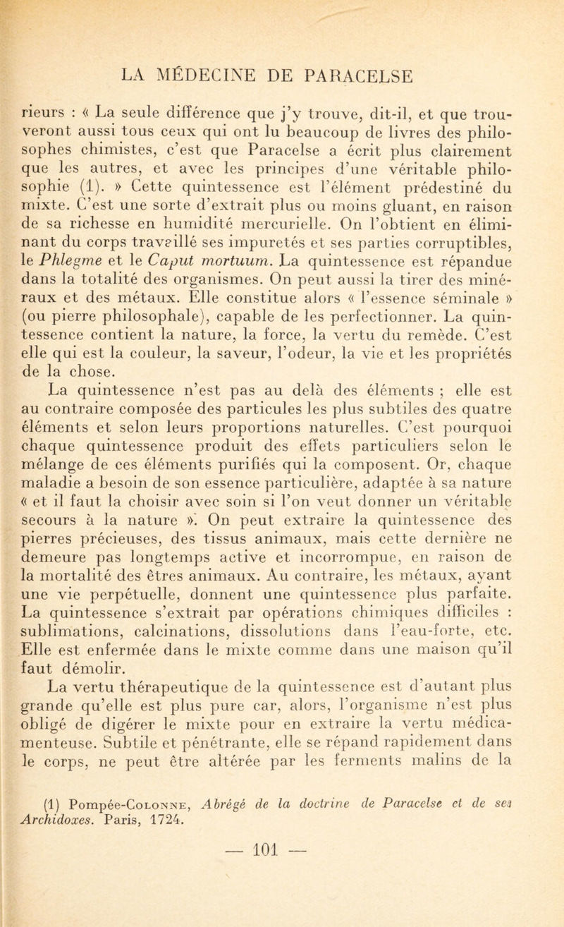 rieurs : « La seule différence que j’y trouve, dit-il, et que trou¬ veront aussi tous ceux qui ont lu beaucoup de livres des philo¬ sophes chimistes, c’est que Paracelse a écrit plus clairement que les autres, et avec les principes d’une véritable philo¬ sophie (i). » Cette quintessence est l’élément prédestiné du mixte. C’est une sorte d’extrait plus ou moins gluant, en raison de sa richesse en humidité mercurielle. On l’obtient en élimi¬ nant du corps travaillé ses impuretés et ses parties corruptibles, le Phlegme et le Caput mortuum. La quintessence est répandue dans la totalité des organismes. On peut aussi la tirer des miné¬ raux et des métaux. Elle constitue alors « l’essence séminale » (ou pierre philosophale), capable de les perfectionner. La quin¬ tessence contient la nature, la force, la vertu du remède. C’est elle qui est la couleur, la saveur, l’odeur, la vie et les propriétés de la chose. La quintessence n’est pas au delà des éléments ; elle est au contraire composée des particules les plus subtiles des quatre éléments et selon leurs proportions naturelles. C’est pourquoi chaque quintessence produit des effets particuliers selon le mélange de ces éléments purifiés qui la composent. Or, chaque maladie a besoin de son essence particulière, adaptée à sa nature « et il faut la choisir avec soin si l’on veut donner un véritable secours à la nature »'. On peut extraire la quintessence des pierres précieuses, des tissus animaux, mais cette dernière ne demeure pas longtemps active et incorrompue, en raison de la mortalité des êtres animaux. Au contraire, les métaux, ayant une vie perpétuelle, donnent une quintessence plus parfaite. La quintessence s’extrait par opérations chimiques difficiles ; sublimations, calcinations, dissolutions dans l’eau-forte, etc. Elle est enfermée dans le mixte comme dans une maison qu’il faut démolir. La vertu thérapeutique de la quintessence est d’autant plus grande qu’elle est plus pure car, alors, l’organisme n’est plus obligé de digérer le mixte pour en extraire la vertu médica¬ menteuse. Subtile et pénétrante, elle se répand rapidement dans le corps, ne peut être altérée par les ferments malins de la (1) Pompée-CoLONNE, Abrégé de la doctrine de Paracelse et de sej Archidoxes. Paris, 1724.