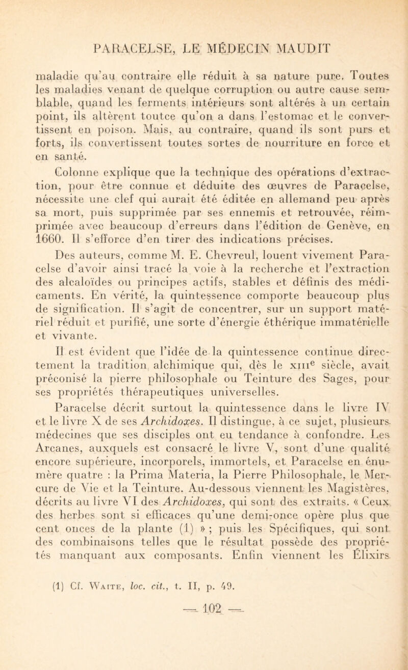 maladie qu’au contraire elle réduit à sa nature pure. Toutes les maladies venant de quelque corruption ou autre cause sem¬ blable, quand les ferments intérieurs sont altérés à un certain point, ils altèrent toutce qu’on a dans l’estomac et le conver¬ tissent en poison. Mais, au contraire, quand iis sont purs et forts, ils convertissent toutes sortes de nourriture en force et en santé. Colonne explique que la technique des opérations d’extrac-- tion, pour être connue et déduite des œuvres de Paracelse, nécessite une clef qui aurait été éditée en allemand peu- après sa mort, puis supprimée par ses ennemis et retrouvée, réim¬ primée avec beaucoup d’erreurs dans l’édition de Genève, en 1660. Il s’efforce d’en tirer des indications précises. Des auteurs, comme M. E. Chevreul, louent vivement Para¬ celse d’avoir ainsi tracé la voie à la recherche et l’extraction des alcaloïdes ou principes actifs, stables et définis des médi¬ caments. En vérité, la quintessence comporte beaucoup plus de signification. Il s’agit de concentrer, sur un support maté¬ riel réduit et purifié, une sorte d’énergie éthérique immatérielle et vivante. Il est évident que l’idée de la quintessence continue direc¬ tement la tradition alchimique qui, dès le xiii^ siècle, avait préconisé la pierre philosophale ou Teinture des Sages, pour ses propriétés thérapeutiques universelles. Paracelse décrit surtout la quintessence dans le livre IV et le livre X de ses Archidoxes. Il distingue, à ce sujet, plusieurs- médecines que ses disciples ont eu tendance à confondre. Les Arcanes, auxquels est consacré le livre V, sont d’une qualité encore supérieure, incorporels, immortels, et Paracelse en énu¬ mère quatre ; la Prima Materia, la Pierre Philosophale, le Mer¬ cure de Vie et la Teinture. Au-dessous viennent les Magistères, décrits au livre VI des Archidoxes, qui sont des extraits. « Ceux des herbes sont si efficaces qu’une demi-once opère plus que cent onces de la plante (1) » ; puis les Spécifiques, qui sont des combinaisons telles que le résultat possède des proprié¬ tés manquant aux composants. Enfin viennent les Élixirs. (1) Cf. Waite, loc. cit., t. II, p. 49. —-102 —-