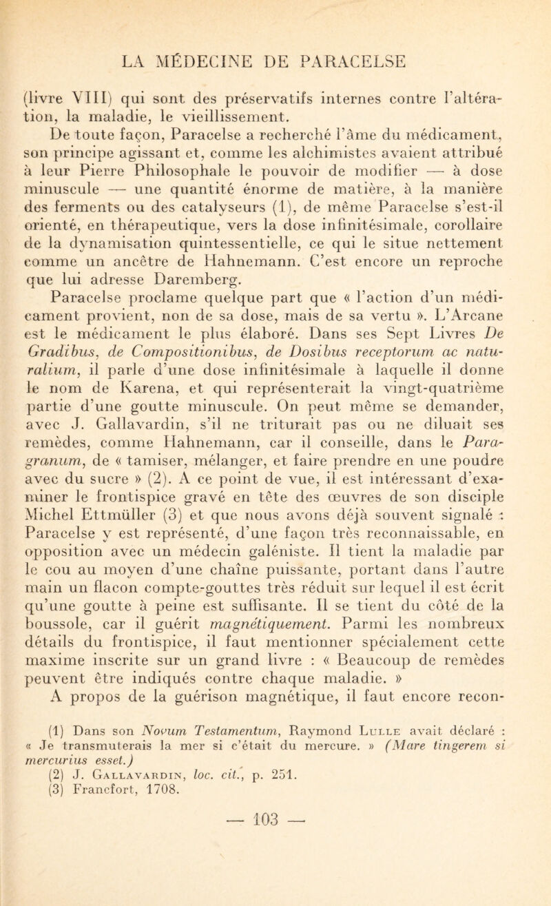 (livre VIII) qui sont des préservatifs internes contre l’altéra¬ tion, la maladie, le vieillissement. De toute façon, Paracelse a recherché l’âme du médicament, son principe agissant et, comme les alchimistes avaient attribué à leur Pierre Philosophale le pouvoir de modifier — à dose minuscule — une quantité énorme de matière, à la manière des ferments ou des catalyseurs (1), de même Paracelse s’est-il orienté, en thérapeutique, vers la dose infinitésimale, corollaire de la dynamisation quintessentielle, ce qui le situe nettement comme un ancêtre de Hahnemann. C’est encore un reproche que lui adresse Daremberg. Paracelse proclame quelque part que « l’action d’un médi¬ cament provient, non de sa dose, mais de sa vertu ». L’Arcane est le médicament le plus élaboré. Dans ses Sept Livres De Gradihus, de Compositionibus, de Dosibus receptorum ac natu- ralium, il parle d’une dose infinitésimale à laquelle il donne le nom de Karena, et qui représenterait la vingt-quatrième partie d’une goutte minuscule. On peut mêm.e se demander, avec J. Gallavardin, s’il ne triturait pas ou ne diluait ses remèdes, comme Hahnemann, car il conseille, dans le Para- granum, de « tamiser, mélanger, et faire prendre en une poudre avec du sucre » (2). A ce point de vue, il est intéressant d’exa¬ miner le frontispice gravé en tête des œuvres de son disciple Michel Ettmüller (3) et que nous avons déjà souvent signalé Paracelse y est représenté, d’une façon très reconnaissable, en opposition avec un médecin galéniste. Il tient la maladie par le cou au moyen d’une chaîne puissante, portant dans l’autre main un flacon compte-gouttes très réduit sur lequel il est écrit qu’une goutte à peine est suffisante. Il se tient du côté de la boussole, car il guérit magnétiquement. Parmi les nombreux détails du frontispice, il faut mentionner spécialement cette maxime inscrite sur un grand livre : « Beaucoup de remèdes peuvent être indiqués contre chaque maladie. » A propos de la guérison magnétique, il faut encore recon- (1) Dans son Noi^um Testamentum, Raymond Lulle avait déclaré : « Je transmuterais la mer si c’était du mercure. » (Mare tingerem si mercurius esset.) (2) J. Gallavardin, loc. cit., p. 251. (3) Francfort, 1708.