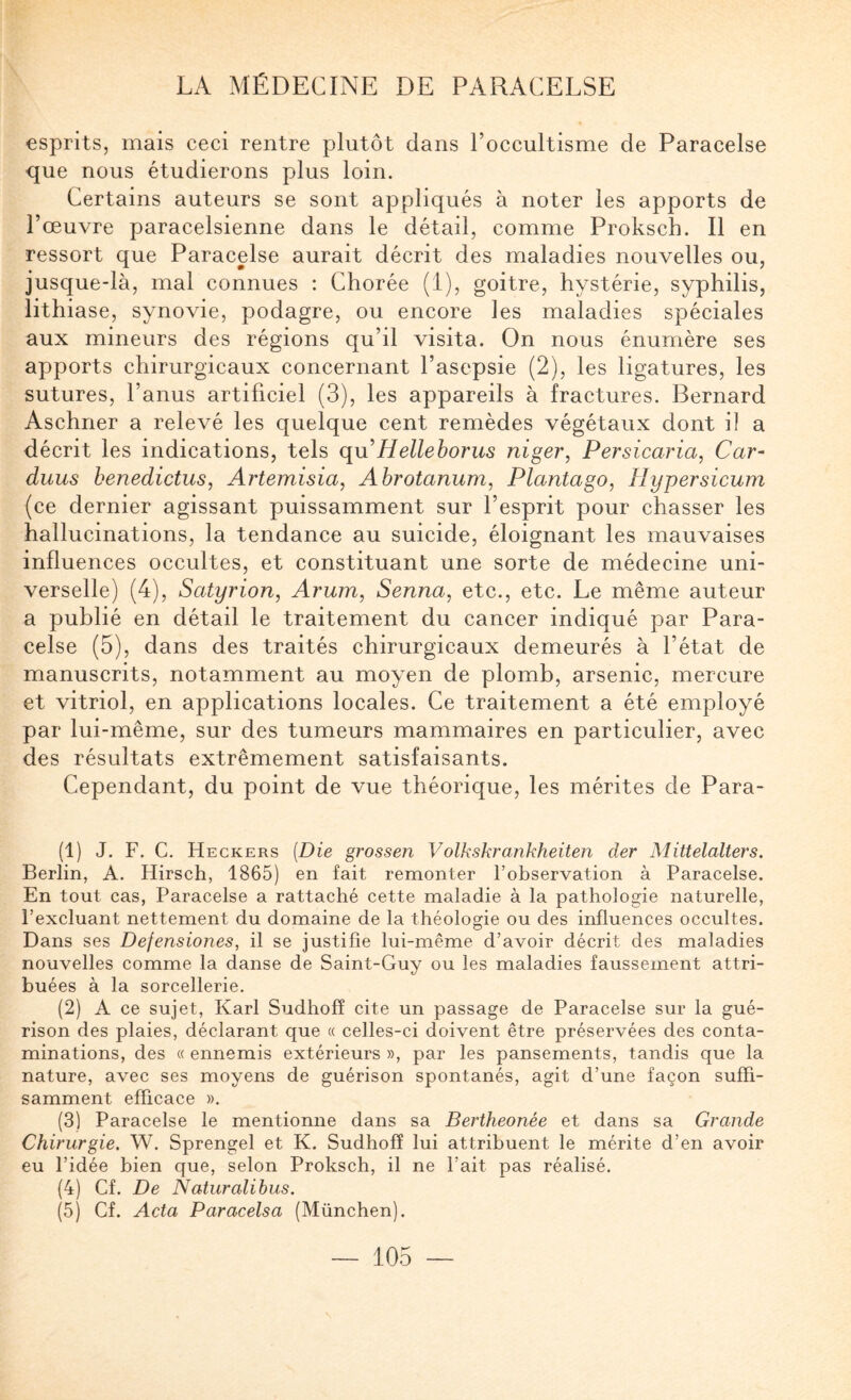 esprits, mais ceci rentre plutôt dans l’occultisme de Paracelse que nous étudierons plus loin. Certains auteurs se sont appliqués à noter les apports de l’œuvre paracelsienne dans le détail, comme Proksch. Il en ressort que Paracelse aurait décrit des maladies nouvelles ou, jusque-là, mal connues : Chorée (i), goitre, hystérie, syphilis, lithiase, synovie, podagre, ou encore les maladies spéciales aux mineurs des régions qu’il visita. On nous énumère ses apports chirurgicaux concernant l’asepsie (2), les ligatures, les sutures, l’anus artifieiel (3), les appareils à fractures. Bernard Aschner a relevé les quelque cent remèdes végétaux dont il a décrit les indications, tels qvii Hellehorus niger, Persicaria, Car- duus benedictus, Artemisia, Abrotanum, Plantago, Hypersicum (ce dernier agissant puissamment sur l’esprit pour chasser les hallucinations, la tendance au suicide, éloignant les mauvaises influences occultes, et constituant une sorte de médecine uni¬ verselle) (4), Satyrion, Arum, Senna, etc., etc. Le même auteur a publié en détail le traitement du cancer indiqué par Para¬ celse (5), dans des traités chirurgicaux demeurés à l’état de manuscrits, notamment au moyen de plomb, arsenic, mercure et vitriol, en applieations locales. Ce traitement a été employé par lui-même, sur des tumeurs mammaires en particulier, avec des résultats extrêmement satisfaisants. Cependant, du point de vue théorique, les mérites de Para- (1) J. F. G. Heckers {Die grossen Volkskrankheiten der Mittelalters. Berlin, A. Hirsch, 1865) en fait remonter l’observation à Paracelse. En tout cas, Paracelse a rattaché cette maladie à la pathologie naturelle, l’excluant nettement du domaine de la théologie ou des influences occultes. Dans ses Defensiones, il se justifie lui-même d’avoir décrit des maladies nouvelles comme la danse de Saint-Guy ou les maladies faussement attri¬ buées à la sorcellerie. (2) A ce sujet, Karl Sudhofî cite un passage de Paracelse sur la gué¬ rison des plaies, déclarant que « celles-ci doivent être préservées des conta¬ minations, des « ennemis extérieurs », par les pansements, tandis que la nature, avec ses moyens de guérison spontanés, agit d’une façon suffi¬ samment efficace ». (3) Paracelse le mentionne dans sa Bertheonée et dans sa Grande Chirurgie. W. Sprengel et K. Sudhofî lui attribuent le mérite d’en avoir eu l’idée bien que, selon Proksch, il ne l’ait pas réalisé. (4) Cf. De Naturalibus. (5) Cf. Acta Paracelsa (München).