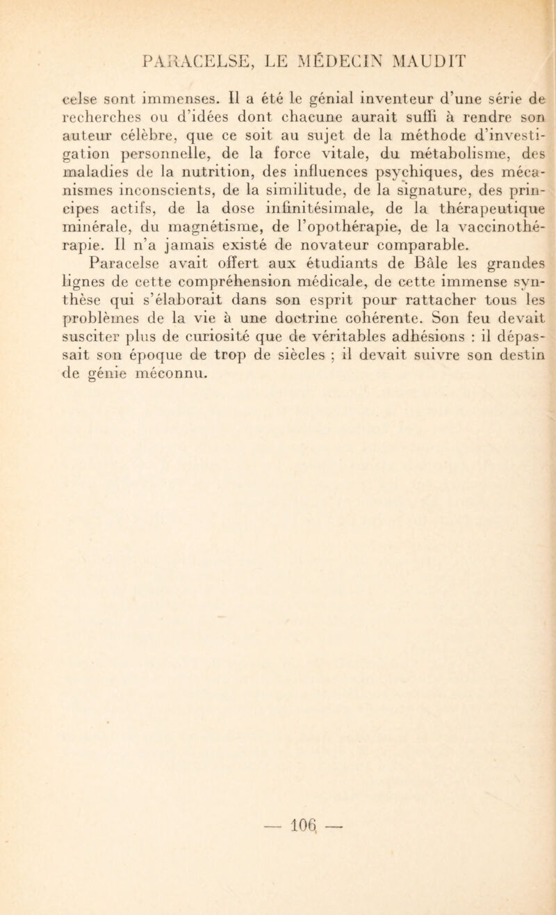 celse sont immenses. II a été le génial inventeur d’une série de recherches ou d’idées dont chacune aurait sulïi à rendre son auteur célèbre, que ce soit au sujet de la méthode d’investi- galion personnelle, de la force vitale, du métabolisme, des maladies de la nutrition, des influences psychiques, des méca¬ nismes inconscients, de la similitude, de la signature, des prin¬ cipes actifs, de la dose infinitésimale, de la thérapeutique minérale, du magnétisme, de l’opothérapie, de la vaccinothé- rapie. Il n’a jamais existé de novateur comparable. Paracelse avait offert aux étudiants de Bâle les grandes lignes de cette compréhension médicale, de cette immense syn¬ thèse qui s’élaborait dans son esprit pour rattacher tous les problèmes de la vie à une doctrine cohérente. Son feu devait susciter plus de curiosité que de véritables adhésions : il dépas¬ sait son époque de trop de siècles ; il devait suivre son destin de génie méconnu.