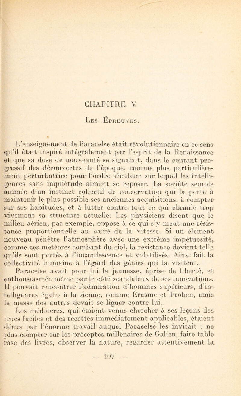 CHAPITRE V Les Epreuves. L’enseignement de Paracelse était révolutionnaire en ce sens qu’il était inspiré intégralement par l’esprit de la Renaissance et que sa dose de nouveauté se signalait, dans le courant pro¬ gressif des découvertes de l’époque, comme plus particulière¬ ment perturbatrice pour l’ordre séculaire sur lequel les intelli¬ gences sans inquiétude aiment se reposer. La société semble animée d’un instinct collectif de conservation qui la porte à maintenir le plus possible ses anciennes acquisitions, à compter sur ses habitudes, et à lutter contre tout ce qui ébranle trop vivement sa structure actuelle. Les physiciens disent que le milieu aérien, par exemple, oppose à ce qui s’y meut une résis- tance proportionnelle au carré de la vitesse. Si un élément nouveau pénètre l’atmosphère avec une extrême impétuosité, comme ces météores tombant du ciel, la résistance devient telle qu’ils sont portés à l’incandescence et volatilisés. Ainsi fait la collectivité humaine à l’égard des génies qui la visitent. Paracelse avait pour lui la jeunesse, éprise de liberté, et enthousiasmée même par le côté scandaleux de ses innovations. Il pouvait rencontrer l’admiration d’hommes supérieurs, d’in¬ telligences égales à la sienne, comme Erasme et Froben, mais la masse des autres devait se liguer contre lui. Les médiocres, qui étaient venus chercher à ses leçons des trucs faciles et des recettes immédiatement applicables, étaient déçus par l’énorme travail auquel Paracelse les invitait : ne plus compter sur les préceptes millénaires de Galien, faire table rase des livres, observer la nature, regarder attentivement la