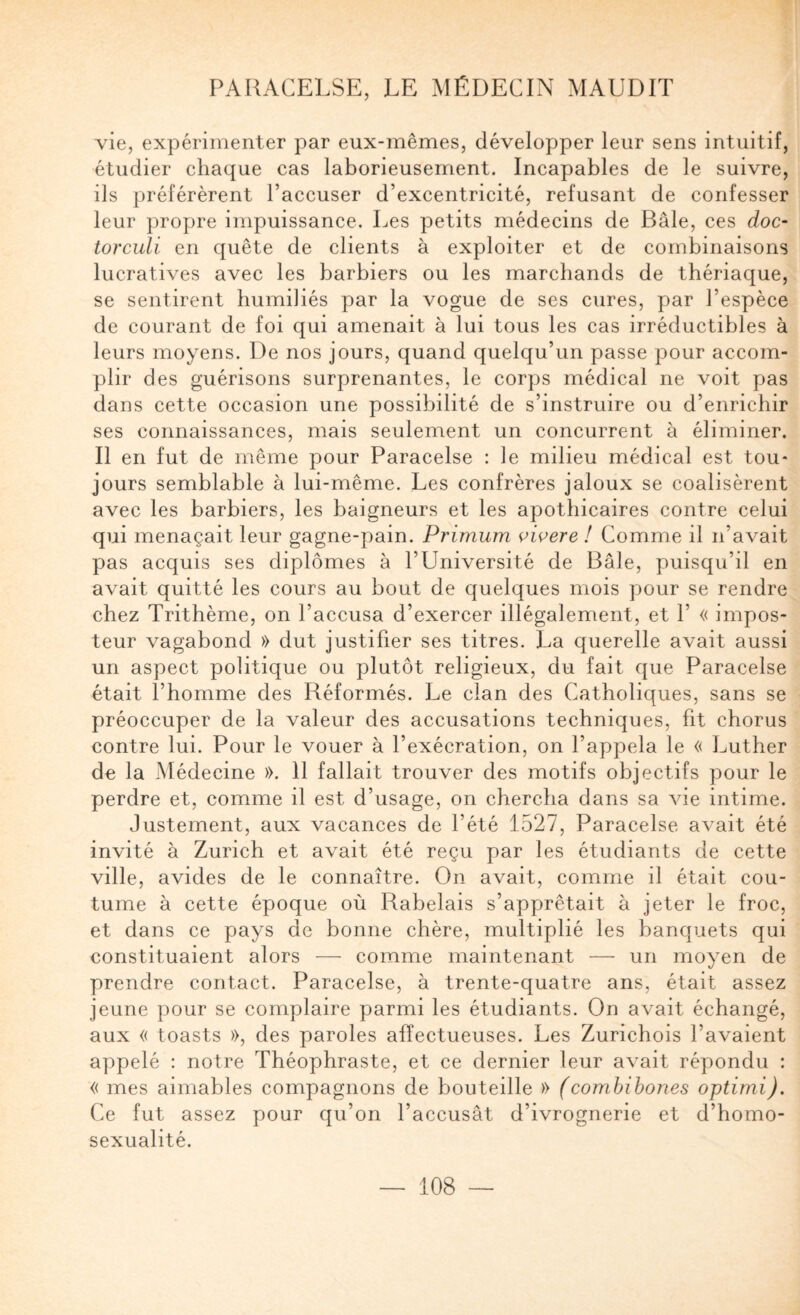 vie, expérimenter par eux-mêmes, développer leur sens intuitif, étudier chaque cas laborieusement. Incapables de le suivre, ils préférèrent l’accuser d’excentricité, refusant de confesser leur propre impuissance. Les petits médecins de Bâle, ces doc- torculi en quête de clients à exploiter et de combinaisons lucratives avec les barbiers ou les marchands de thériaque, se sentirent humiliés par la vogue de ses cures, par l’espèce de courant de foi qui amenait à lui tous les cas irréductibles à leurs moyens. De nos jours, quand quelqu’un passe pour accom¬ plir des guérisons surprenantes, le corps médical ne voit pas dans cette occasion une possibilité de s’instruire ou d’enrichir ses connaissances, mais seulement un concurrent à éliminer. Il en fut de même pour Paracelse : le milieu médical est tou¬ jours semblable à lui-même. Les confrères jaloux se coalisèrent avec les barbiers, les baigneurs et les apothicaires contre celui qui menaçait leur gagne-pain. Primum oioere ! Comme il n’avait pas acquis ses diplômes à l’Université de Bâle, puisqu’il en avait quitté les cours au bout de quelques mois pour se rendre chez Trithème, on l’accusa d’exercer illégalement, et 1’ « impos¬ teur vagabond » dut justifier ses titres. La querelle avait aussi un aspect politique ou plutôt religieux, du fait que Paracelse était l’homme des Réformés. Le clan des Catholiques, sans se préoccuper de la valeur des accusations techniques, fit chorus contre lui. Pour le vouer à l’exécration, on l’appela le « Luther de la Médecine ». 11 fallait trouver des motifs objectifs pour le perdre et, comme il est d’usage, on chercha dans sa vie intime. Justement, aux vacances de l’été 1527, Paracelse avait été invité à Zurich et avait été reçu par les étudiants de cette ville, avides de le connaître. On avait, comme il était cou¬ tume à cette époque où Rabelais s’apprêtait à jeter le froc, et dans ce pays de bonne chère, multiplié les banquets qui constituaient alors — comme maintenant — un moyen de prendre contact. Paracelse, à trente-quatre ans, était assez jeune pour se complaire parmi les étudiants. On avait échangé, aux « toasts », des paroles affectueuses. Les Zurichois l’avaient appelé ; notre Théophraste, et ce dernier leur avait répondu ; « mes aimables compagnons de bouteille » (combibones optimi). Ce fut assez pour qu’on l’accusât d’ivrognerie et d’homo¬ sexualité.