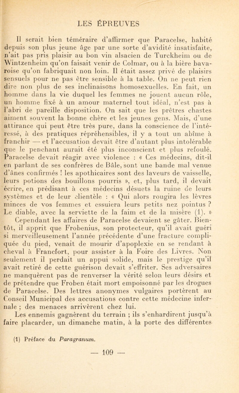 Il serait bien téméraire d’affirmer que Paracelse, habité depuis son plus jeune âge par une sorte d’avidité insatisfaite, n’ait pas pris plaisir au bon vin alsacien de Turckheim ou de Wintzenheim qu’on faisait venir de Colmar, ou à la bière bava¬ roise qu’on fabriquait non loin. Il était assez privé de plaisirs sensuels pour ne pas être sensible à la table. On ne peut rien dire non plus de ses inclinaisons homosexuelles. En fait, un homme dans la vie duquel les femmes ne jouent aucun rôle, un homme fixé à un amour maternel tout idéal, n’est pas à l’abri de pareille disposition. On sait que les prêtres chastes aiment souvent la bonne chère et les jeunes gens. Mais, d’une attirance qui peut être très pure, dans la conscience de l’inté¬ ressé, à des pratiques répréhensibles, il y a tout un abîme à franchir — et l’accusation devait être d’autant plus intolérable que le penchant aurait été plus inconscient et plus refoulé. Paracelse devait réagir avec violence : « Ces médecins, dit-il en parlant de ses confrères de Bâle, sont une bande mal venue d’ânes confirmés ! les apothicaires sont des laveurs de vaisselle, leurs potions des bouillons pourris », et, plus tard, il devait écrire, en prédisant à ces médecins désuets la ruine de leurs systèmes et de leur clientèle : « Qui alors rougira les lèvres minces de vos femmes et essuiera leurs petits nez pointus ? Le diable, avec la serviette de la faim et de la misère (1). » Cependant les affaires de Paracelse devaient se gâter. Bien¬ tôt, il apprit que Frobenius, son protecteur, qu’il avait guéri si merveilleusement l’année précédente d’une fracture compli¬ quée du pied, venait de mourir d’apoplexie en se rendant à cheval à Francfort, pour assister à la Foire des Livres. Non seulement il perdait un appui solide, mais le prestige qu’il avait retiré de cette guérison devait s’effriter. Ses adversaires ne manquèrent pas de renverser la vérité selon leurs désirs et de prétendre que Froben était mort empoisonné par les drogues de Paracelse. Des lettres anonymes vulgaires portèrent au Conseil Municipal des accusations contre cette médecine infer¬ nale ; des menaces arrivèrent chez lui. Les ennemis gagnèrent du terrain ; ils s’enhardirent jusqu’à faire placarder, un dimanche matin, à la porte des différentes (1) Préface du Paragranum.