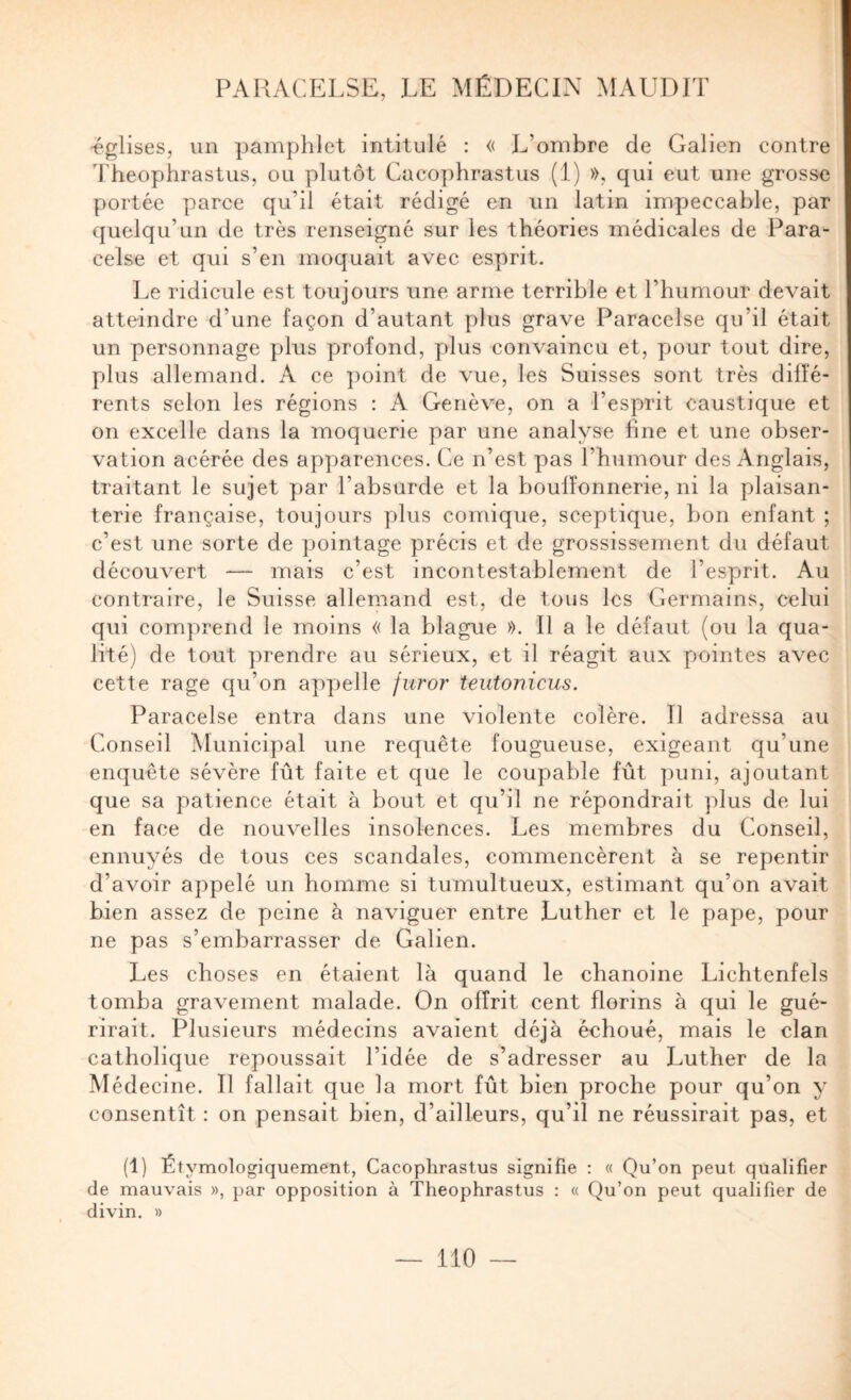 -églises, un pamphlet intitulé : « L’ombre de Galien contre Theophraslus, ou plutôt Cacophrastus (1) », qui eut une grosse portée parce qu’il était rédigé en un latin impeccable, par quelqu’un de très renseigné sur les théories médicales de Para¬ celse et qui s’en moquait avec esprit. Le ridicule est toujours une arme terrible et l’humour devait atteindre d’une façon d’autant plus grave Paracelse qu’il était un personnage plus profond, plus convaincu et, pour tout dire, plus allemand. A ce point de vue, les Suisses sont très diffé¬ rents selon les régions : A Genève, on a l’esprit caustique et on excelle dans la moquerie par une analyse fine et une obser¬ vation acérée des apparences. Ce n’est pas l’humour des Anglais, traitant le sujet par l’absurde et la bouffonnerie, ni la plaisan¬ terie française, toujours plus comique, sceptique, bon enfant ; c’est une sorte de pointage précis et de grossissement du défaut découvert — mais c’est incontestablement de l’esprit. Au contraire, le Suisse allemand est, de tous les Germains, celui qui comprend le moins « la blague ». Il a le défaut (ou la qua¬ lité) de tout prendre au sérieux, et il réagit aux pointes avec cette rage qu’on appelle juror teutonicus. Paracelse entra dans une violente colère. Il adressa au Conseil Municipal une requête fougueuse, exigeant qu’une enquête sévère fût faite et que le coupable fût puni, ajoutant que sa patience était à bout et qu’il ne répondrait plus de lui en face de nouvelles insolences. Les membres du Conseil, ennuyés de tous ces scandales, commencèrent à se repentir d’avoir appelé un homme si tumultueux, estimant qu’on avait bien assez de peine à naviguer entre Luther et le pape, pour ne pas s’embarrasser de Galien. Les choses en étaient là quand le chanoine Lichtenfels tomba gravement malade. On offrit cent florins à qui le gué¬ rirait. Plusieurs médecins avaient déjà échoué, mais le clan catholique repoussait l’idée de s’adresser au Luther de la Médecine. Il fallait que la mort fût bien proche pour qu’on y consentît : on pensait bien, d’ailleurs, qu’il ne réussirait pas, et (1) Étymologiquement, Cacophrastus signifie : « Qu’on peut qualifier de mauvais », par opposition à Theophrastus : « Qu’on peut qualifier de divin. »