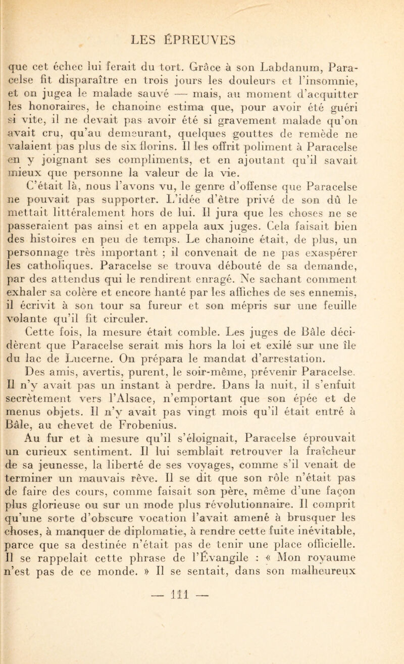 que cet échec lui ferait du tort. Grâce à son Labdanurn, Para¬ celse fit disparaître en trois jours les douleurs et l’insomnie, et on jugea le malade sauvé — mais, au moment d’acquitter les honoraires, le chanoine estima que, pour avoir été guéri si vite, il ne devait pas avoir été si gravement malade qu’on avait cru, qu’au demeurant, quelques gouttes de remède ne valaient pas plus de six florins. Il les offrit poliment à Paracelse en y joignant ses compliments, et en ajoutant qu’il savait mieux que personne la valeur de la vie. C’était là, nous l’avons vu, le genre d’offense que Paracelse ne pouvait pas supporter. 1/idée d’être privé de son dû le mettait littéralement hors de lui. Il jura que les choses ne se passeraient pas ainsi et en appela aux juges. Cela faisait bien des histoires en peu de temps. Le chanoine était, de plus, un personnage très important ; il convenait de ne pas exaspérer les catholiques. Paracelse se trouva débouté de sa demande, par des attendus qui le rendirent enragé. Ne sachant comment exhaler sa colère et encore hanté par les affiches de ses ennemis, il écrivit à son tour sa fureur et son mépris sur une feuille volante qu’il fit circuler. Cette fois, la mesure était comble. Les juges de Bâle déci¬ dèrent que Paracelse serait mis hors la loi et exilé sur une île du lac de Lucerne. On prépara le mandat d’arrestation. Des amis, avertis, purent, le soir-même, prévenir Paracelse, Il n’y avait pas un instant à perdre. Dans la nuit, il s’enfuit secrètement vers l’Alsace, n’emportant que son épée et de menus objets. Il n’y avait pas vingt mois qu’il était entré à Bâle, au chevet de Frobenius. Au fur et à mesure qu’il s’éloignait, Paracelse éprouvait un curieux sentiment. Il lui semblait retrouver la fraîcheur de sa jeunesse, la liberté de ses voyages, comme s’il venait de terminer un mauvais rêve. Il se dit que son rôle n’était pas de faire des cours, comme faisait son père, même d’une façon plus glorieuse ou sur un mode plus révolutionnaire. Il comprit qu’une sorte d’obscure vocation l’avait amené à brusquer les choses, à manquer de diplomatie, à rendre cette fuite inévitable, parce que sa destinée n’était pas de tenir une place officielle. Il se rappelait cette phrase de l’Évangile : « Mon royaume n’est pas de ce monde. » Il se sentait, dans son malheureux