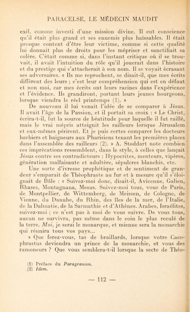 exil, comme investi d’une mission divine. Il eut conscience qu’il était plus grand et ses ennemis plus haïssables. Il était presque content d’être leur victime, comme si cette qualité lui donnait plus de droits pour les mépriser et sanctifiait sa colère. C’était comme si, dans l’instant critique où il se trou¬ vait, il avait l’intuition du rôle qu’il jouerait dans l’histoire et du prestige qui s’attacherait à son nom. Il se voyait écrasant ses adversaires. « Ils me reprochent, se disait-il, que mes écrits difTèrent des leurs ; c’est leur compréhension qui est en défaut et non moi, car mes écrits ont leurs racines dans l’expérience et l’évidence. Ils grandiront, portant leurs jeunes bourgeons, lorsque viendra le réel printemps (1). » De nouveau il lui venait l’idée de se comparer à Jésus. Il avait l’âge de la Passion, et il portait sa croix : « Le Christ^ écrira-t-il, fut la source de béatitude pour laquelle il fut raillé, mais le vrai mépris atteignit les railleurs lorsque Jérusalem et eux-mêmes périrent. Et je puis certes comparer les docteurs barbiers et baigneurs aux Pharisiens tenant les premières places dans l’assemblée des railleurs (2). » A. Stoddart note combien ces imprécations ressemblent, dans le style, à celles que lançait Jésus contre ses contradicteurs : Hypocrites, menteurs, vipères, génération malfaisante et adultère, sépulcres blanchis, etc. Une sorte d’ivresse prophétique et de sentiment de gran¬ deur s’emparait de Théophraste au fur et à mesure qu’il s’éloi¬ gnait de Bâle : « Suivez-moi donc, disait-il, Avicenne, Galien, Rhases, Montagnana, Mesus. Suivez-moi tous, vous de Paris, de Montpellier, de Wittemberg, de Meissen, de Cologne, de Vienne, du Danube, du Rhin, des îles de la mer, de l’Italie, de la Dalmatie, de la Sarmathie et d’Athènes. Arabes, Israélites, suivez-moi ; ce n’est pas à moi de vous suivre. De vous tous, aucun ne survivra, pas même dans le coin le plus reculé de la terre. Moi, je serai le monarque, et mienne sera la monarchie qui réunira tous vos pays... » Que ferez-vous, tas de braillards, lorsque votre Caco- phrastus deviendra un prince de la monarchie, et vous des ramoneurs ? Que vous semblera-t-il lorsque la secte de Théo- (1) Préface du Paragranum. (2) Idem.