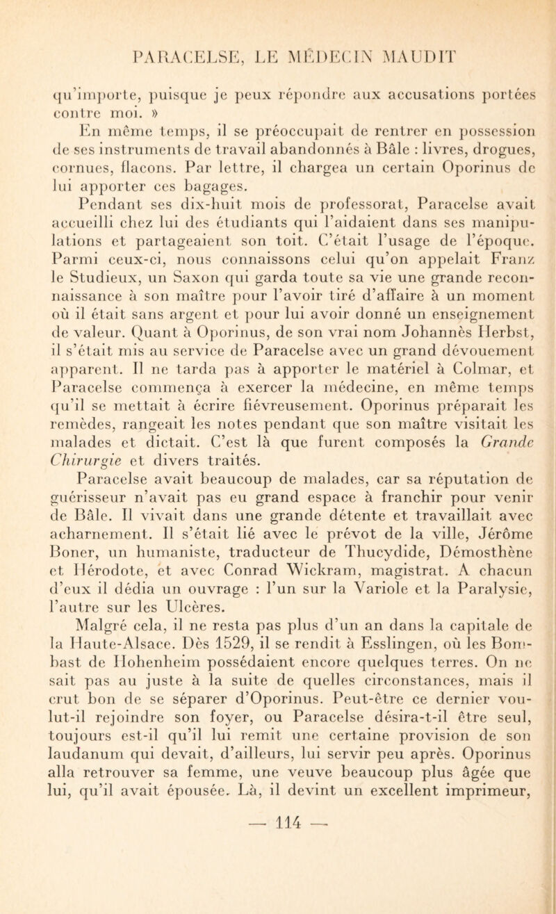 c{u’im})urte, puisque je peux répondre aux aecusations portées eoiilre moi. » En même temps, il se préoccupait de rentrer en })ossession de ses instruments de travail abandonnés à Bâle : livres, drogues, cornues, flacons. Par lettre, il chargea un certain Oporinus de lui apporter ces bagages. Pendant ses dix-huit mois de professorat, Paracelse avait accueilli chez lui des étudiants qui l’aidaient dans ses manipu¬ lations et partageaient son toit. C’était l’usage de l’époque. Parmi ceux-ci, nous connaissons celui qu’on appelait Franz le Studieux, un Saxon qui garda toute sa vie une grande recon¬ naissance à son maître pour l’avoir tiré d’affaire à un moment où il était sans argent et pour lui avoir donné un enseignement de valeur. Quant à Oporinus, de son vrai nom Johannes Herbst, il s’était mis au service de Paracelse avec un grand dévouement apparent. Il ne tarda pas à apporter le matériel à Colmar, et Paracelse commença à exercer la médecine, en même temps qu’il se mettait à écrire fiévreusement. Oporinus préparait les remèdes, rangeait les notes pendant que son maître visitait les malades et dictait. C’est là que furent composés la Grande Chirurgie et divers traités. Paracelse avait beaucoup de malades, car sa réputation de guérisseur n’avait pas eu grand espace à franchir pour venir de Bâle. Il vivait dans une grande détente et travaillait avec acharnement. Il s’était lié avee le prévôt de la ville, Jérôme Boner, un humaniste, traducteur de Thucydide, Démosthène et Hérodote, et avec Conrad Wickram, magistrat. A chacun d’eux il dédia un ouvrage : l’un sur la Variole et la Paralysie, l’autre sur les Ulcères. Malgré cela, il ne resta pas plus d’un an dans la capitale de la Haute-Alsace. Dès 1529, il se rendit à Esslingen, où les Bom- hast de Hohenheim possédaient encore quelques terres. On ne sait pas au juste à la suite de quelles circonstances, mais il crut bon de se séparer d’Oporinus. Peut-être ce dernier vou¬ lut-il rejoindre son foyer, ou Paracelse désira-t-il être seul, toujours est-il qu’il lui remit une certaine provision de son laudanum qui devait, d’ailleurs, lui servir peu après. Oporinus alla retrouver sa femme, une veuve beaucoup plus âgée que lui, qu’il avait épousée. Là, il devint un excellent imprimeur,