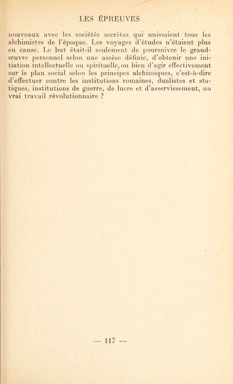 nouveaux avec les sociétés secrètes qui unissaient tous les alchimistes de l’époque. Les voyages d’études n’étaient plus en cause. læ but était-il seulement de poursuivre le grand- œuvre personnel selon une ascèse définie, d’obtenir une ini¬ tiation intellectuelle ou spirituelle, ou bien d’agir elYectivement sur le plan social selon les principes alchimiques, c’est-à-dire d’effectuer contre les institutions romaines, dualistes et sta¬ tiques, institutions de guerre, de lucre et d’asservissement, un vrai travail révolutionnaire ?