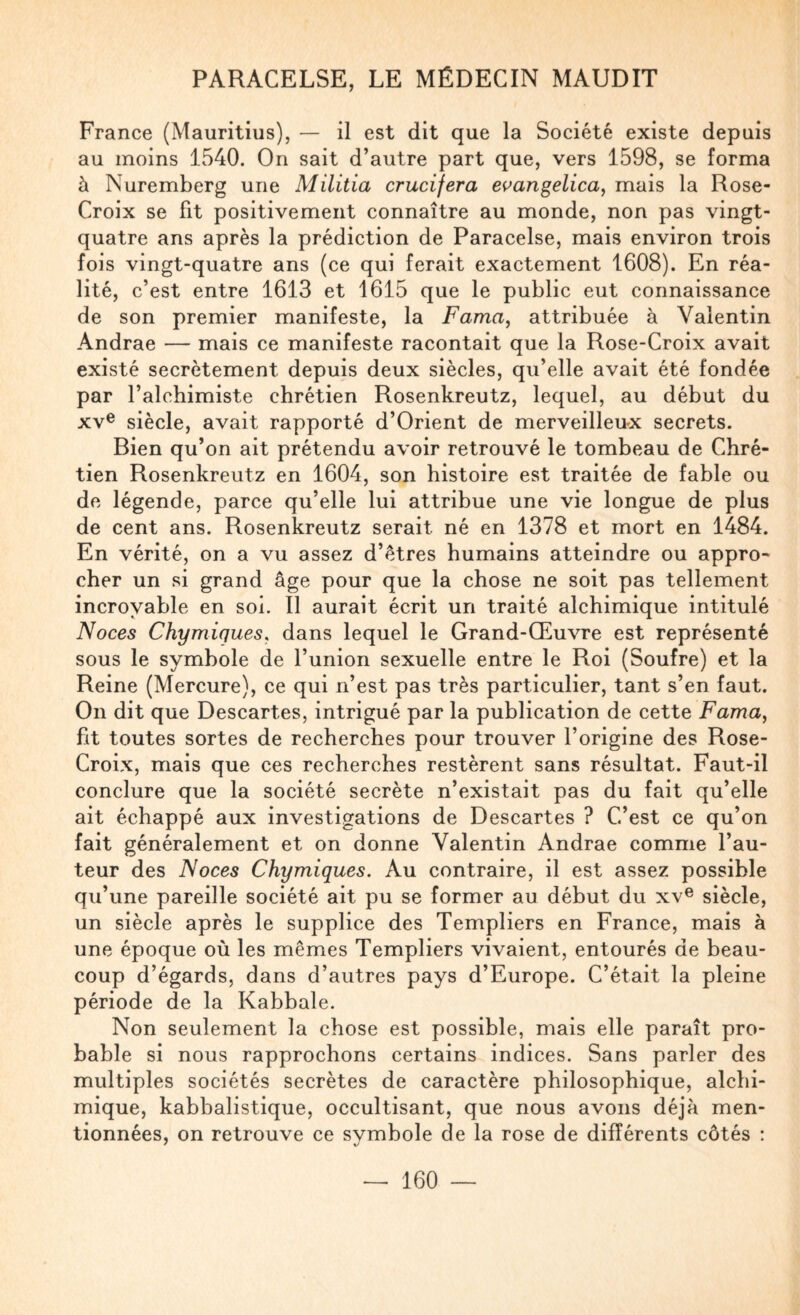 France (Mauritius), — il est dit que la Société existe depuis au moins 1540. On sait d’autre part que, vers 1598, se forma à Nuremberg une Militia crucifera e^angelica, mais la Rose- Croix se fit positivement connaître au monde, non pas vingt- quatre ans après la prédiction de Paracelse, mais environ trois fois vingt-quatre ans (ce qui ferait exactement 1608). En réa¬ lité, c’est entre 1613 et 1615 que le public eut connaissance de son premier manifeste, la Fama, attribuée à Valentin Andrae — mais ce manifeste racontait que la Rose-Croix avait existé secrètement depuis deux siècles, qu’elle avait été fondée par l’alchimiste chrétien Rosenkreutz, lequel, au début du XV® siècle, avait rapporté d’Orient de merveilleux secrets. Bien qu’on ait prétendu avoir retrouvé le tombeau de Chré¬ tien Rosenkreutz en 1604, son histoire est traitée de fable ou de légende, parce qu’elle lui attribue une vie longue de plus de cent ans. Rosenkreutz serait né en 1378 et mort en 1484. En vérité, on a vu assez d’étres humains atteindre ou appro¬ cher un si grand âge pour que la chose ne soit pas tellement incroyable en soi. Il aurait écrit un traité alchimique intitulé Noces Chymiques, dans lequel le Grand-Œuvre est représenté sous le symbole de l’union sexuelle entre le Roi (Soufre) et la Reine (Mercure), ce qui n’est pas très particulier, tant s’en faut. On dit que Descartes, intrigué par la publication de cette Fama, fit toutes sortes de recherches pour trouver l’origine des Rose- Croix, mais que ces recherches restèrent sans résultat. Faut-il conclure que la société secrète n’existait pas du fait qu’elle ait échappé aux investigations de Descartes ? C’est ce qu’on fait généralement et on donne Valentin Andrae comme l’au¬ teur des Noces Chymiques. Au contraire, il est assez possible qu’une pareille société ait pu se former au début du xv® siècle, un siècle après le supplice des Templiers en France, mais à une époque où les mêmes Templiers vivaient, entourés de beau¬ coup d’égards, dans d’autres pays d’Europe. C’était la pleine période de la Kabbale. Non seulement la chose est possible, mais elle paraît pro¬ bable si nous rapprochons certains indices. Sans parler des multiples sociétés secrètes de caractère philosophique, alchi¬ mique, kabbalistique, occultisant, que nous avons déjà men¬ tionnées, on retrouve ce symbole de la rose de différents côtés :