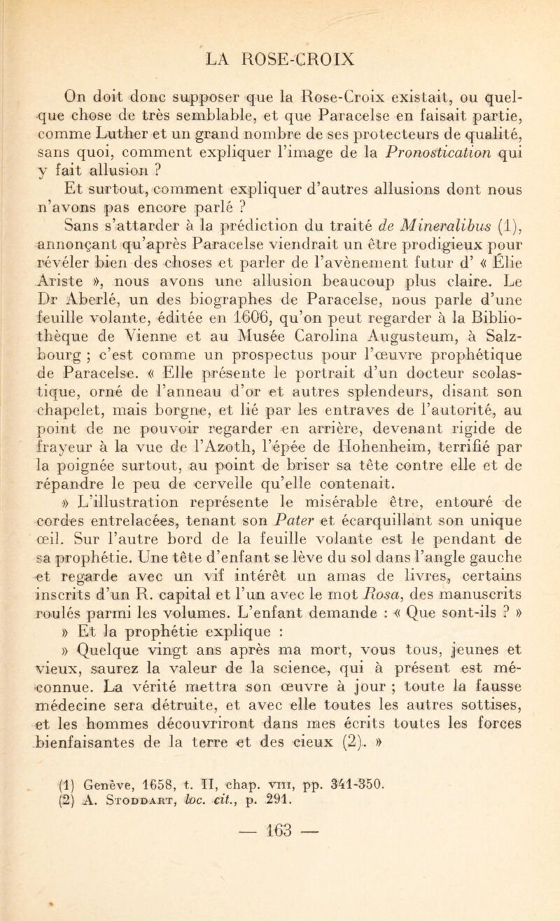 On doit donc supposer que la Rose-Croix existait, ou quel¬ que chose de très semblable, et que Paracelse en faisait partie, comme Luther et un grand nombre de ses protecteurs de qualité, sans quoi, comment expliquer l’image de la Pronostication qui y fait allusion ? Et surtout, comment expliquer d’autres allusions dont nous n’avons pas encore parlé ? Sans s’attarder à la prédiction du traité de Mineralihus (1), annonçant qu’après Paracelse viendrait un être prodigieux pour révéler bien des choses et parler de l’avènement futur d’« Élie Ariste », nous avons une allusion beaucoup plus claire. Le Dr Aberlé, un des biographes de Paracelse, nous parle d’une feuille volante, éditée en 1606, qu’on peut regarder à la Biblio¬ thèque de Vienne et au Musée Carolina Augusteum, à Salz- bourg ; c’est comme un prospectus pour l’œuvre prophétique de Paracelse. « Elle présente le portrait d’un docteur scolas¬ tique, orné de l’anneau d’or et autres splendeurs, disant son chapelet, mais borgne, et lié par les entraves de l’autorité, au point de ne pouvoir regarder en arrière, devenant rigide de frayeur à la vue de l’Azoth, l’épée de Hohenheim, terrifié par la poignée surtout, au point de briser sa tête contre elle et de répandre le peu de cervelle qu’elle eontenait. » L’illustration représente le misérable être, entouré de cordes entrelacées, tenant son Pater et écarquillant son unique œil. Sur l’autre bord de la feuille volante est le pendant de sa prophétie. Une tête d’enfant se lève du sol dans l’angle gauche et regarde avec un vif intérêt un amas de livres, certains inscrits d’un R. capital et l’un avec le mot Posa, des manuscrits roulés parmi les volumes. L’enfant demande : « Que sont-ils ? » )> Et la prophétie explique : » Quelque vingt ans après ma mort, vous tous, jeunes et vieux, saurez la valeur de la science, qui à présent est mé¬ connue. La vérité mettra son œuvre à jour ; toute la fausse médecine sera détruite, et avec elle toutes les autres sottises, et les hommes découvriront dans mes écrits toutes les forces bienfaisantes de la terre et des cieux (2). » (1) Genève, 1658, t. II, chap. viii, pp. 341-350. (2) A. Stoddart, loc. cit., p. 291.