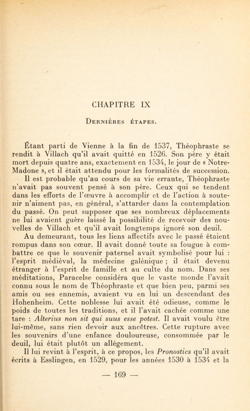 Dernières étapes. Étant parti de Vienne à la fin de 1537, Théophraste se rendit à Villach qu’il avait quitté en 1526. Son père y était mort depuis quatre ans, exactement en 1534, le jour de « Notre- Madone », et il était attendu pour les formalités de succession. II est probable qu’au cours de sa vie errante, Théophraste n’avait pas souvent pensé à son père. Ceux qui se tendent dans les efforts de l’œuvre à accomplir et de l’action à soute¬ nir n’aiment pas, en général, s’attarder dans la contemplation du passé. On peut supposer que ses nombreux déplacements ne lui avaient guère laissé la possibilité de recevoir des nou¬ velles de Villach et qu’il avait longtemps ignoré son deuil. Au demeurant, tous les liens affectifs avec le passé étaient rompus dans son cœur. Il avait donné toute sa fougue à com¬ battre ce que le souvenir paternel avait symbolisé pour lui : l’esprit médiéval, la médecine galénique ; il était devenu étranger à l’esprit de famille et au culte du nom. Dans ses méditations, Paracelse considéra que le vaste monde l’avait connu sous le nom de Théophraste et que bien peu, parmi ses amis ou ses ennemis, avaient vu en lui un descendant des Hohenheim. Cette noblesse lui avait été odieuse, comme le poids de toutes les traditions, et il l’avait cachée comme une tare : Alterius non sit qui suus esse potest. Il avait voulu être lui-même, sans rien devoir aux ancêtres. Cette rupture avec les souvenirs d’une enfance douloureuse, consommée par le deuil, lui était plutôt un allégement. III ui revint à l’esprit, à ce propos, les Pronostics qu’il avait écrits à Esslingen, en 1529, pour les années 1530 à 1534 et la