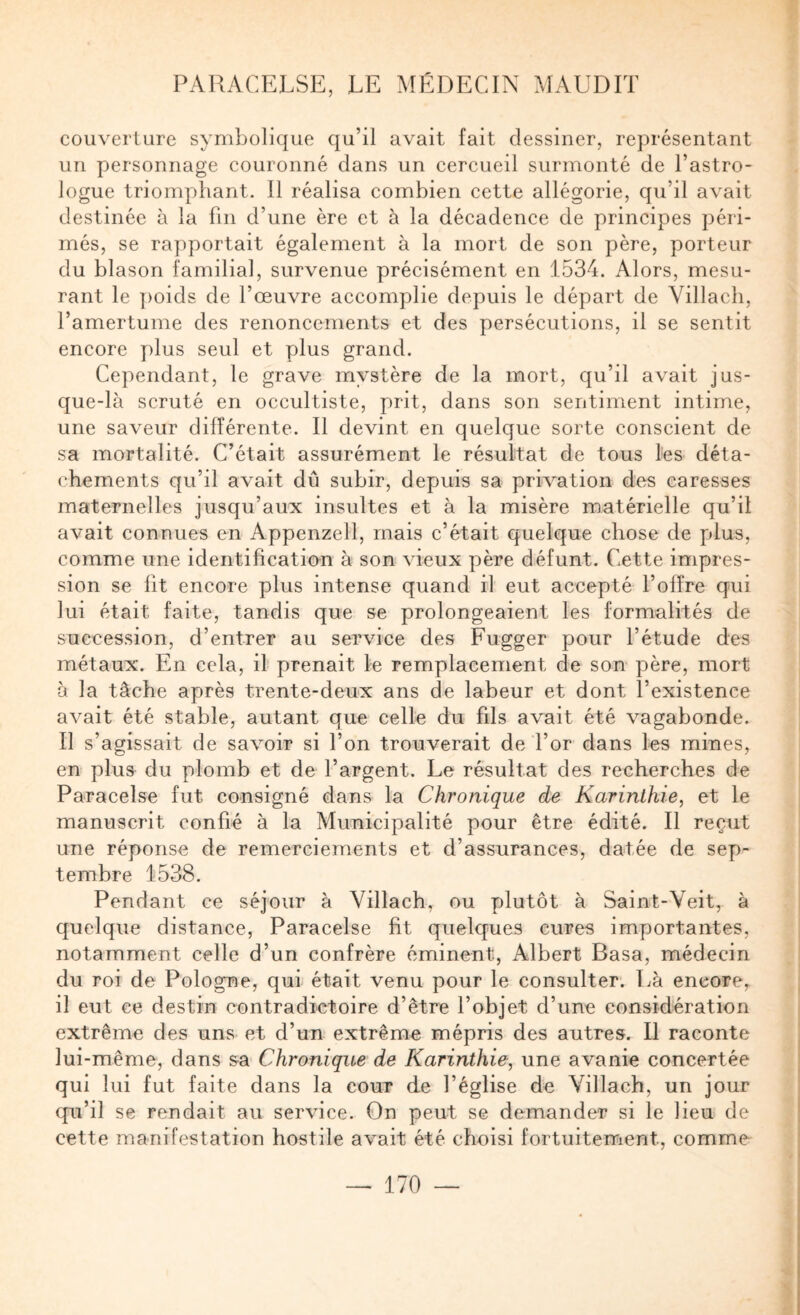 couverture symbolique qu’il avait fait dessiner, représentant un personnage couronné dans un cercueil surmonté de l’astro¬ logue triomphant. Il réalisa combien cette allégorie, qu’il avait destinée à la fin d’une ère et à la décadence de principes péri¬ més, se rapportait également à la mort de son père, porteur du blason familial, survenue précisément en 1534. Alors, mesu¬ rant le ])oids de l’œuvre accomplie depuis le départ de Yillacli, l’amertume des renoncements et des persécutions, il se sentit encore plus seul et plus grand. Cependant, le grave mystère de la mort, qu’il avait jus¬ que-là scruté en occultiste, prit, dans son sentiment intime, une saveur différente. Il devint en quelque sorte conscient de sa mortalité. C’était assurément le résultat de tous les déta¬ chements qu’il avait dû subir, depuis sa privation des caresses maternelles jusqu’aux insultes et à la misère matérielle qu’il avait connues en Appenzell, mais c’était quelque chose de plus, comme une identification à son vieux père défunt. Cette impres¬ sion se fit encore plus intense quand il eut accepté l’offre qui lui était faite, tandis que se prolongeaient les formalités de succession, d’entrer au service des Fugger pour l’étude des métaux. En cela, il prenait le remplacement de son père, mort à la tâche après trente-deux ans de labeur et dont l’existence avait été stable, autant que celle du fils avait été vagabonde. Il s’agissait de savoir si l’on trouverait de l’or dans les mines, en plus du plomb et de l’argent. Le résultat des recherches de Paracelse fut consigné dans la Chronique de Karinlkie, et le manuscrit confié à la Municipalité pour être édité. Il reçut une réponse de remerciements et d’assurances, datée de sep¬ tembre 1538. Pendant ce séjour à Villach, ou plutôt à Saint-Veit, à quelque distance, Paracelse fit quelques cures importantes, notamment celle d’un confrère éminent, Albert Basa, médecin du roi de Pologne, qui était venu pour le consulter. Là encore, il eut ce destin contradictoire d’être l’objet d’une considération extrême des uns et d’un extrême mépris des autres. Il raconte lui-même, dans sa Chronique de Karinthie, une avanie concertée qui lui fut faite dans la cour de l’église de Villach, un jour qu’il se rendait au service. On peut se demander si le lieu de cette manifestation hostile avait été choisi fortuitement, comme