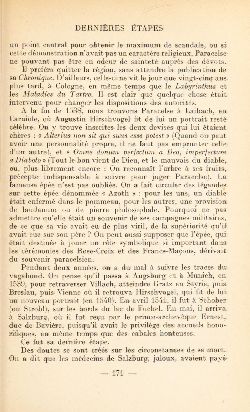 un point central pour obtenir le maximum de scandale, ou sf cette démonstration n’avait pas un caractère religieux, Paracelse ne pouvant pas être en odeur de sainteté auprès des dévots. Il préféra quitter la région, sans attendre la publication de sa Chronique. D’ailleurs, celle-ci ne vit le jour que vingt-cinq ans. plus tard, à Cologne, en même temps que le Lahyrinthus et les Maladies du Tartre. Il est clair que quelque chose était intervenu pour changer les dispositions des autorités. A la fin de 1538, nous trouvons Paracelse à Laibach, en Carniole, où Augustin Hirschvogel fit de lui un portrait resté célèbre. On y trouve inscrites les deux devises qui lui étaient chères : « Alterius non sit qui suus esse potest » (Quand on peut avoir une personnalité propre, il ne faut pas emprunter celle^ d’un autre), et « Onine donum perfectum a Deo, imperfectum a Diabolo » (Tout le bon vient de Dieu, et le mauvais du diable, ou, plus librement encore : On reconnaît l’arbre à ses fruits,, précepte indispensable à suivre pour juger Paracelse). La fameuse épée n’est pas oubliée. On a fait circuler des légendes sur cette épée dénommée « Azoth » : pour les uns, un diable était enfermé dans le pommeau, pour les autres, une provision de laudanum ou de pierre philosophale. Pourquoi ne pas admettre qu’elle était un souvenir de ses campagnes militaires, de ce que sa vie avait eu de plus viril, de la supériorité qu’il avait eue sur son père ? On peut aussi supposer que l’épée, qui était destinée à jouer un rôle symbolique si important dans les cérémonies des Rose-Croix et des Francs-Maçons, dérivait du souvenir paracelsien. Pendant deux années, on a du mal à suivre les traces du vagabond. On pense qu’il passa à Augsburg et à Munich, en 1539, pour retraverser Villach, atteindre Gratz en Styrie, puis Breslau, puis Vienne où il retrouva Hirschvogel, qui fît de lui un nouveau portrait (en 1540). En avril 1541, il fut à Schober (ou Strobl), sur les bords du lac de Fuchel. En mai, il arriva à Salzburg, où il fut reçu par le prince-archevêque Ernest, duc de Bavière, puisqu’il avait le privilège des accueils hono¬ rifiques, en même temps, que des cabales honteuses. Ce fut sa dernière étape. Des doutes se sont créés sur les circonstances de sa mort. On a dit que les médecins de Salzburg, jaloux, avaient payé