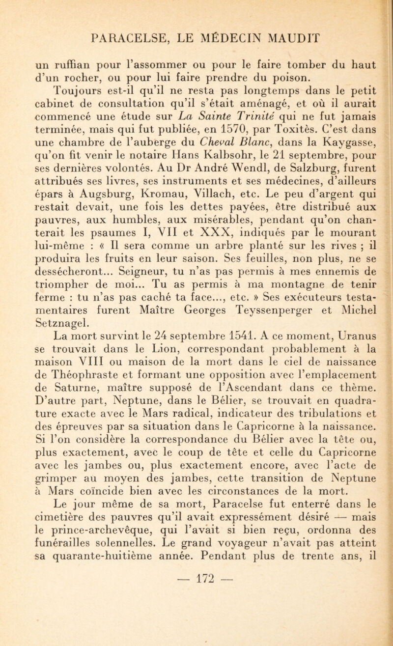 un ruffian pour l’assommer ou pour le faire tomber du haut d’un rocher, ou pour lui faire prendre du poison. Toujours est-il qu’il ne resta pas longtemps dans le petit cabinet de consultation qu’il s’était aménagé, et où il aurait commencé une étude sur La Sainte Trinité qui ne fut jamais terminée, mais qui fut publiée, en 1570, par Toxitès. C’est dans une chambre de l’auberge du Cheç’al Blanc, dans la Kaygasse, qu’on fit venir le notaire Hans Kalbsohr, le 21 septembre, pour ses dernières volontés. Au Dr André Wendl, de Salzburg, furent attribués ses livres, ses instruments et ses médecines, d’ailleurs épars à Augsburg, Kromau, Villach, etc. Le peu d’argent qui restait devait, une fois les dettes payées, être distribué aux pauvres, aux humbles, aux misérables, pendant qu’on chan¬ terait les psaumes I, VII et XXX, indiqués par le mourant lui-même : « Il sera comme un arbre planté sur les rives ; il produira les fruits en leur saison. Ses feuilles, non plus, ne se dessécheront... Seigneur, tu n’as pas permis à mes ennemis de triompher de moi... Tu as permis à ma montagne de tenir ferme : tu n’as pas caché ta face..., etc. » Ses exécuteurs testa¬ mentaires furent Maître Georges Teyssenperger et Michel Setznagel. La mort survint le 24 septembre 1541. A ce moment, Uranus se trouvait dans le Lion, correspondant probablement à la maison VIII ou maison de la mort dans le ciel de naissance de Théophraste et formant une opposition avec l’emplacement de Saturne, maître supposé de l’Ascendant dans ce thème. D’autre part, Neptune, dans le Bélier, se trouvait en quadra¬ ture exacte avec le Mars radical, indicateur des tribulations et des épreuves par sa situation dans le Capricorne à la naissance. Si l’on considère la correspondance du Bélier avec la tête ou, plus exactement, avec le coup de tête et celle du Capricorne avec les jambes ou, plus exactement encore, avec l’acte de grimper au moyen des jambes, cette transition de Neptune à Mars coïncide bien avec les circonstances de la mort. Le jour même de sa mort, Paracelse fut enterré dans le cimetière des pauvres qu’il avait expressément désiré — mais le prince-archevêque, qui l’avait si bien reçu, ordonna des funérailles solennelles. Le grand voyageur n’avait pas atteint sa quarante-huitième année. Pendant plus de trente ans, il