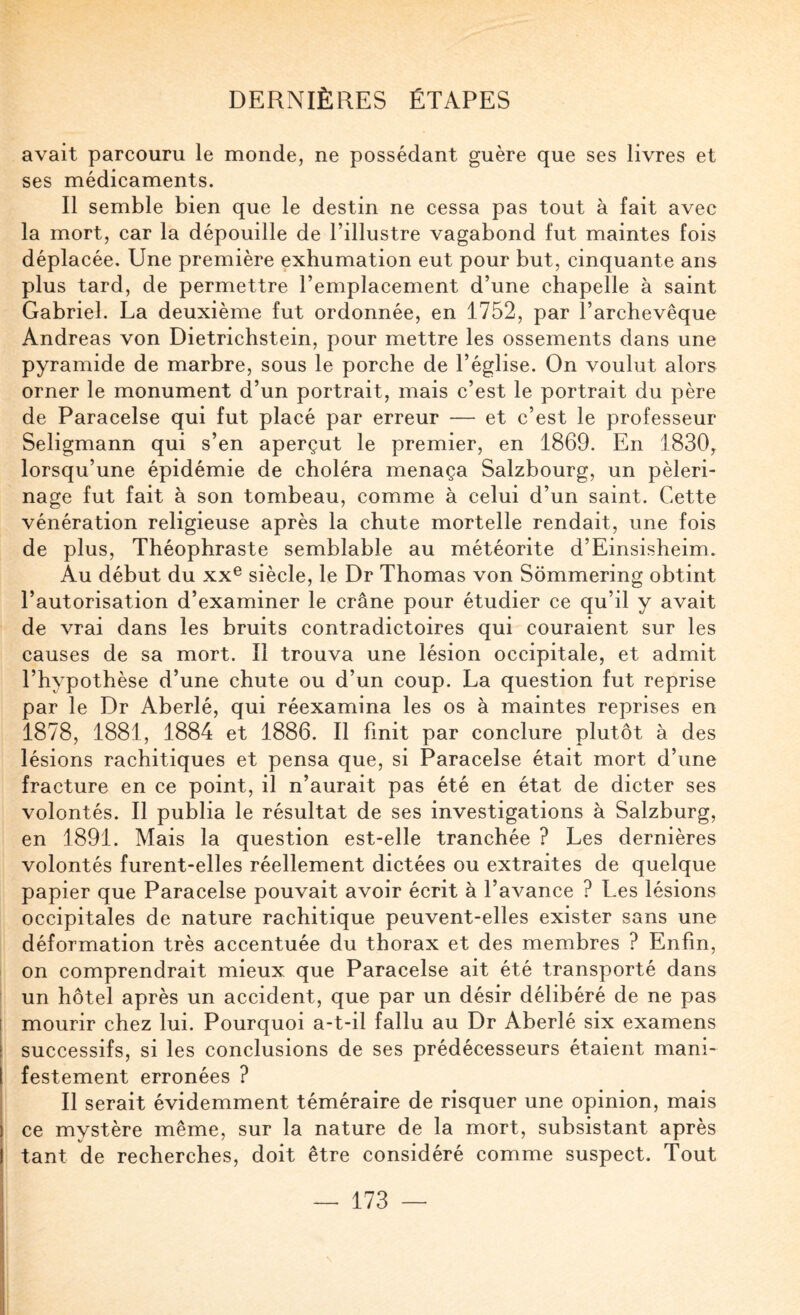 avait parcouru le monde, ne possédant guère que ses livres et ses médicaments. Il semble bien que le destin ne cessa pas tout à fait avec la mort, car la dépouille de l’illustre vagabond fut maintes fois déplacée. Une première exhumation eut pour but, cinquante ans plus tard, de permettre l’emplacement d’une chapelle à saint Gabriel. La deuxième fut ordonnée, en 1752, par l’archevêque Andréas von Dietrichstein, pour mettre les ossements dans une pyramide de marbre, sous le porche de l’église. On voulut alors orner le monument d’un portrait, mais c’est le portrait du père de Paracelse qui fut placé par erreur — et c’est le professeur Seligmann qui s’en aperçut le premier, en 1869. En 1830, lorsqu’une épidémie de choléra menaça Salzbourg, un pèleri¬ nage fut fait à son tombeau, comme à celui d’un saint. Cette vénération religieuse après la chute mortelle rendait, une fois de plus, Théophraste semblable au météorite d’Einsisheim. Au début du XX® siècle, le Dr Thomas von Sommering obtint l’autorisation d’examiner le crâne pour étudier ce qu’il y avait de vrai dans les bruits contradictoires qui couraient sur les causes de sa mort. 11 trouva une lésion occipitale, et admit l’hypothèse d’une chute ou d’un coup. La question fut reprise par le Dr Aberlé, qui réexamina les os à maintes reprises en 1878, 1881, 1884 et 1886. Il finit par conclure plutôt à des lésions rachitiques et pensa que, si Paracelse était mort d’une fracture en ce point, il n’aurait pas été en état de dicter ses volontés. Il publia le résultat de ses investigations à Salzburg, en 1891. Mais la question est-elle tranchée ? Les dernières volontés furent-elles réellement dictées ou extraites de quelque papier que Paracelse pouvait avoir écrit à l’avance ? Les lésions occipitales de nature rachitique peuvent-elles exister sans une déformation très accentuée du thorax et des membres ? Enfin, on comprendrait mieux que Paracelse ait été transporté dans un hôtel après un accident, que par un désir délibéré de ne pas mourir chez lui. Pourquoi a-t-il fallu au Dr Aberlé six examens successifs, si les conclusions de ses prédécesseurs étaient mani¬ festement erronées ? Il serait évidemment téméraire de risquer une opinion, mais ce mystère même, sur la nature de la mort, subsistant après tant de recherches, doit être considéré comme suspect. Tout