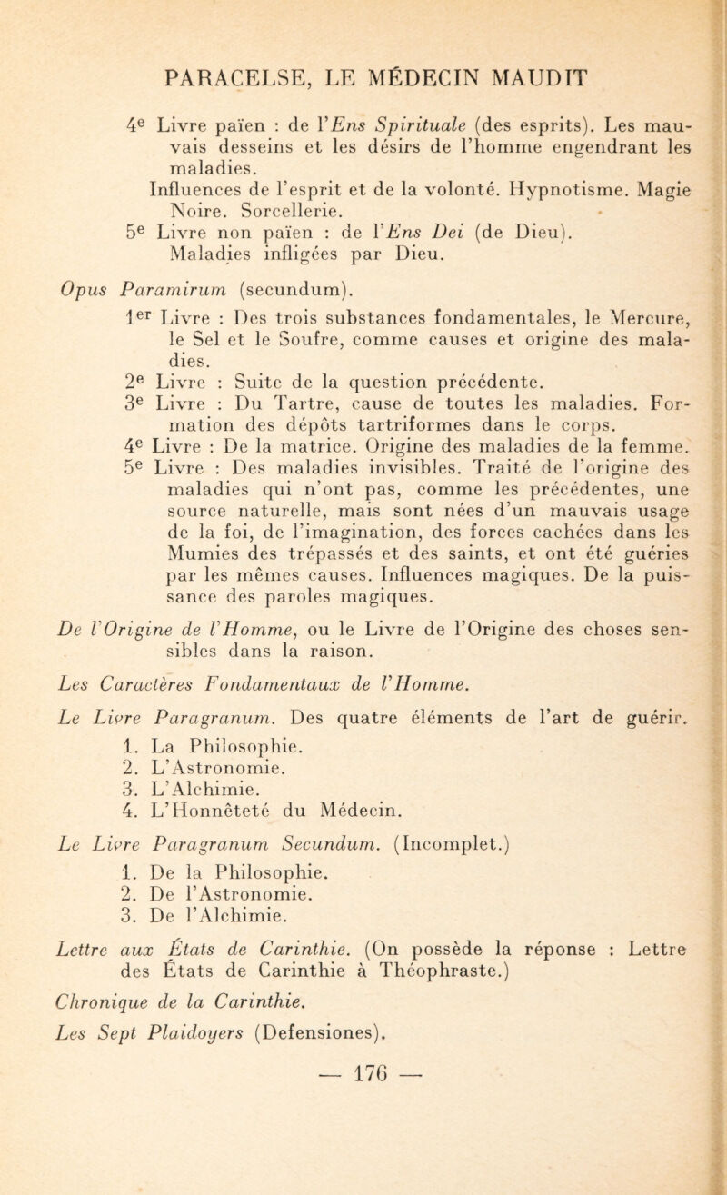 4® Livre païen : de VEns Spirituale (des esprits). Les mau¬ vais desseins et les désirs de l’homme engendrant les maladies. Influences de l’esprit et de la volonté. Hypnotisme. Magie Noire. Sorcellerie. 5® Livre non païen : de VEns Dei (de Dieu). Maladies infligées par Dieu. Opus Paramirum (secundum). 1®^ Livre : Des trois substances fondamentales, le Mercure, le Sel et le Soufre, comme causes et origine des mala¬ dies. 2® Livre : Suite de la question précédente. 3® Livre : Du Tartre, cause de toutes les maladies. For¬ mation des dépôts tartriformes dans le corps. 4® Livre : De la matrice. Origine des maladies de la femme. 5® Livre : Des maladies invisibles. Traité de l’origine des maladies c]ui n’ont pas, comme les précédentes, une source naturelle, mais sont nées d’un mauvais usage de la foi, de l’imagination, des forces cachées dans les Mumies des trépassés et des saints, et ont été guéries par les mêmes causes. Influences magiques. De la puis¬ sance des paroles magiques. De rOrigine de VHomme, ou le Livre de l’Origine des choses sen¬ sibles dans la raison. Les Caractères Fondamentaux de VHomme. Le Liore Paragranum. Des quatre éléments de l’art de guérir. 1. La Philosophie. 2. L’Astronomie. 3. L’Alchimie. 4. L’Honnêteté du Médecin. Le Liore Paragranum Secundum. (Incomplet.) 1. De la Philosophie. 2. De l’Astronomie. 3. De l’Alchimie. Lettre aux États de Carinthie. (On possède la réponse ; Lettre des Etats de Carinthie à Théophraste.) Chronique de la Carinthie. Les Sept Plaidoyers (Defensiones).