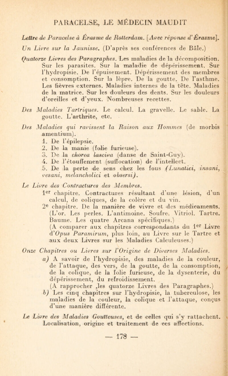 Lettre de Paracelse à Érasme de Rotterdam. [Acec réponse d^ Érasme], Un Lwre sur la Jaunisse, (D’après ses conférences de Bâle.) Quatorze Libres des Paragraphes. Les maladies de la décomposition. Sur les parasites. Sur la maladie de dépérissement. Sur l’hydropisie. De l’épuisement. Dépérissement des membres et consomption. Sur la lèpre. De la goutte. De l’asthme. Les fièvres externes. Maladies internes de la tête. Maladies de la matrice. Sur les douleurs des dents. Sur les douleurs d’oreilles et d’yeux. Nombreuses recettes. Des Maladies Tartriques. Le calcul. La gravelle. Le sable. La goutte. L’arthrite, etc. Des Maladies qui ratissent la Raison aux Hommes (de morbis amentium). 1. De l’épilepsie. 2. De la manie (folie furieuse). 3. De la cliorea lascioa (danse de Saint-Guy). 4. De l’étouffement (suffocation) de l’intellect. 5. De la perte de sens chez les fous (Lunatici, insani, {’esani, melancholici et obsersi). Le Livre des Contractures des Membres. chapitre. Contractures résultant d’une lésion, d’un calcul, de coliques, de la colère et du vin. 2® chapitre. De la manière de vivre et des médicaments. (L’or. Les perles. L’antimoine. Soufre. Vitriol. Tartre. Baume. Les quatre Arcana spécifiques.) (A comparer aux chapitres correspondants du Livre d’Opus Paramirum, plus loin, au Livre sur le Tartre et aux deux Livres sur les Maladies Calculeuses.) Onze Chapitres ou Livres sur VOrigine de Diverses Maladies. a) A savoir de l’hydropisie, des maladies de la couleur, de l’attaque, des vers, de la goutte, de la consomption, de la colique, de la folie furieuse, de la dysenterie, du dépérissement, du refroidissement. (A rapprocher ,les quatorze Livres des Paragraphes.) b) Les cinq chapitres sur l’hydropisie, la tuberculose, les maladies de la couleur, la colique et l’attaque, conçus d’une manière différente. I^e Livre des Maladies Goutteuses, et de celles qui s’y rattachent. Localisation, origine et traitement de ces affections.