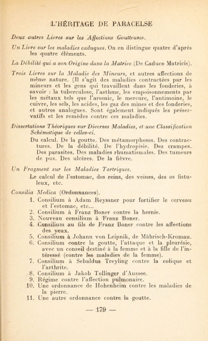 Deux autres Livres sur les Affections Goutteuses. Un Livre sur les maladies caduques. On en distingue quatre d’après les quatre éléments. La Débilité qui a son Origine dans la Matrice (De Caduco Matricis). Trois Livres sur la Alaladie des Mineurs, et autres affections de même nature. (Il s’agit des maladies contractées par les mineurs et les gens qui travaillent dans les fonderies, à savoir ; la tuberculose, l’asthme, les empoisonnements par les métaux tels que l’arsenic, le mercure, l’antimoine, le cuivre, les sels, les acides, les gaz des mines et des fonderies, et autres analogues. Sont également indiqués les préser¬ vatifs et les remèdes contre ces maladies. Dissertations Théoriques sur Diverses Maladies, et une Classification Schématique de celles-ci. Du calcul. De la goutte. Des métamorphoses. Des contrac¬ tures. De la débilité. De l’hydropisie. Des crampes. Des parasites. Des maladies rhumatismales. Des tumeurs de pus. Des ulcères. De la fièvre. Un Fragment sur les Maladies Tartriques. Le calcul de l’estomac, des reins, des veines, des os fistu- leux, etc. Consilia Medica (Ordonnances). 1. Consilium à Adam Reyssner pour fortifier le cerveau et l’estomac, etc... 2. Consilium à Franz Boner contre la hernie. 3. Nouveau consilium à Franz Boner. 4. Consilium au fils de Franz Boner contre les affections des yeux. 5. Consilium à Johann von Leipnik, de Mâhrisch-Kromau. 6. Consilium contre la goutte, l’attaque et la pleurésie, avec un conseil destiné à la femme et à la fille de l’in¬ téressé (contre les maladies de la femme). 7. Consilium à Sebaldus Treyling contre la colique et l’arthrite. 8. Consilium à Jakob TolUnger d’Aussee. 9. Régime contre l’affection pulmonaire. 10. Une ordonnance de Hohenheim contre les maladies de la pierre. 11. Une autre ordonnance contre la goutte.