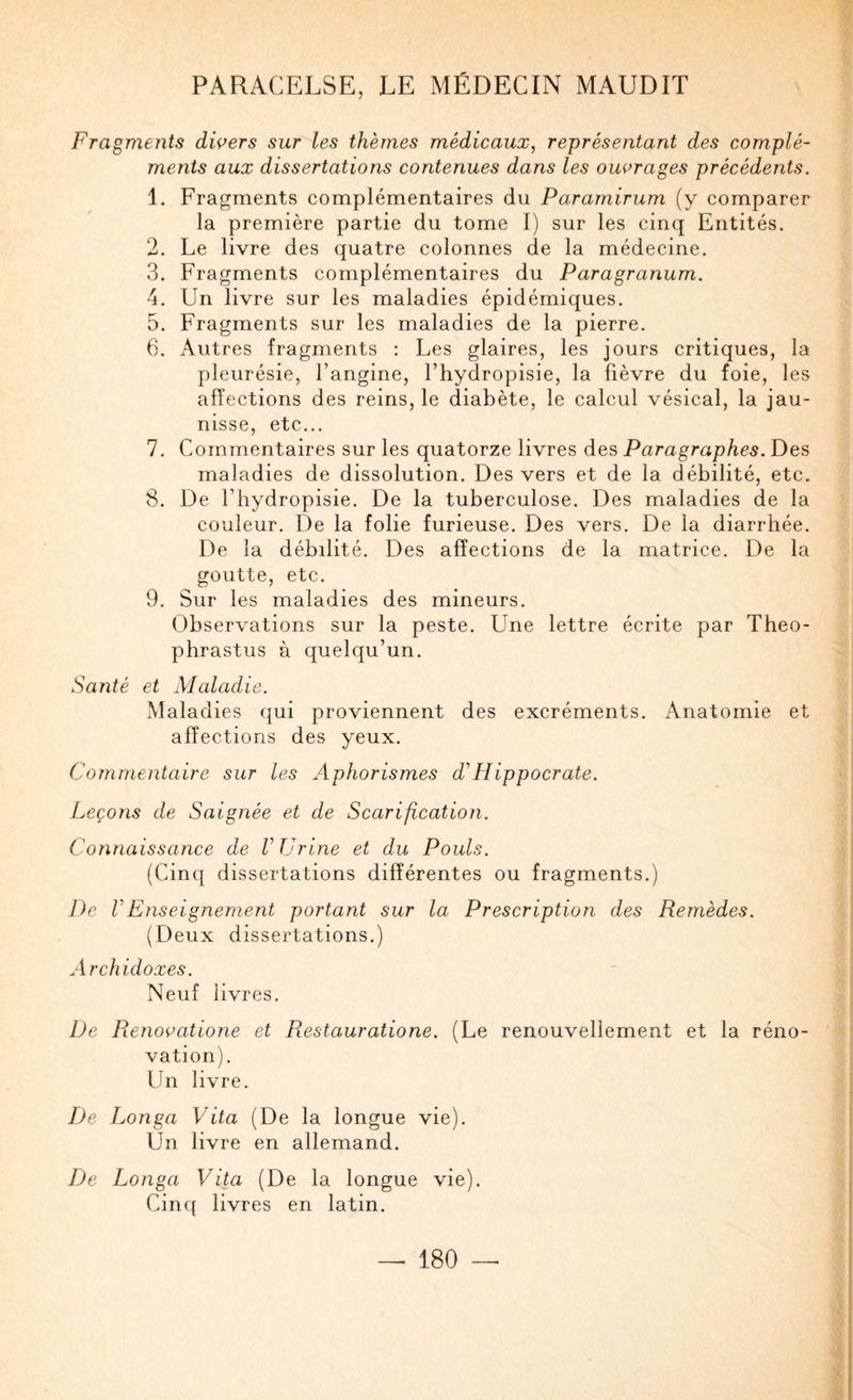 Fragments dwers sur les thèmes médicaux, représentant des complé¬ ments aux dissertations contenues dans les ombrages précédents. 1. Fragments complémentaires du Paramirum (y comparer la première partie du tome 1) sur les cinq Entités. 2. Le livre des quatre colonnes de la médecine. 3. Fragments complémentaires du Paragranurn. 4. Un livre sur les maladies épidémiques. 5. Fragments sur les maladies de la pierre. 6. Autres fragments : Les glaires, les jours critiques, la pleurésie, l’angine, l’hydropisie, la fièvre du foie, les affections des reins, le diabète, le calcul vésical, la jau¬ nisse, etc... 7. Commentaires sur les quatorze livres des Paragraphes. Des maladies de dissolution. Des vers et de la débilité, etc. 8. De l’hydropisie. De la tuberculose. Des maladies de la couleur. De la folie furieuse. Des vers. De la diarrhée. De la débilité. Des affections de la matrice. De la goutte, etc. 9. Sur les maladies des mineurs. Observations sur la peste. Une lettre écrite par Theo- phrastus à quelqu’un. Santé et Maladie. Maladies (jui proviennent des excréments. Anatomie et affections des yeux. Commentaire sur les Aphorismes d'Hippocrate. Leçons de Saignée et de Scarification. Connaissance de V Urine et du Pouls. (Cinq dissertations différentes ou fragments.) 7)c VEnseignement portant sur la Prescription des Remèdes. (Deux dissertations.) A rchidoxes. Neuf livres. De Renoe'atione et Restauratione. (Le renouvellement et la réno¬ vation). Un livre. De Longa Vita (De la longue vie). Un livre en allemand. De Longa Vita (De la longue vie). Cinq livres en latin.
