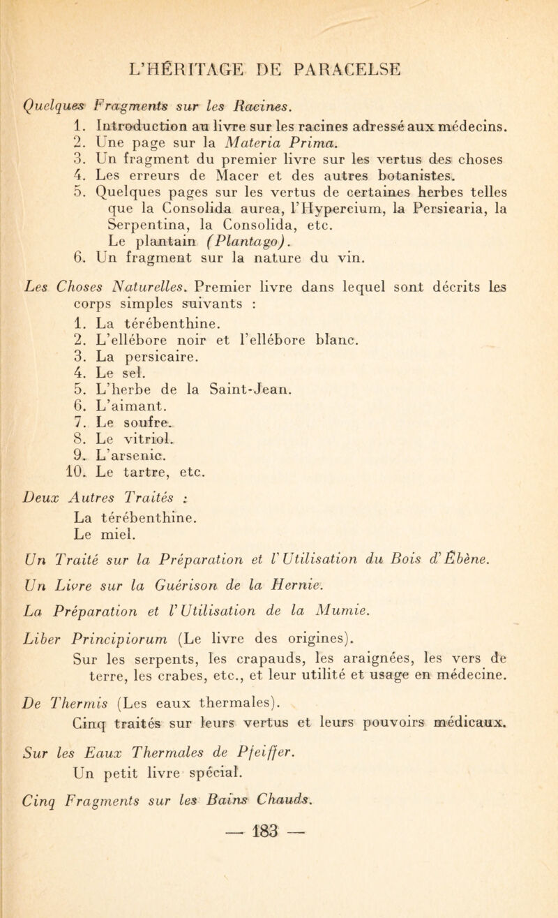 Quelques Fragments sur les Racines. 1. Introduction au livre sur les racines adressé aux médecins. 2. Une page sur la Materia Prima. 3. Un fragment du premier livre sur les vertus des choses 4. Les erreurs de Macer et des autres botanistes. 5. Quelques pages sur les vertus de certaines herbes telles que la Consolida aurea, l’Hypercium, la Persicaria, la Serpentina, la Consolida, etc. Le plantain (Plantago). 6. Un fragment sur la nature du vin. Les Choses Naturelles. Premier livre dans lequel sont décrits les corps simples suivants : 1. La térébenthine. 2. L’ellébore noir et l’ellébore blanc. 3. La persicaire. 4. Le sel. 5. L’herbe de la Saint-Jean. 6. L’aimant. 7. Le soufre. 8. Le vitriol. 9. L’arsenic. 10. Le tartre, etc. Deux Autres Traités : La térébenthine. Le miel. Un Traité sur la Préparation et V Utilisation du Bois Ébène. Un Liore sur la Guérison de la Hernie. La Préparation et V Utilisation de la Mumie. Liber Principiorum (Le livre des origines). Sur les serpents, les crapauds, les araignées, les vers de terre, les crabes, etc., et leur utilité et usage en médecine. De Thermis (Les eaux thermales). Cinq traités sur leurs vertus et leurs pouvoirs médicaux. Sur les Eaux Thermales de Pfeiffer. Un petit livre spécial. Cinq Fragments sur les Bains Chauds.
