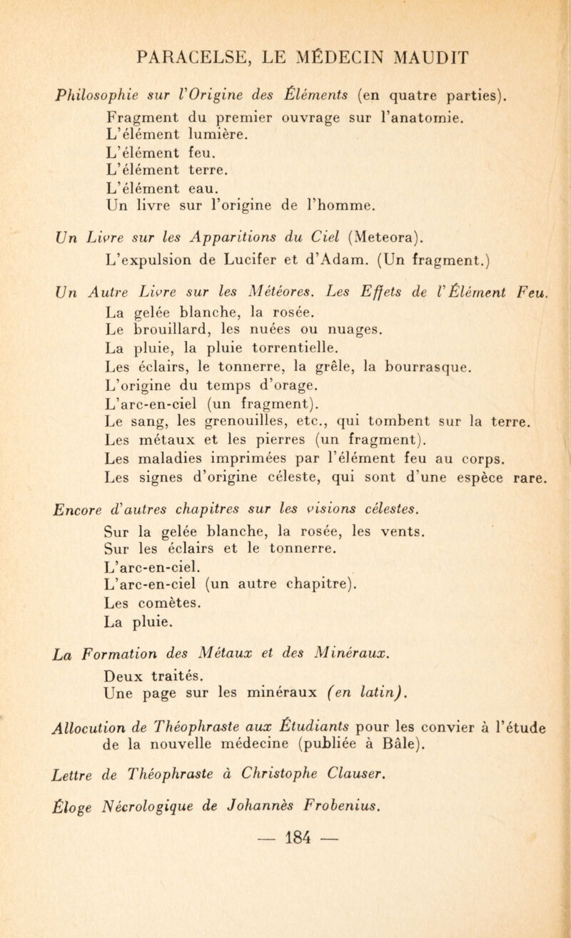 Philosophie sur VOrigine des Éléments (en quatre parties). Fragment du premier ouvrage sur l’anatomie. L’élément lumière. L’élément feu. L’élément terre. L’élément eau. Un livre sur l’origine de l’homme. Un Liore sur les Apparitions du Ciel (Meteora). L’expulsion de Lucifer et d’Adam. (Un fragment.) Un Autre Liore sur les Météores. Les Effets de VÉlément Feu. La gelée blanche, la rosée. Le brouillard, les nuées ou nuages. La pluie, la pluie torrentielle. Les éclairs, le tonnerre, la grêle, la bourrasque. L’origine du temps d’orage. L’arc-en-ciel (un fragment). Le sang, les grenouilles, etc., qui tombent sur la terre. Les métaux et les pierres (un fragment). Les maladies imprimées par l’élément feu au corps. Les signes d’origine céleste, qui sont d’une espèce rare. Encore Lautres chapitres sur les disions célestes. Sur la gelée blanche, la rosée, les vents. Sur les éclairs et le tonnerre. L’arc-en-ciel. L’arc-en-ciel (un autre chapitre). Les comètes. La pluie. La Formation des Métaux et des Minéraux. Deux traités. Une page sur les minéraux (en latin). Allocution de Théophraste aux Étudiants pour les convier à l’étude de la nouvelle médecine (publiée à Bâle). Lettre de Théophraste à Christophe Clauser. Éloge Nécrologique de Johannès Frobenius.