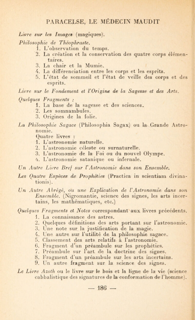 Livre sur les Images (magiques). Philosophie de Théophraste. 1. L’observation du temps. 2. La création et la conservation des quatre corps élémen¬ taires. 3. La chair et la Mumie. 4. La différenciation entre les corps et les esprits. 5. L’état de sommeil et l’état de veille des corps et des esprits. Livre sur le Fondement et VOrigine de la Sagesse et des Arts. Quelques Fragments : 1. La base de la sagesse et des sciences. 2. Les somnambules. 3. Origines de la folie. La Philosophie Sagace (Philosophia Sagax) ou la Grande Astro¬ nomie. Quatre livres : 1. L’astronomie naturelle. 2. L’astronomie céleste ou surnaturelle. 3. L’astronomie de la Foi ou du nouvel Olympe. 4. L’astronomie satanique ou infernale. Un Autre Livre Bref sur VAstronomie dans son Ensemble. Les Quatre Espèces de Prophéties (Practica in scientiam divina- tionis). Un Autre Abrégé, ou une Explication de VAstronomie dans son Ensemble. (Nigromantie, science des signes, les arts incer¬ tains, les mathématiques, etc.) Quelques Fragments et Notes correspomlant aux livres précédents. 1. La connaissance des astres. 2. Quelques définitions des arts portant sur l’astronomie. 3. Une note sur la justification de la magie. 4. Une autre sur l’utilité de la philosophie sagace. 5. Cdassement des arts relatifs à l’astronomie. 6. Fragment d’un préambule sur les prophéties. 7. Préambule sur l’art de la doctrine des signes. 8. Fragment d’un préambule sur les arts incertains. 9. Un autre fragment sur la science des signes. Le Livre Azoth ou le livre sur le bois et la ligne de la vie (science cabbalistique des signatures de la conformation de l’homme).