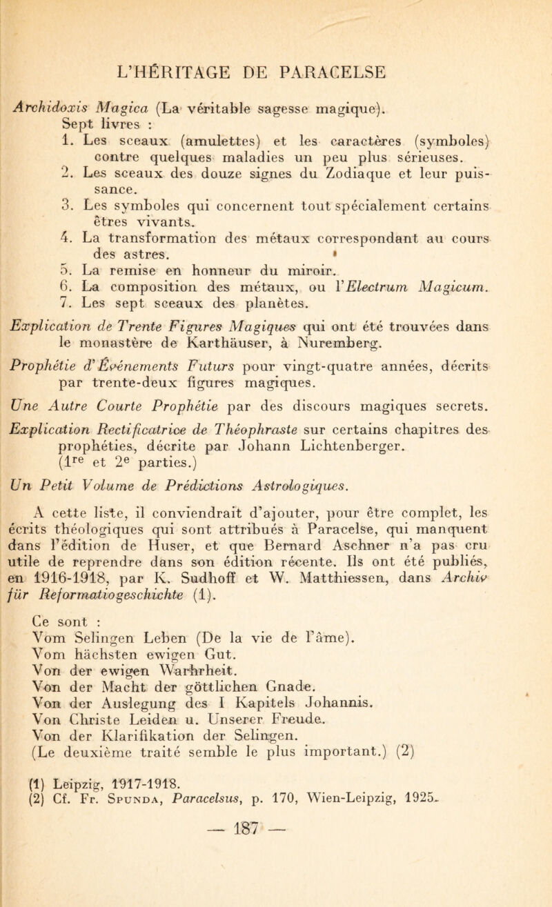 Archidoxis Magica (La> véritable sagesse magique). Sept livres : 1. Les sceaux (amulettes) et les caractères (symboles) contre quelques maladies un peu plus sérieuses. 2. Les sceaux des douze signes du Zodiaque et leur puis¬ sance. 3. Les symboles qui concernent tout spécialement certains êtres vivants. 4. La transformation des métaux correspondant au cours des astres. • 5. La remise en honneur du miroir. 6. La composition des métaux, ou VElectrum Magicum. 1. Les sept sceaux des planètes. Explication de Trente Figures Magiques qui ont été trouvées dans le monastère de Karthâuser, à Nuremberg. Prophétie d'Eç^énements Futurs pour vingt-quatre années, décrits par trente-deux figures magiques. Une Autre Courte Prophétie par des discours magiques secrets. Explication Rectificatrioe de Théophraste sur certains chapitres des prophéties, décrite par Johann Lichtenberger. (1^® et 2® parties.) Un Petit Volume de Prédictions Astrologiques. A cette liste, il conviendrait d’ajouter, pour être complet, les écrits théologiques qui sont attribués à Paracelse, qui manquent dans l’édition de Ruser, et que Bernard Aschner n’a pas- cru utile de reprendre dans son édition récente. Ils ont été publiés,^ en 1916-1918, par K. Sudhofî et W. Matthiessen, dans Archw für Reformatiogeschichte (1). Ce sont : Vom Selingen Leben (De la vie de l’âme). Vom hâchsten ewigen Gut. Von der ewigen Warhrheit. Von der Macht der gôttlichen Gnade. Von der Auslegung des I Kapitels Johannis. Von Christe Leiden u. Unserer Freude. Von der Klarifikation der Selingen. (Le deuxième traité semble le plus important.) (2) (1) Leipzig, 1917-1918. (2) Cf. Fr. Spunda, Paracelsus, p. 170, Wien-Leipzig, 1925..