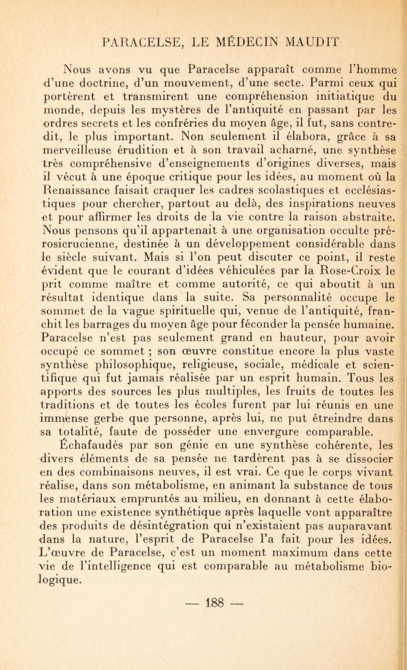 Nous avons vu que Paracelse apparaît comme Thomme d’une doctrine, d’un mouvement, d’une secte. Parmi ceux qui portèrent et transmirent une compréhension initiatique du monde, depuis les mystères de l’antiquité en passant par les ordres secrets et les confréries du moyen âge, il fut, sans contre¬ dit, le plus important. Non seulement il élabora, grâce à sa merveilleuse érudition et à son travail acharné, une synthèse très compréhensive d’enseignements d’origines diverses, mais il vécut à une époque critique pour les idées, au moment où la Renaissance faisait craquer les cadres scolastiques et ecclésias¬ tiques pour chercher, partout au delà, des inspirations neuves et pour affirmer les droits de la vie contre la raison abstraite. Nous pensons qu’il appartenait à une organisation occulte pré- rosicrucienne, destinée à un développement considérable dans le siècle suivant. Mais si l’on peut discuter ce point, il reste évident que le courant d’idées véhiculées par la Rose-Croix le prit comme maître et comme autorité, ce qui aboutit à un résultat identique dans la suite. Sa personnalité occupe le sommet de la vague spirituelle qui, venue de l’antiquité, fran¬ chit les barrages du moyen âge pour féconder la pensée humaine. Paracelse n’est pas seulement grand en hauteur, pour avoir occupé ce sommet ; son œuvre constitue encore la plus vaste synthèse philosophique, religieuse, sociale, médicale et scien¬ tifique qui fut jamais réalisée par un esprit humain. Tous les apports des sources les plus multiples, les fruits de toutes les traditions et de toutes les écoles furent par lui réunis en une immense gerbe que personne, après lui, ne put étreindre dans sa totalité, faute de posséder une envergure comparable. Échafaudés par son génie en une synthèse cohérente, les divers éléments de sa pensée ne tardèrent pas à se dissocier en des combinaisons neuves, il est vrai. Ce que le corps vivant réalise, dans son métabolisme, en animant la substance de tous les matériaux empruntés au milieu, en donnant à cette élabo¬ ration une existence synthétique après laquelle vont apparaître des produits de désintégration qui n’existaient pas auparavant dans la nature, l’esprit de Paracelse Ta fait pour les idées. L’œuvre de Paracelse, c’est un moment maximum dans cette vie de l’intelligence qui est comparable au métabolisme bio¬ logique.