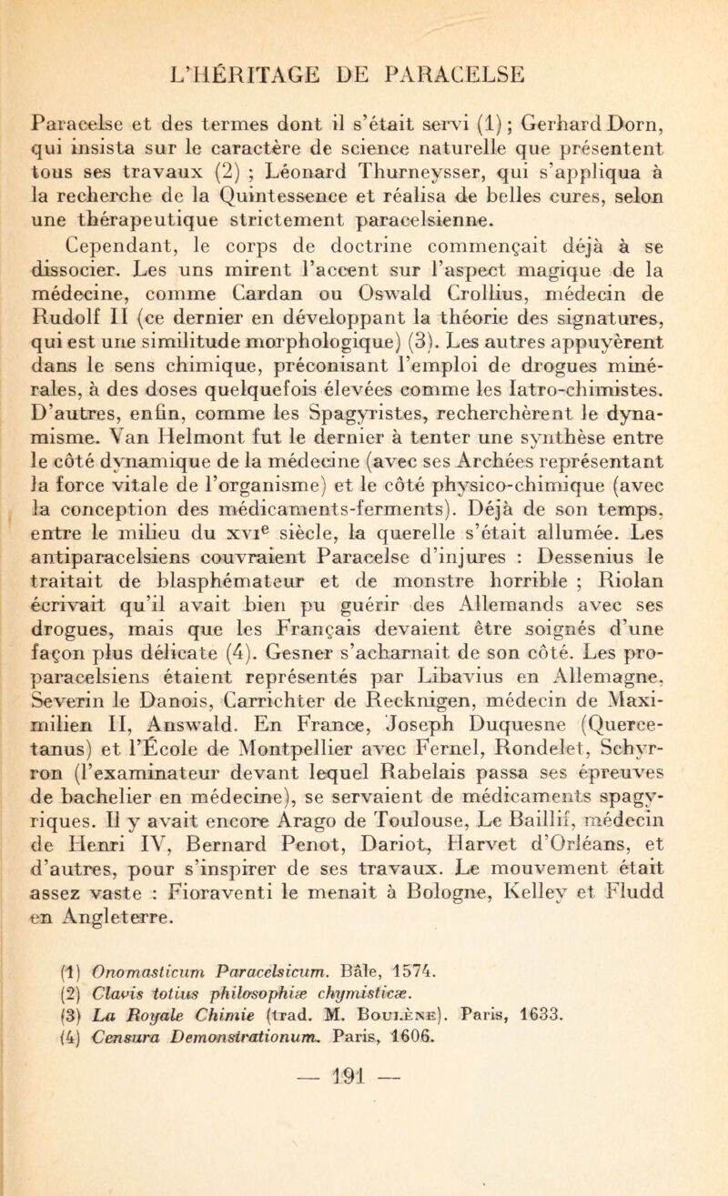 Paracelse et des termes dont il s’était servi (1); Gerhard Dorn, qui insista sur le caractère de science naturelle que présentent tous ses travaux (2) ; Léonard Thurneysser, qui s’appliqua à la recherche de la Quintessence et réalisa de belles cures, selon une thérapeutique strictement paracelsienne. Cependant, le corps de doctrine commençait déjà à se dissocier. Les uns mirent l’accent sur l’aspect magique de la médecine, comme Cardan ou Oswald Crollius, médecin de Rudolf II (ce dernier en développant la théorie des signatures, qui est une similitude morphologique) (3). Les autres appuyèrent dans le sens chimique, préconisant l’emploi de drogues miné¬ rales, à des doses quelquefois élevées comme les latro-chimistes. D’autres, enfin, comme les Spagyristes, recherchèrent le dyna¬ misme. Van Helmont fut le dernier à tenter une synthèse entre le côté d\TLamique de la médecine (avec ses Archées représentant la force vitale de l’organisme) et le côté physico-chimique (avec la conception des médicaments-ferments). Déjà de son temps, entre le milieu du xvi® siècle, la querelle s’était allumée. Les antiparacelsiens couvraient Paracelse d’injures : Dessenius le traitait de blasphémateur et de monstre horrible ; Riolan écrivait qu’il avait bien pu guérir des Allemands avec ses drogues, mais que les Français devaient être soignés d’une façon plus délicate (4). Gesner s’acharnait de son côté. Les pro- paracelsiens étaient représentés par Libavius en Allemagne, Severin le Danois, Carrichter de Recknigen, médecin de Maxi¬ milien II, Answald. En France, Joseph Duquesne (Querce- tanus) et l’École de Montpellier avec Fernel, Rondelet, Schyr- ron (l’examinateur devant lequel Rabelais passa ses épreuves de bachelier en médecine), se servaient de médicaments spagy- riques. Il y avait encore Arago de Toulouse, Le Raillif, médecin de Henri IV, Bernard Penot, Dariot, Harvet d’Orléans, et d’autres, pour s’inspirer de ses travaux. Le mouvement était assez vaste : Fioraventi le menait à Bologne, Kelley et Fludd en Angleterre. (1) Onomasticum Paracelsicum. Bâle, 1574. (2) Cla^’is iotius philo'sophiæ chymisticæ. (3) La Royale Chimie (trad. M. Boui.ène). Paris, 1633. 14) Censura Demonsirationum, Paris, 1606.