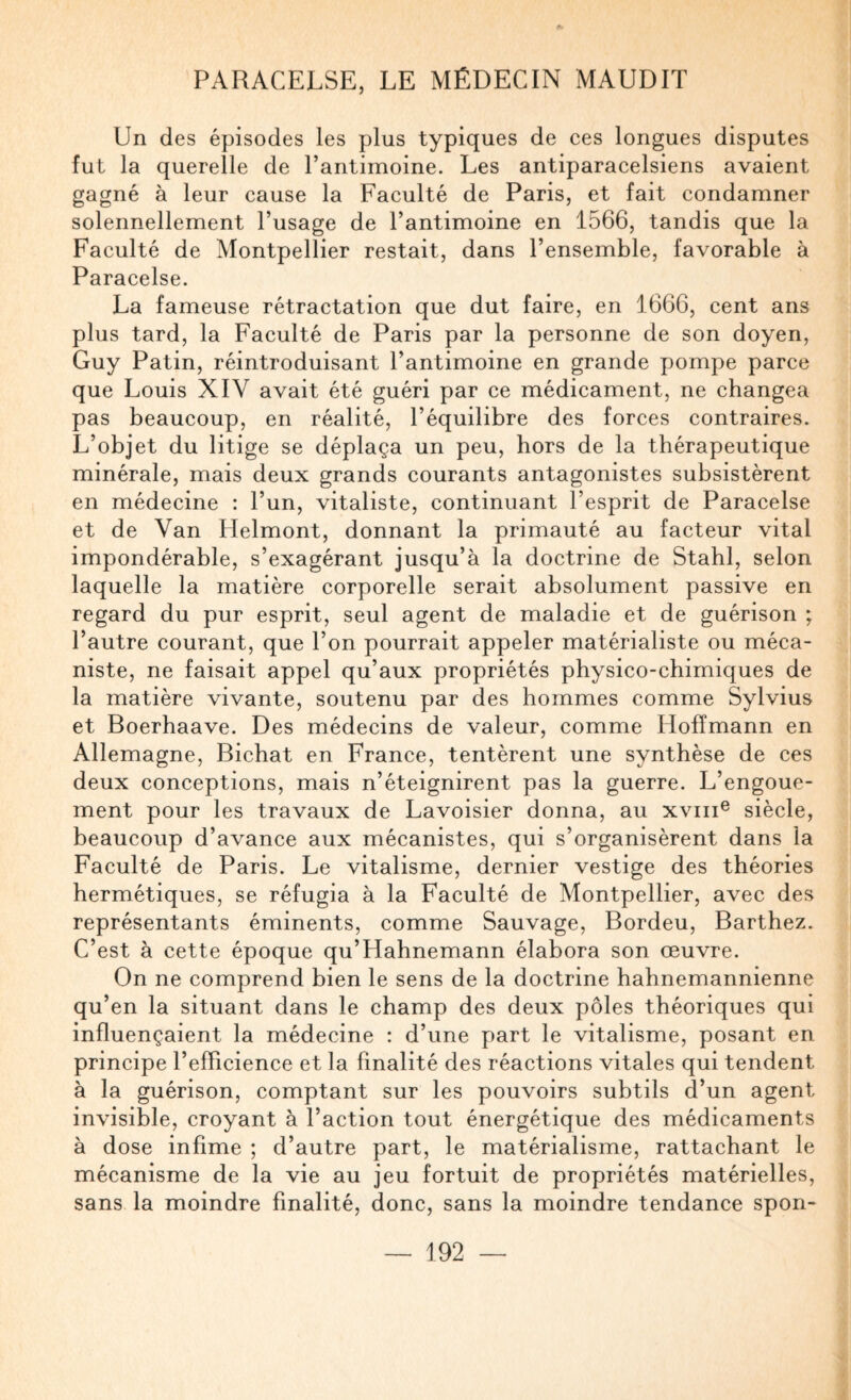 Un des épisodes les plus typiques de ces longues disputes fut la querelle de l’antimoine. Les antiparacelsiens avaient gagné à leur cause la Faculté de Paris, et fait condamner solennellement l’usage de l’antimoine en 1566, tandis que la Faculté de Montpellier restait, dans l’ensemble, favorable à Paracelse. La fameuse rétractation que dut faire, en 1666, cent ans plus tard, la Faculté de Paris par la personne de son doyen, Guy Patin, réintroduisant l’antimoine en grande pompe parce que Louis XIV avait été guéri par ce médicament, ne changea pas beaucoup, en réalité, l’équilibre des forces contraires. L’objet du litige se déplaça un peu, hors de la thérapeutique minérale, mais deux grands courants antagonistes subsistèrent en médecine : l’un, vitaliste, continuant l’esprit de Paracelse et de Van Helmont, donnant la primauté au facteur vital impondérable, s’exagérant jusqu’à la doctrine de Stahl, selon laquelle la matière corporelle serait absolument passive en regard du pur esprit, seul agent de maladie et de guérison ; l’autre courant, que l’on pourrait appeler matérialiste ou méca¬ niste, ne faisait appel qu’aux propriétés physico-chimiques de la matière vivante, soutenu par des hommes comme Sylvius et Boerhaave. Des médecins de valeur, comme Hoffmann en Allemagne, Bichat en France, tentèrent une synthèse de ces deux conceptions, mais n’éteignirent pas la guerre. L’engoue¬ ment pour les travaux de Lavoisier donna, au xviii® siècle, beaucoup d’avance aux mécanistes, qui s’organisèrent dans la Faculté de Paris. Le vitalisme, dernier vestige des théories hermétiques, se réfugia à la Faculté de Montpellier, avec des représentants éminents, comme Sauvage, Bordeu, Barthez. C’est à cette époque qu’Hahnemann élabora son œuvre. On ne comprend bien le sens de la doctrine hahnemannienne qu’en la situant dans le champ des deux pôles théoriques qui influençaient la médecine : d’une part le vitalisme, posant en principe l’efficience et la finalité des réactions vitales qui tendent à la guérison, comptant sur les pouvoirs subtils d’un agent invisible, croyant à l’action tout énergétique des médicaments à dose infime ; d’autre part, le matérialisme, rattachant le mécanisme de la vie au jeu fortuit de propriétés matérielles, sans la moindre finalité, donc, sans la moindre tendance spon-