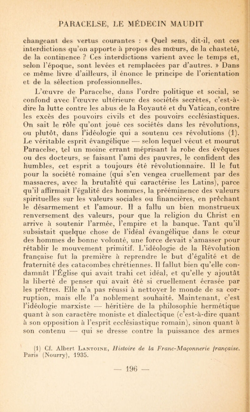 changeant des vertus courantes : « Quel sens, dit-il, ont ces interdictions qu’on apporte à propos des mœurs, de la chasteté, de la continence ? Ces interdictions varient avec le temps et, selon l’époque, sont levées et remplacées par d’autres. » Dans ce même livre d’ailleurs, il énonce le principe de l’orientation et de la sélection professionnelles. L’œuvre de Paracelse, dans l’ordre politique et social, se confond avec l’œuvre ultérieure des sociétés secrètes, c’est-à- dire la lutte contre les abus de la Royauté et du Vatican, contre les excès des pouvoirs civils et des pouvoirs ecclésiastiques. On sait le rôle qu’ont joué ces sociétés dans les révolutions, ou plutôt, dans l’idéologie qui a soutenu ces révolutions (1). Le véritable esprit évangélique — selon lequel vécut et mourut Paracelse, tel un moine errant méprisant la robe des évêques ou des docteurs, se faisant l’ami des pauvres, le confident des humbles, cet esprit a toujours été révolutionnaire. Il le fut pour la société romaine (qui s’en vengea cruellement par des massacres, avec la brutalité qui caractérise les Latins), parce qu’il affirmait l’égalité des hommes, la prééminence des valeurs spirituelles sur les valeurs sociales ou financières, en prêchant le désarmement et l’amour. Il a fallu un bien monstrueux renversement des valeurs, pour que la religion du Christ en arrive à soutenir l’armée, l’empire et la banque. Tant qu’il subsistait quelque chose de l’idéal évangélique dans le cœur des hommes de bonne volonté, une force devait s’amasser pour rétablir le mouvement primitif. L’idéologie de la Révolution française fut la première à reprendre le but d’égalité et de fraternité des catacombes chrétiennes. Il fallut bien qu’elle con¬ damnât l’Église qui avait trahi cet idéal, et qu’elle y ajoutât la liberté de penser qui avait été si cruellement écrasée par les prêtres. Elle n’a pas réussi à nettoyer le monde de sa cor¬ ruption, mais elle Ta noblement souhaité. Maintenant, c’est l’idéologie marxiste — héritière de la philosophie hermétique quant à son caractère moniste et dialectique (c’est-à-dire quant à son opposition à l’esprit ecclésiastique romain), sinon quant à son contenu — qui se dresse contre la puissance des armes (1) Cf. Albert Lantoine, Histoire de la Franc-Maçonnerie française. Paris (Nourry), 1935.
