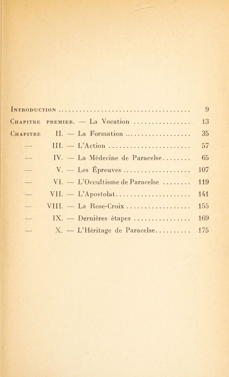 Introduction. Chapitre premier. — La Vocation . Chapitre IL — La Formation. — III. — L’Action. — IV. — La Médecine de Paracelse — V. — Les Epreuves. — VI. — L’Occultisme de Paracelse — VIL — L’Apostolat. — VIII. — La Rose-Croix. — IX. — Dernières étapes. — X. — L’Héritage de Paracelse.. 9 13 35 57 65 107 119 141 155 169 175
