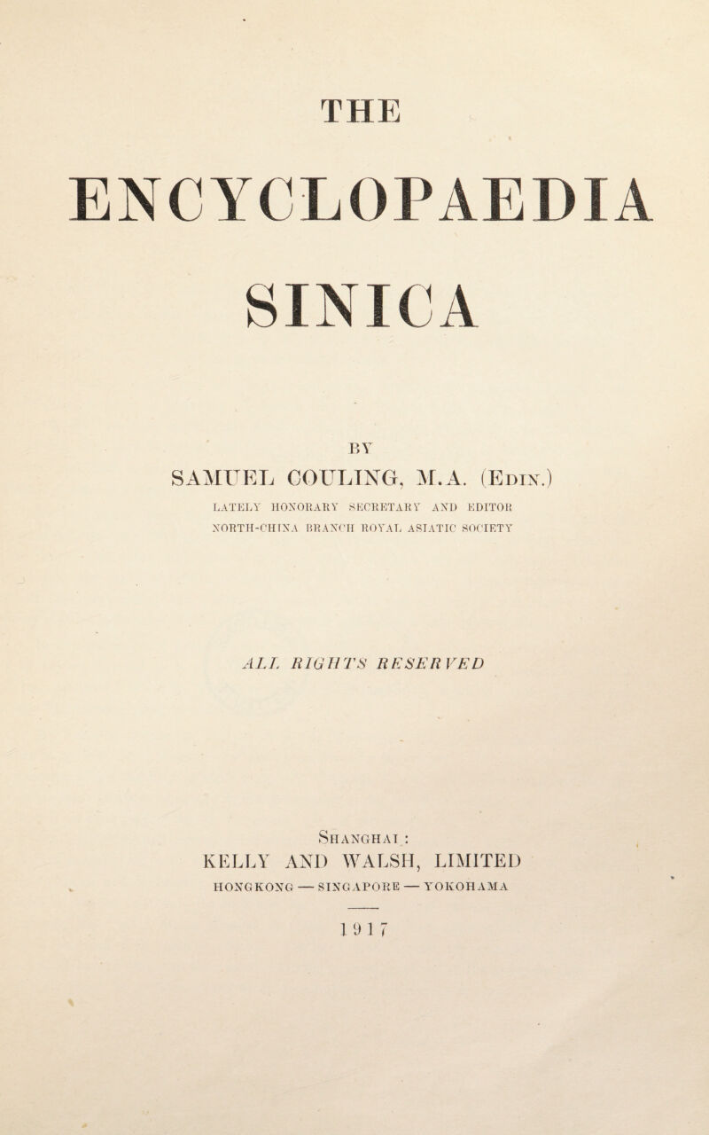 THE ENCYCLOI’AE I) f A SINK A BY SAMUEL COULING, M.A. (Knix.) LATELY HONORARY SECRETARY AND EDITOR XORTH-CHIXA BRAXCH ROYAL ASIATIC SOCIETY ALT, RIGHTS RESERVED Shanghai: KELLY AND WALSH, LIMITED HONGKONG — SINGAPORE —- YOKOHAMA % 19 17