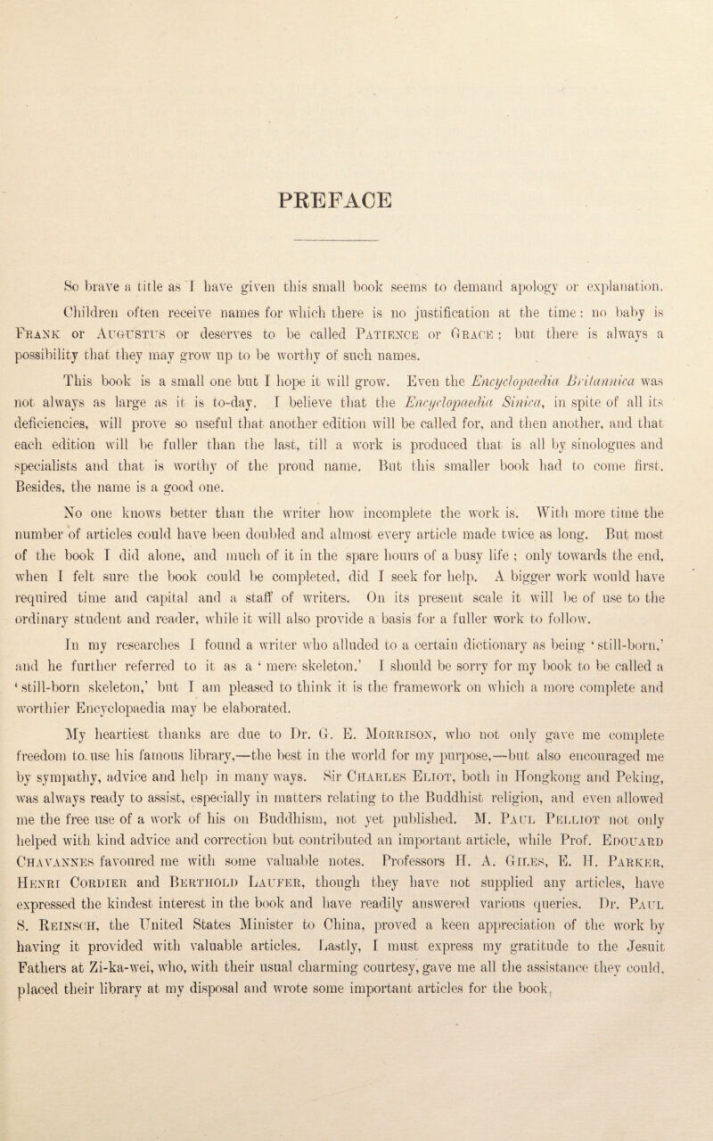 PREFACE So brave a title as I have given this small book seems to demand apology or explanation. Children often receive names for which there is no justification at the time: no baby is Frank or Augustus or deserves to be called Patience or Grace : but there is always a V possibility that they may grow lip to be worthy of such names. This book is a small one but I hope it will grow. Even the Encyclopaedia Britannica was not always as large as it is to-day. I believe that the Encyclopaedia Sinica, in spite of all its deficiencies, will prove so useful that another edition will be called for, and then another, and that each edition will be fuller than the last, till a work is produced that is all by sinologues and specialists and that is worthy of the proud name. But this smaller book had to come first. Besides, the name is a good one. No one knows better than the writer how incomplete the work is. With more time the number of articles could have been doubled and almost every article made twice, as long. But most of the book T did alone, and much of it in the spare hours of a busy life ; only towards the end, when I felt sure the book could be completed, did I seek for help. A bigger work would have required time and capital and a staff of writers. On its present scale it will be of use to the ordinary student and reader, while it will also provide a basis for a fuller work to follow. In my researches I found a writer who alluded to a certain dictionary as being ‘ still-born,’ and he further referred to it as a 4 mere skeleton.’ I should be sorry for my book to be called a 4 still-born skeleton,’ but I am pleased to think it is the framework on which a more complete and worthier Encyclopaedia may be elaborated. My heartiest thanks are due to Dr. G. E. Morrison, who not only gave me complete freedom to. use his famous library,—the best in the world for my purpose,—but also encouraged me by sympathy, advice and help in many ways. Sir Charles Eliot, both in Hongkong and Peking, was always ready to assist, especially in matters relating to the Buddhist religion, and even allowed me the free use of a work of his on Buddhism, not yet published. M. Paul Pelliot not only helped with kind advice and correction but contributed an important article, while Prof. Edouard Chavannes favoured me with some valuable notes. Professors H. A. Giles, E. Id. Parker, Henri Cordier and Berthold Laufer, though they have not supplied any articles, have expressed the kindest interest in the book and have readily answered various queries. Dr. Paul 8. Reinsch, the United States Minister to China, proved a keen appreciation of the work by having it provided with valuable articles. Lastly, I must express my gratitude to the Jesuit Fathers at Zi-ka-wei, who, with their usual charming courtesy, gave me all the assistance they could, placed their library at my disposal and wrote some important articles for the book.
