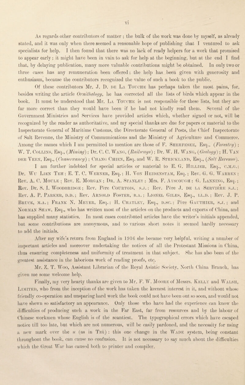 VI As regards other contributors of matter ; the bulk of the work was done by myself, as already stated, and it was only when there seemed a reasonable hope of publishing that I ventured to ask specialists for help. I then found that there was no lack of ready helpers for a work that promised to appear early; it might have been in vain to ask for help at the beginning, but at the end I find that, by delaying publication, many more valuable contributions might be obtained. In only two or three cases has any remuneration been offered; the help has been given with generosity and enthusiasm, because the contributors recognized the value of such a book to the public. Of these contributors Mr. J. D. de La Touche has perhaps taken the most pains, for, besides writing the article Ornithology, he has corrected all the lists of birds which appear in the book. It must be understood that Mr. La Touche is not responsible for these lists, but they are far more correct than they would have been if lie had not kindly read them. Several of the Government Ministries and Services have provided articles which, whether signed or not, will be recognized by the reader as authoritative, and my special thanks are due for papers or material to the Inspectorate General of Maritime Customs, the Directorate General of Posts, the Chief Inspectorate of Salt Revenue, the Ministry of Communications and the Ministry of Agriculture and Commerce. Among the names which I am permitted to mention are those of F. Sherfesee, Esq., (.Forestry) ; W. T. Collins, Esq., (Mining); Dr. C. C. Wane, (Railways) ; Dr. W. H. Wang, (Geology); H. Van dee Veen, Esq., (Conservancy) ; Chang Chien, Esq. and W. R. Strickland, Esq., {Salt Revenue). I am further indebted for special articles or material to E. G. Hillier, Esq., c.m.g.; Dr. Wu Lien Teh ; E. T. C. Werner, Esq.; H. Von Heidenstam, Esq.; Rev. G. G. Warren: Rev. A. C. Moule ; Rev. E. Morgan ; Dr. A. Stanley ; Mrs. F. Ayscough ; G. Lanning, Esq.; Rev. Dr. S. I. Woodbridge ; Rev. Pere Courtois, s.j. : Rev. Pere J. de la Serviere s.j. ; Rev. A. P. Parker, d.d. ; Rev. Arnold Foster, b.a. ; Lionel Giles, Esq., ll.d. ; Rev. J. P. Bruce, m.a.; Frank N. Meyer, Esq.; H. Charley, Esq., d.sc. ; Pere Gauthier, s.j.; and Norman Shaw, Esq., who has written most of the articles on the products and export-s of China, and has supplied many statistics. In most cases contributed articles have the writer’s initials appended, but some contributions are anonymous, and to various short notes it seemed hardly necessary to add the initials. After my wife’s return from England in 1916 she became very helpful, writing a number of important articles and moreover undertaking the notices of all the Protestant Missions in China, thus ensuring completeness and uniformity of treatment in that subject. She has also been of the greatest assistance in the laborious work of reading proofs, etc. Mr. Z. T. Woo, Assistant Librarian of the Royal Asiatic Society, North China Branch, has given me some welcome help. Finally, my very hearty thanks are given to Mr. F. W. Moore of Messrs. Kelly and Walsh, Limited, who from the inception of the work has taken the keenest interest in it, and without whose friendly co-operation and unsparing hard work the book could not have been out so soon, and would not have shewn so satisfactory an appearance. Only those who have had the experience can know the difficulties of producing such a work in the Far East, far from resources and by the labour of Chinese workmen whose English is of the scantiest. The typographical errors which have escaped notice till too late, but which are not numerous, will be easily pardoned, and the necessity for using a new mark over the u (as in Tzu) : this one change in the Wade system, being constant throughout the book, can cause no confusion. It is not necessary to say much about the difficulties ydijch the Great War has caused both to printer and compiler,