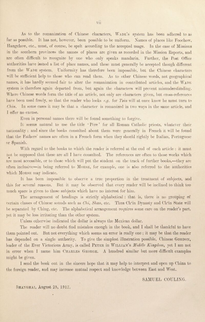 As to the romanization of Chinese characters, Wade’s system has been adhered to as far as possible. It has not, however, been possible to be uniform. Names of places like Foochow, Hangchow, etc., must, of course, be spelt according to the accepted usage. In the case of Missions in the southern provinces the names of places are given as recorded in the Mission Reports, and are often difficult to recognize by one who only speaks mandarin. Further, the Post Office authorities have issued a list of place names, and these must generally be accepted though different from the Wade system. Uniformity has therefore been impossible, but the Chinese characters will be sufficient help to those who can read them. As to other Chinese Words, not geographical names, it has hardly seemed fair to alter the romanization in contributed articles, and the Wade system is therefore again departed from, but again the characters will prevent misunderstanding. Where Chinese words form the title of an article, not only are characters given, but cross-references have been used freely, so that the reader who looks e.g. for Tsin will at once know he must turn to Chin. In some cases it may be that a character is romanized in two ways in the same article, and I offer no excuse. Even in personal names there will be found something to forgive. It seems natural to use the title ‘ Pore ’ for all Roman Catholic priests, whatever their nationality; and since the books consulted about them were generally in French it will be found that the Fathers' names are often in a French form when they should rightly be Italian, Portuguese or Spanish. With regard to the books to which the reader is referred at the end of each article : it must hot be supposed that these are all I have consulted. The references are often to those works which are most accessible, or to those which will put the student on the track of further books,—they are often inclusive—in being referred to Mouse, for example, one is also referred to the authorities Which Morse may indicate. It has been impossible to observe a true proportion in the treatment of subjects, and this for several reasons. But it mav be observed that everv reader Will lie inclined to think too «/ much space is given to those subjects which have no interest for liiim r The arrangement of headings is strictly alphabetical: that is, there is no grouping of Certain classes of Chinese sounds such as Chi, Shan, etc. Thus Ch‘in Dynasty and Ch‘in State will be separated by Clung, etc. The alphabetical arrangement requires some care on the reader’s part, yet it may be less irritating than the other system. Unless otherwise indicated the dollar is always the Mexican dollar. The reader will no doubt find mistakes enough in the book, and I shall be thankful to have them pointed out. But not everything which seems an error is really one ; it may be that the reader has depended on a single authority. To give the simplest illustration possible, Chinese Gordon, leader of the Ever Victorious Army, is called Peter in William’s Middle Kingdom, yet I am not in error when I name him Charles George, A hundred similar but more difficult examples blight be given. I send the book out in the sincere hope that it may help to interpret and open up China to the foreign reader, and may increase mutual respect and knowledge between East and West. SAMUEL COULING. Shanghai, August 25, 1917,