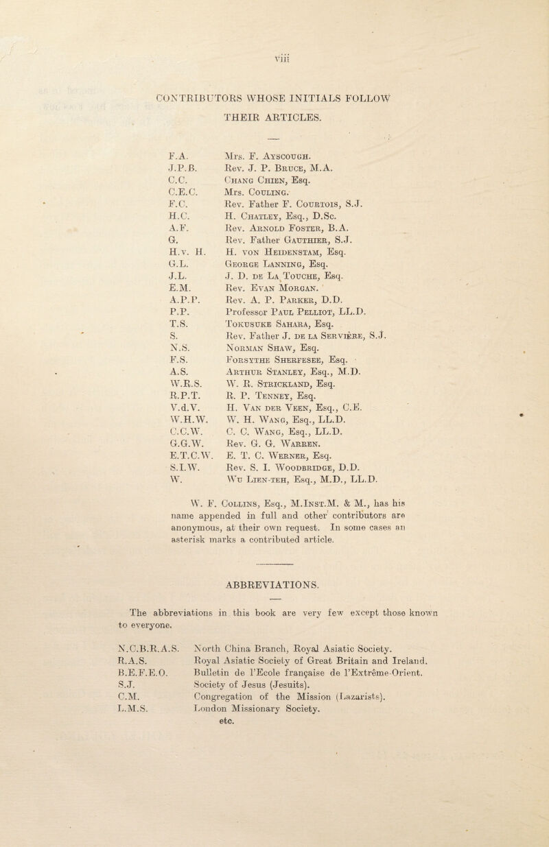 CONTRIBUTORS WHOSE INITIALS FOLLOW THEIR ARTICLES. F.A. Mrs. F. Ayscough, J.P.B. Rev. J. P. Bruce, M. A, C.C. Chang Chikn, Esq. C.E.C. Mrs. Couling. F.C. Rev. Father F. Courtois, S.J. H.C. H. Chatley, Esq., D.Sc. A.F. Rev. Arnold Foster, B.A. G. Rev. Father Gauthier, S.J. H.v. H. H. von Heidenstam, Esq. G. L. George Banning, Esq. J.L. J. D. de La Touche, Esq. E.M. Rev. Evan Morgan. A.P.P. Rev. A. P. Parker, D.D. P.P. Professor Paul Pelliot, LL.D, T.S. Tokusuke Sahara, Esq. S. Rev. Father J. de la Serviebe, S.J N.S. Norman Shaw, Esq. F.S. Forsythe Sherfesee, Esq. .A.. S. Arthur Stanley, Esq., M.D. W.R.S. V7. R. Strickland, Esq. R.P.T. R. P. Tenney, Esq, V.d.V. H. Van deu Veen, Esq., C.E. W.H.W. W. H. Wang, Esq., LL.D. C.C.W. C. C. W7ang, Esq., LL.D. G.G.W. Rev. G. G. Warren. E.T.C.W. E. T. C. Werner, Esq. S.I.W. Rev. S. I. Woodbridge, D.D. W. Wu Lien-teh, Esq., M.D., LL.D. W. F. Collins, Esq., M.Inst.M. M., has his name appended in full and other contributors are anonymous, at their own request. In some cases an asterisk marks a contributed article. ABBREVIATIONS. The abbreviations in this book are very few except those know to everyone. N.C.B.R.A.S. R. A.S. B. E.F.E.O. S. J. C. M. L.M.S. North China Branch, Royal Asiatic Society. Royal Asiatic Society of Great Britain and Ireland. Bulletin de 1’Ecole frangaise de FExtreme Orient. Society of Jesus (Jesuits). Congregation of the Mission (Lazarists). London Missionary Society, etc.