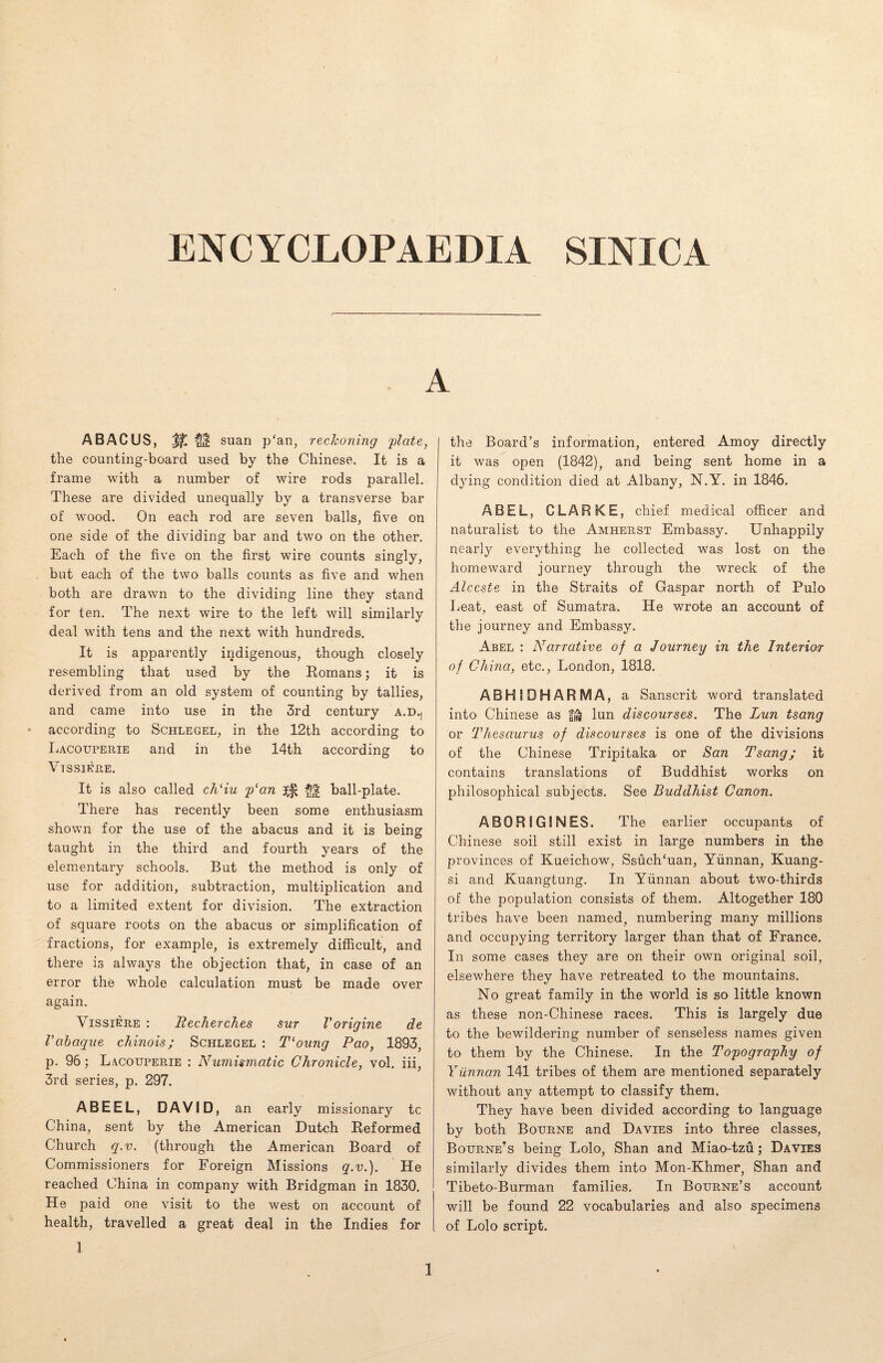 ENCYCLOPAEDIA SINICA A ABACUS, % $$ suan p‘an, reckoning opiate, the counting-board used by the Chinese. It is a frame with a number of wire rods parallel. These are divided unequally by a transverse bar of wood. On each rod are seven balls, five on one side of the dividing bar and two on the other. Each of the five on the first wire counts singly, but each of the two balls counts as five and when both are drawn to the dividing line they stand for ten. The next wire to the left will similarly deal with tens and the next with hundreds. It is apparently indigenous, though closely resembling that used by the Romans; it is derived from an old system of counting by tallies, and came into use in the 3rd century a.d.j according to Schlegel, in the 12th according to Lacouperie and in the 14th according to VI SSI ERE. It is also called ch‘iu p‘an 3^ ball-plate. There has recently been some enthusiasm shown for the use of the abacus and it is being taught in the third and fourth years of the elementary schools. But the method is only of use for addition, subtraction, multiplication and to a limited extent for division. The extraction of square roots on the abacus or simplification of fractions, for example, is extremely difficult, and there is always the objection that, in case of an error the whole calculation must be made over again. Vissiere : llecherches sur Vorigine de Vabaque chinois; Schlegel : T‘oung Pao, 1893, p. 96; Lacoijperie : Numismatic Chronicle, vol. iii, 3rd series, p. 297. ABEEL, DAVID, an early missionary tc China, sent by the American Dutch Reformed Church q.v. (through the American Board of Commissioners for Foreign Missions q.v.). He reached China in company with Bridgman in 1830. He paid one visit to the west on account of health, travelled a great deal in the Indies for l the Board’s information, entered Amoy directly it was open (1842), and being sent home in a dying condition died at Albany, N.Y. in 1846. ABEL, CLARKE, chief medical officer and naturalist to the Amherst Embassy. Unhappily nearly everything he collected was lost on the homeward journey through the wreck of the Alccste in the Straits of Gaspar north of Pulo Beat, east of Sumatra. He wrote an account of the journey and Embassy. Abel : Narrative of a Journey in the Interior of China, etc., London, 1818. ABHIDHARMA, a Sanscrit word translated into Chinese as lun discourses. The Lun tsang or Thesaurus of discourses is one of the divisions of the Chinese Tripitaka or San Tsang; it contains translations of Buddhist works on philosophical subjects. See Buddhist Canon. ABORIGINES. The earlier occupants of Chinese soil still exist in large numbers in the provinces of Kueichow, Ssuch‘uan, Yunnan, Kuang- si and Kuangtung. In Yunnan about two-thirds of the population consists of them. Altogether 180 tribes have been named, numbering many millions and occupying territory larger than that of France. In some cases they are on their own original soil, elsewhere they have retreated to the mountains. No great family in the world is so little known as these non-Chinese races. This is largely due to the bewildering number of senseless names given to them by the Chinese. In the Topography of Yunnan 141 tribes of them are mentioned separately without any attempt to classify them. They have been divided according to language by both Bourne and Davies into three classes, Bourne’s being Lolo, Shan and Miao-tzu; Davies similarly divides them into Mon-Khmer, Shan and Tibeto-Burman families. In Bourne’s account will be found 22 vocabularies and also specimens of Lolo script.