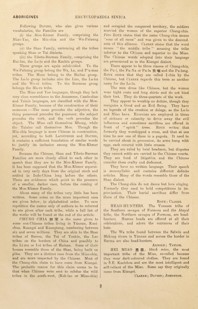 Following Davies, who also gives various vocabularies, the Families are (i) the .Mon-Khmer Family, comprising the Miao-Yao, the Min-chia and the Wa-Palaung groups. (ii) the Shan Family, embracing all the tribes speaking Shan or Tai dialects. (iii) the Tibeto-Burman Family, comprising the H si-fan, the Lo-lo and the Kachin groups. These groups are again subdivided. To the Wa-Palaung group belong the Wa, La, and P‘u-man tribes. The Moso belong to the Hsifan group. The Lo-lo group includes also the Liso, the La-hu and the Wo-ni tribes. To the Burmese group belongs the Ma-ru tribe. The Miao and Yao languages, though they lack very close resemblance to the Annamese, Cambodian and Talain languages, are classified with the Mon- Khmer Family, because of the construction of their sentences The noun precedes the adjective, the thing possessed precedes the possessor, the subject precedes the verb, and the verb precedes the object. The Miao call themselves Mhong, while the Talains call themselves Mon. Though the Min-chia language is more Chinese in construction, yet, according to both Lacouperie and Davies, it contains a sufficient foundation of similar words to justify its inclusion among the Mon-Khmer Family. Because the Chinese, Shan and Tibeto-Burman Families are more closely allied to each other in speech than they are to the Mon-Khmer Family, it has been supposed that the Mon-Khmer separat¬ ed in very early days from the original stock and settled in Indo-China long before the others. There are evidences which point to the presence of a smaller, darker race, before the coming of the Mon-Khmer Family. About many of the tribes very little has been written. Some notes on the more important ones are given below, in alphabetical order. To save repetition the names only of authors to be referred to are given after each tribe, while a full list of the works will be found at the end of the article. CHUNG CHIA 3fijj jit is the name given to some non-Chinese tribes living in Yunnan, Kuei- chou, Kuangsi and Kuangtung, numbering between six and seven millions. They are akin to the Shan tribes of Burma, the Tai of Tonkin, the Lao tribes on the borders of China and possibly to the Li-mu or Loi tribes of Hainan. Some of their houses resemble those of the Shan, being built on piles. They are a distinct race from the Miao-chia, and are more respected by the Chinese. Most of the Chung-chia claim to have come from Kiangsi. The probable reason for this claim seems to be that when Chinese were sent to subdue the wild tribes in the south-west, (Keh-lao or Miao-chia) and occupied the conquered territory, the soldiers married the women of the superior Chung-chia. Fere Roux states that the name Chung-chia means “sons of all races” and was given to the descend¬ ants of this alliance. Clarke states that the word means “ the middle tribe ” meaning the tribe inferior to the Chinese and superior to the Miao. The Chinese words adopted into their language are pronounced as in the Kiangsi dialect. There appear to be three classes of Chung-chia, the Pu-i, the Pu-Na or Pu-la P^lJ and the Pu-lung. Koux states that they are called I-chia by the Chinese, but Clarke regards this term as another name for the Lo-lo. The men dress like Chinese, but the women wear tight coats and long skirts and do not bind their feet. They do three-quarters of the work. They appear to worship no deities, though they recognise a Good and an Evil Being. They have no legends of the creation or deluge, as the Lo-lo and Miao have. Exorcists are employed in times of sickness or calamity to drive away the evil influences and sometimes sacrifices are offered in front of “ spirit ” trees. Roux writes that formerly they worshipped a cross, and that at one time he saw one of these in a pagoda. It used to be carried about in procession, its arms hung with eggs, each covered with little crosses. They are -ruled by local headmen, but disputes they cannot settle are carried to the Chinese courts. They are fond of litigation and the Chinese consider them crafty and dishonest. They have no written language. Their speech is monosyllabic and contains different definite articles. Many of the words resemble those of the Shan dialect. The Chung-chia do not dance but love singing. Formerly they used to hold competitions in im¬ provisation. Their burial sacrifices differ from those of the Chinese. Roux; Clarke. HEAD-HUNTERS. The Yonuum tribe of the Southern savages of Formosa and the Atayal tribe, the Northern savages of Formosa, are head¬ hunters. Human heads are offered at all their celebrations, and adorn the entrances of their huts. The Wa tribe found between the Salwin and Mekong rivers in Yunnan and across the border in Burma are also head-hunters. Arnold ; Taylor. HEI MIAO ^ , black miao, the most important tribe of the Miao, so-called because they wear dark-coloured clothes. They are found in S.E. Kueichou and are the most intelligent and self-reliant of the Miao. Some say they originally came from Kiangsi. Clarke ; Davies ; Johnston,