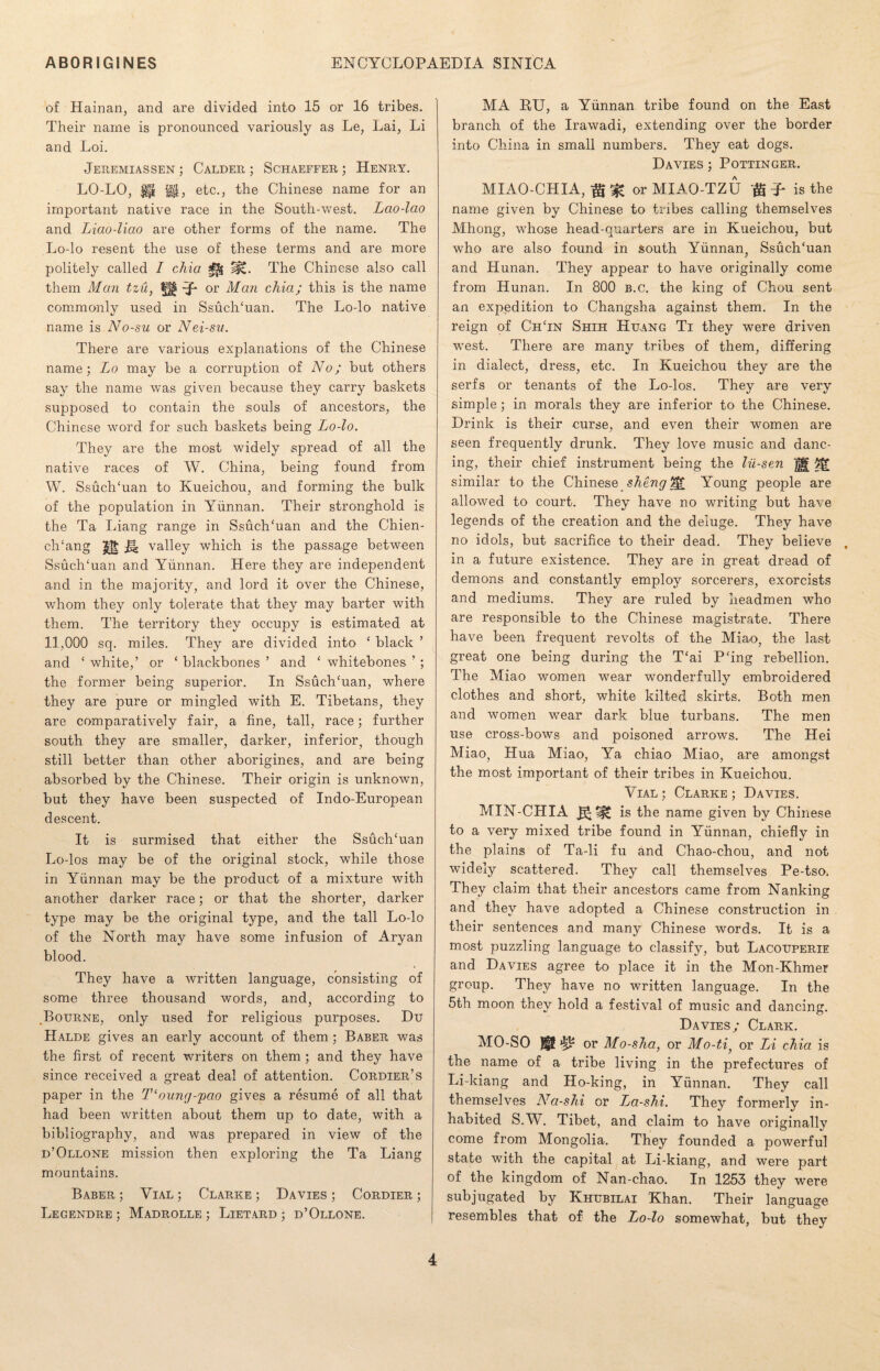 of Hainan, and are divided into 15 or 16 tribes. Their name is pronounced variously as Le, Lai, Li and Loi. Jeremiassen ; Calder ; Schaeffer ; Henry. LO-LO, $$, etc., the Chinese name for an important native race in the South-west. Lao-lao and Liao-liao are other forms of the name. The Lo-lo resent the use of these terms and are more politely called I chia The Chinese also call them Man tzu, or Man chia; this is the name commonly used in SsuclTuan. The Lo-lo native name is No-su or Nei-sv. There are various explanations of the Chinese name; Lo may be a corruption of No; but others say the name was given because they carry baskets supposed to contain the souls of ancestors, the Chinese word for such baskets being Lo-lo. They are the most widely spread of all the native races of W. China, being found from W. SsuclTuan to Kueichou, and forming the bulk of the population in Yunnan. Their stronghold is the Ta Liang range in SsuclTuan and the Chien- clTang H valley which is the passage between SsuclTuan and Yunnan. Here they are independent and in the majority, and lord it over the Chinese, whom they only tolerate that they may barter with them. The territory they occupy is estimated at 11,000 sq. miles. They are divided into ‘ black ’ and ‘ white,’ or ‘ blackbones ’ and ‘ whitebones ’ ; the former being superior. In SsuclTuan, where they are pure or mingled with E. Tibetans, they are comparatively fair, a fine, tall, race; further south they are smaller, darker, inferior, though still better than other aborigines, and are being absorbed by the Chinese. Their origin is unknown, but they have been suspected of Indo-European descent. It is surmised that either the SsuclTuan Lo-los may be of the original stock, while those in Yunnan may be the product of a mixture with another darker race; or that the shorter, darker type may be the original type, and the tall Lo-lo of the North may have some infusion of Aryan blood. They have a written language, consisting of some three thousand words, and, according to Bourne, only used for religious purposes. Du Halde gives an early account of them; Baber was the first of recent writers on them ; and they have since received a great deal of attention. Cordier’s paper in the T‘oung-/pao gives a resume of all that had been written about them up to date, with a bibliography, and was prepared in view of the d’Ollone mission then exploring the Ta Liang mountains. Baber ; Vial ; Clarke ; Davies ; Cordier ; Legendre ; Madrolle ; Lietard ; d’Ollone. MA RU, a Yunnan tribe found on the East branch of the Irawadi, extending over the border into China in small numbers. They eat dogs. Davies ; Pottinger. MIAO-CHIA, ft % or MIAO-TZU ft T* is the name given by Chinese to tribes calling themselves Mhong, whose head-quarters are in Kueichou, but who are also found in south Yunnan, SsuclTuan and Hunan. They appear to have originally come from Hunan. In 800 b.c. the king of Chou sent an expedition to Changsha against them. In the reign of ChTn Shih Huang Ti they were driven west. There are many tribes of them, differing in dialect, dress, etc. In Kueichou they are the serfs or tenants of the Lo-los. They are very simple; in morals they are inferior to the Chinese. Drink is their curse, and even their women are seen frequently drunk. They love music and danc¬ ing, their chief instrument being the lii-sen ]|| similar to the Chinese sheng%£ Young people are allowed to court. They have no writing but have legends of the creation and the deluge. They have no idols, but sacrifice to their dead. They believe , in a future existence. They are in great dread of demons and constantly employ sorcerers, exorcists and mediums. They are ruled by headmen who are responsible to the Chinese magistrate. There have been frequent revolts of the Miao, the last great one being during the T£ai P'ing rebellion. The Miao women wear wonderfully embroidered clothes and short, white kilted skirts. Both men and women wear dark blue turbans. The men use cross-bows and poisoned arrows. The Hei Miao, Hua Miao, Ya chiao Miao, are amongst the most important of their tribes in Kueichou. Vial ; Clarke ; Davies. MIN-CHIA is the name given by Chinese to a very mixed tribe found in Yunnan, chiefly in the plains of Ta-li fu and Chao-chou, and not widely scattered. They call themselves Pe-tso. They claim that their ancestors came from Nanking and they have adopted a Chinese construction in their sentences and many Chinese words. It is a most puzzling language to classify, but Lacouperie and Davies agree to place it in the Mon-Khmer group. They have no written language. In the 5th moon they hold a festival of music and dancing. Davies/ Clark. MO-SO BP or Mo-sha, or Mo-ti, or Li chia is the name of a tribe living in the prefectures of Li-kiang and Ho-king, in Yunnan. They call themselves Na-shi or La-shi. They formerly in¬ habited S.W. Tibet, and claim to have originally come from Mongolia. They founded a powerful state with the capital at Li-kiang, and were part of the kingdom of Nan-chao. In 1253 they were subjugated by Khubilai Khan. Their language resembles that of the Lo-lo somewhat, but they