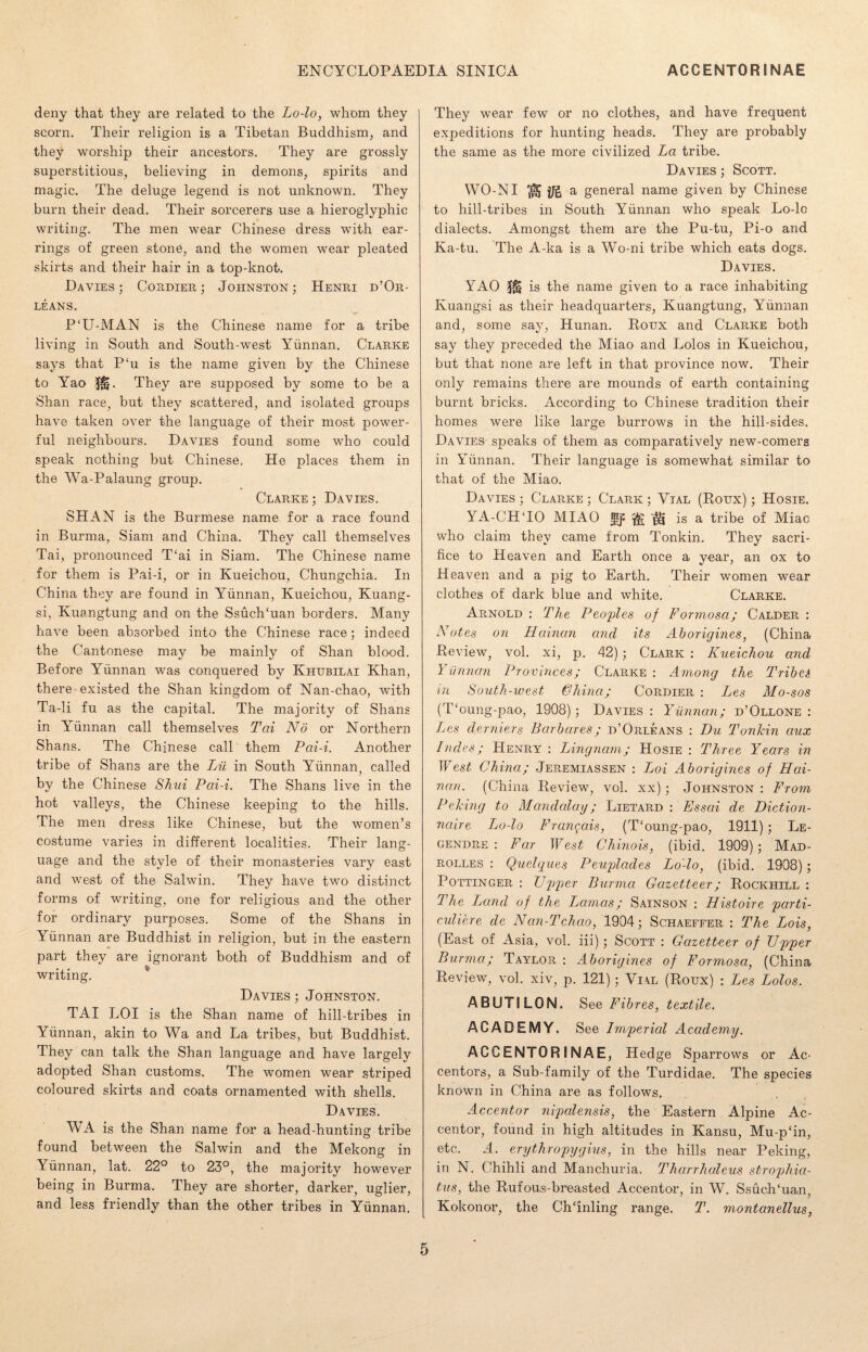 deny that they are related to the Lo-lo, whom they scorn. Their religion is a Tibetan Buddhism, and they worship their ancestors. They are grossly superstitious, believing in demons, spirits and magic. The deluge legend is not unknown. They burn their dead. Their sorcerers use a hieroglyphic writing. The men wear Chinese dress with ear- rings of green stone, and the women wear pleated skirts and their hair in a top-knot. Davies; Cordier ; Johnston; Henri d’Or- LEANS. P'U-MAN is the Chinese name for a tribe living in South and South-west Yunnan. Clarke says that P‘u is the name given by the Chinese to Yao They are supposed by some to be a Shan race, but they scattered, and isolated groups have taken over the language of their most power¬ ful neighbours. Davies found some who could speak nothing but Chinese. He places them in the Wa-Palaung group. Clarke; Davies. SHAN is the Burmese name for a race found in Burma, Siam and China. They call themselves Tai, pronounced T‘ai in Siam. The Chinese name for them is Pai-i, or in Kueichou, Chungchia. In China they are found in Yunnan, Kueichou, Kuang- si, Kuangtung and on the Ssuch‘uan borders. Many have been absorbed into the Chinese race; indeed the Cantonese may be mainly of Shan blood. Before Yunnan was conquered by Khubilai Khan, there existed the Shan kingdom of Nan-chao, with Ta-li fu as the capital. The majority of Shans in Yunnan call themselves Tai No or Northern Shans. The Chinese call them Pai-i. Another tribe of Shans are the Lit in South Yunnan, called by the Chinese Shui Pai-i. The Shans live in the hot valleys, the Chinese keeping to the hills. The men dress like Chinese, but the women’s costume varies in different localities. Their lang¬ uage and the style of their monasteries vary east and west of the Salwin. They have two distinct forms of writing, one for religious and the other for ordinary purposes. Some of the Shans in Yunnan are Buddhist in religion, but in the eastern part they are ignorant both of Buddhism and of writing. Davies ; Johnston. TAI LOI is the Shan name of hill-tribes in Yunnan, akin to Wa and La tribes, but Buddhist. They can talk the Shan language and have largely adopted Shan customs. The women wear striped coloured skirts and coats ornamented with shells. Davies. WA is the Shan name for a head-hunting tribe found between the Salwin and the Mekong in Yunnan, lat. 22° to 23°, the majority however being in Burma. They are shorter, darker, uglier, and less friendly than the other tribes in Yunnan. They wear few or no clothes, and have frequent expeditions for hunting heads. They are probably the same as the more civilized La tribe. Davies ; Scott. WO-NI ^ a general name given by Chinese to hill-tribes in South Yunnan who speak Lo-lo dialects. Amongst them are the Pu-tu, Pi-o and Ka-tu. The A-ka is a Wo-ni tribe which eats dogs. Davies. YAO $§ is the name given to a race inhabiting Ivuangsi as their headquarters, Kuangtung, Yunnan and, some say, Hunan. Roux and Clarke both say they preceded the Miao and Lolos in Kueichou, but that none are left in that province now. Their only remains there are mounds of earth containing burnt bricks. According to Chinese tradition their homes were like large burrows in the hill-sides. Davies speaks of them as comparatively new-comers in Yunnan. Their language is somewhat similar to that of the Miao. Davies ; Clarke ; Clark ; Vial (Roux) ; Hosie. YA-CH‘IO MIAO jgji jg is a tribe of Miao who claim they came from Tonkin. They sacri¬ fice to Heaven and Earth once a year, an ox to Heaven and a pig to Earth. Their women wear clothes of dark blue and white. Clarke. Arnold : The Peoples of Formosa; Calder : Notes on Hainan and its Aborigines, (China Review, vol. xi, p. 42); Clark : Kueichou and Yunnan Provinces; Clarke : Among the Tribes in South-west China; Cordier : Les Mo-sos (T‘oung-pao, 1908) ; Davies : Yunnan; d’Ollone : Les derniers Barbares; d’Orleans : Du Tonkin aux Indes; Henry : Lingnam; Hosie : Three Years in West China; Jeremiassen : Loi Aborigines of Hai¬ nan. (China Review, vol. xx); Johnston : From Peking to Mandalay; Lietard : Essai de Diction- naire Lo-lo Francois, (T‘oung-pao, 1911); Le¬ gendre : Far West Chinois, (ibid. 1909); Mad- rolles : Quelques Peuplades Lo-lo, (ibid. 1908) ; Pottinger : Upper Burma Gazetteer; Rockhill : The Land of the Lamas; Sainson : Histoire parti- culiere de Nan-Tchao, 1904; Schaeffer : The Lois, (East of Asia, vol. iii); Scott : Gazetteer of Upper Burma; Taylor : Aborigines of Formosa, (China Review, vol. xiv, p. 121); Vial (Roux) : Les Lolos. ABUTILON. See Fibres, textile. ACADEMY. See Imperial Academy. ACCENTORINAE, Hedge Sparrows or Ac¬ centors, a Sub-family of the Turdidae. The species known in China are as follows. Accentor nipcilensis, the Eastern Alpine Ac¬ centor, found in high altitudes in Kansu, Mu-p‘in, etc. A. erythropygius, in the hills near Peking, in N. Chihli and Manchuria. Tharrhaleus strophia- tus, the Rufous-breasted Accentor, in W. Ssuch'uan, Kokonor, the Chhnling range. T. montanellus,