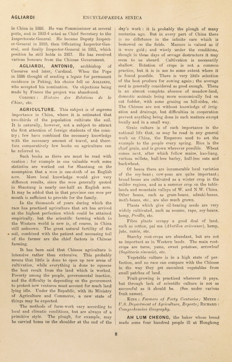 in China in 1888. He was Commissioner at several ports, and in 1903-4 acted as Chief Secretary to the Inspectorate-General. He became Deputy Inspect¬ or-General in 1910, then Officiating Inspector-Gen¬ eral, and finally Inspector-General in 1911, which position he still holds in 1917. He has received various honours from the Chinese Government. AGLIARDI, ANTONIO, archbishop of Caesarea and later, Cardinal. When the Pope in 1886 thought of sending a legate for permanent residence in Peking, his choice fell on Agliardi, who accepted his nomination. On objections being made by Prance the project was abandoned. Cordier : Histoire des Relations de la Chine, etc. AGRICULTURE. This subject is of supreme importance in China, where it is estimated that two-thirds of the population cultivate the soil. It is naturally, however, not a subject to attract the first attention of foreign students of the coun¬ try ; few have combined the necessary knowledge with the necessary amount of travel, and there¬ fore comparatively few books on agriculture can be referred to. Such books as there are must be read with caution : for example in one valuable work some statistics are worked out for Shantung on the assumption that a mou is one-sixth of an English acre. More local knowledge would give very different results, since the mou generally quoted in Shantung is nearly one-half an English acre. It may be added that in that province one mou per mouth is sufficient to provide for the family. In the thousands of years during which the race has practised agriculture that art has arrived at the highest perfection which could be attained empirically, but the scientific farming which in the Western world is new is, of course, in China still unknown. The great natural fertility of the - soil, combined with the patient and unceasing toil of the farmer are the chief factors in Chinese farming. It has been said that Chinese agriculture is intensive rather than extensive. This probably means that little is done to open up new areas of cultivation, while everything is done to squeeze the best result from the land which is worked. Poverty among the people, governmental inaction, and the difficulty in depending on the government to protect new ventures must account for much land lying idle. Under the Republic, with its Ministry of Agriculture and Commerce, a new state of things may be expected. The methods of farm-work vary according to local and climatic conditions, but are always of a primitive style. The plough, for example, may be carried home on the shoulder at the end of the day’s work : it is probably the plough of many centuries ago. But in every part of China there is no uiffefence in the infinite care which is bestowed on the fields. Manure is valued as if it were gold; and wisely under the conditions, though in these days of sewage destructors it may seem to us absurd. Cultivation is necessarily shallow. Potation of crops is not a common practice, but it is in use to some extent where it is found possible. There is very little selection of the best produce for sowing again; the average seed is generally considered as good enough. There is an almost complete absence of meadow-land, domestic animals being more economically fed on cut fodder, with some grazing on hill-sides, etc. The Chinese are not without knowledge of irrig¬ ation and drainage, but difficulties in cooperation prevent anything being done in such matters except locally and in a small way. Grain culture is of such importance in the national life that, as may be read in any general work on China, the Emperors used to set the example to the people every spring. Pice is the chief grain, and is grown wherever possible. Wheat comes next, after which follow maize, kao-liang, various millets, hull-less barley, hull-less oats and buckwheat. Of beans there are innumerable local varieties of the soy-bean ; cow-peas are quite important; broad-beans are cultivated as a winter crop in the milder regions, and as a summer crop on the table¬ lands and mountain valleys of W. and N.W. China. Other beans, such as gram-beans, adzuki-beans, moth-beans, etc., are also much grown. Plants which give oil-bearing seeds are very widely cultivated, such as sesame, rape, soy-beans, hemp, Perilla, etc. Fibre plants occupy a good deal of land, such as cotton, pai ma (Ah util on avicennae), hemp, jute, ramie, etc. Starchy root-crops are abundant, but are not as important as in Western lands. The main root- crops are taros, yams, sweet potatoes, arrowleaf (Sagittaria.sinensis), etc. Vegetable culture is in a high state of per¬ fection, and no race can compare with the Chinese in the way they get succulent vegetables from small patches of land. Fruit-growing is practised wherever it pays, but through lack of scientific culture is not as successful as it should be. (See under various fruit names). King : Farmers of Forty Centuries; Meyer : U.S. Department of Agriculture, Re/ports; Richard : Comprehensive Geography. AH LUM CHEONG, the baker whose bread made some four hundred people ill at Hongkong