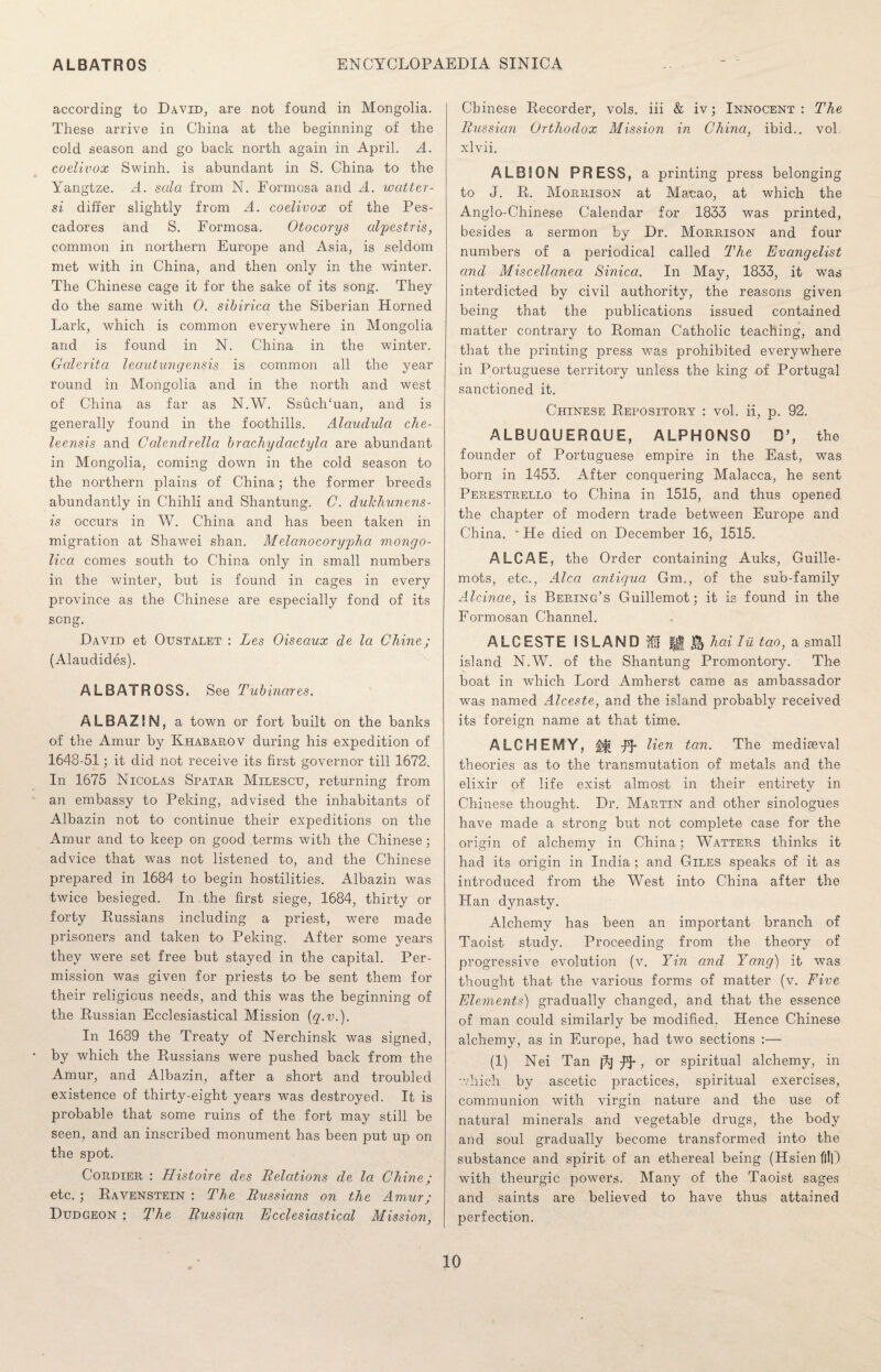 according to David, are not found in Mongolia. These arrive in China at the beginning of the cold season and go back north again in April. A. coelivox Swinh. is abundant in S. China to the Yangtze. A. sola from N. Formosa and A. matter- si differ slightly from A. coelivox of the Pes¬ cadores and S. Formosa. Otocorys olpestris, common in northern Europe and Asia, is seldom met with in China, and then only in the winter. The Chinese cage it for the sake of its song. They do the same with 0. sibirica the Siberian Horned Lark, which is common everywhere in Mongolia and is found in N. China in the winter. Galerita leautungensis is common all the year round in Mongolia and in the north and west of China as far as N.W. Ssuch‘uan, and is generally found in the foothills. Alaudula che- leensis and Calendrella br achy dactyl a are abundant in Mongolia, coming down in the cold season to the northern plains of China; the former breeds abundantly in Chihli and Shantung. C. dulchunens- is occurs in W. China and has been taken in migration at Shawei shan. Melcinocorypha mongo- lica comes south to China only in small numbers in the winter, but is found in cages in every province as the Chinese are especially fond of its song. David et Oustalet : Les Oiseaux de la Chine; (Alaudides). ALBATROSS. See Tubinares. ALBAZIN, a town or fort built on the banks of the Amur by Khabarov during his expedition of 1648-51; it did not receive its first governor till 1672. In 1675 Nicolas Spatar Milescu, returning from an embassy to Peking, advised the inhabitants of Albazin not to continue their expeditions on the Amur and to keep on good terms with the Chinese; advice that was not listened to, and the Chinese prepared in 1684 to begin hostilities. Albazin was twice besieged. In.the first siege, 1684, thirty or forty Russians including a priest, were made prisoners and taken to Peking. After some years they were set free but stayed in the capital. Per¬ mission was given for priests to be sent them for their religious needs, and this was the beginning of the Russian Ecclesiastical Mission (q.v.). In 1689 the Treaty of Nerchinsk was signed, by which the Russians were pushed back from the Amur, and Albazin, after a short and troubled existence of thirty-eight years was destroyed. It is probable that some ruins of the fort may still be seen, and an inscribed monument has been put up on the spot. Cordier : Histoire des Relations de la Chine; etc. ; Ravenstein : The Russians on the Amur; Dudgeon ; The Russian Ecclesiastical Mission, Chinese Recorder, vols. iii & iv; Innocent: The Russian Orthodox Mission in China, ibid., vol xlvii. ALBS ON PRESS, a printing press belonging to J. R. Morrison at Mauao, at which the Anglo-Chinese Calendar for 1833 was printed, besides a sermon by Dr. Morrison and four numbers of a periodical called The Evangelist and Miscellanea Sinica. In May, 1833, it was interdicted by civil authority, the reasons given being that the publications issued contained matter contrary to Roman Catholic teaching, and that the printing press was prohibited everywhere in Portuguese territory unless the king of Portugal sanctioned it. Chinese Repository : vol. ii, p. 92. ALBUQUERQUE, ALPHONSO D’, the founder of Portuguese empire in the East, was born in 1453. After conquering Malacca, he sent Perestrello to China in 1515, and thus opened the chapter of modern trade between Europe and China. - He died on December 16, 1515. ALGAE, the Order containing Auks, Guille¬ mots, etc., Alca antiqua 6m,, of the sub-family Alcinae, is Bebjng’s Guillemot; it is found in the Formosan Channel. ALCESTE ISLAND ft! |j| hai Iii tao, a small island N.W. of the Shantung Promontory. The boat in which Lord Amherst came as ambassador was named Alceste, and the island probably received its foreign name at that time. ALCHEMY, $$» IT Hen tan• The mediaeval theories as to the transmutation of metals and the elixir of life exist almost in their entirety in Chinese thought. Dr. Martin and other sinologues have made a strong but not complete case for the origin of alchemy in China; Watters thinks it had its origin in India; and Giles speaks of it as introduced from the West into China after the Han dynasty. Alchemy has been an important branch of Taoist study. Proceeding from the theory of progressive evolution (v. Yin and Yang) it was thought that the various forms of matter (v. Five Elements) gradually changed, and that the essence of man could similarly be modified. Hence Chinese alchemy, as in Europe, had two sections :—- (1) Nei Tan I^J , or spiritual alchemy, in which by ascetic practices, spiritual exercises, communion with virgin nature and the use of natural minerals and vegetable drugs, the body and soul gradually become transformed into the substance and spirit of an ethereal being (Hsien fill) with theurgic powers. Many of the Taoist sages and saints are believed to have thus attained perfection.