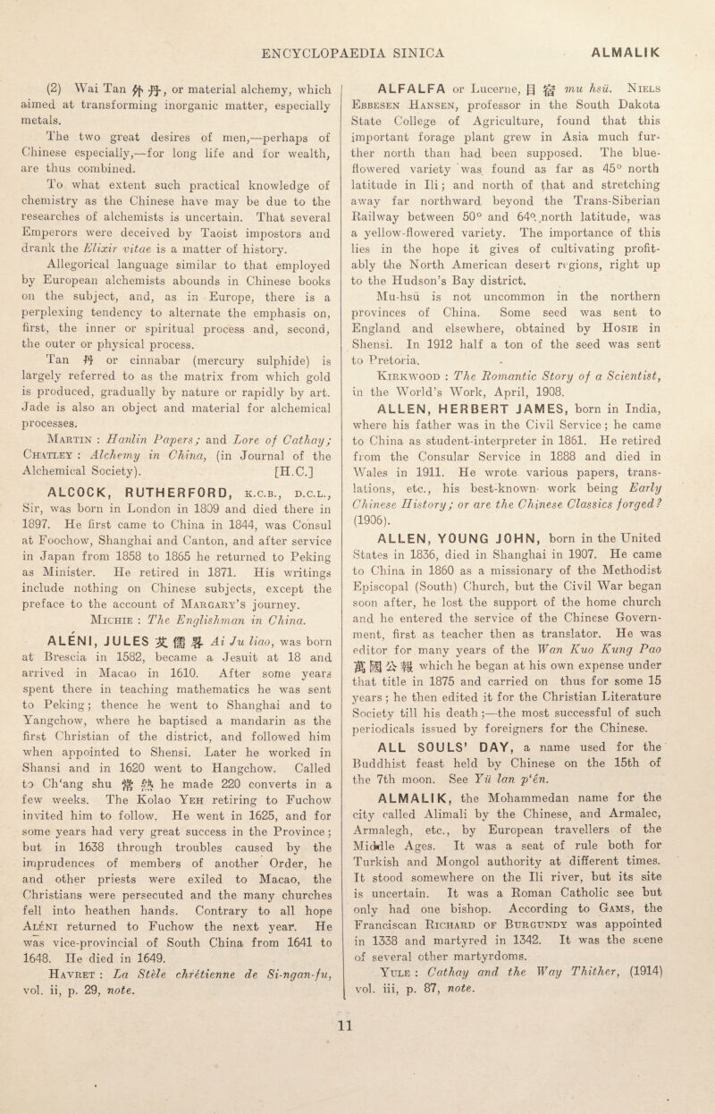 (2) Wai Tan or material alchemy, which aimed at transforming inorganic matter, especially metals. The two great desires of men,—perhaps of Chinese especially,—for long life and for wealth, are thus combined. To what extent such practical knowledge of chemistry as the Chinese have may be due to the researches of alchemists is uncertain. That several Emperors were deceived by Taoist impostors and drank the Elixir vitae is a matter of history. Allegorical language similar to that employed by European alchemists abounds in Chinese books on the subject, and, as in Europe, there is a perplexing tendency to alternate the emphasis on, first, the inner or spiritual process and, second, the outer or physical process. Tan H or cinnabar (mercury sulphide) is largely referred to as the matrix from which gold is produced, gradually by nature or rapidly by art. Jade is also an object and material for alchemical processes. Martin : Hardin Papers; and Lore of Cathay; Chatley : Alchemy in China, (in Journal of the Alchemical Society). [H.C.] ALCOCK, RUTHERFORD, k.c.b., d.c.l., Sir, was born in London in 1809 and died there in 1897. He first came to China in 1844, was Consul at Foochow, Shanghai and Canton, and after service in Japan from 1858 to 1865 he returned to Peking as Minister. He retired in 1871. His writings include nothing on Chinese subjects, except the preface to the account of Margary’s journey. Michie : The Englishman in China. ALENI, JULES £{f Jg. Ai Ju liao, was born at Brescia in 1582, became a Jesuit at 18 and arrived in Macao in 1610. After some years spent there in teaching mathematics he was sent to Peking; thence he went to Shanghai and to Yangchow, where he baptised a mandarin as the first Christian of the district, and followed him when appointed to Shensi. Later he worked in Shansi and in 1620 went to Hangchow. Called to ClTang shu ^ hX he made 220 converts in a few weeks. The Kolao Yeh retiring to Fuchow invited him to follow. He went in 1625, and for some years had very great success in the Province; but in 1638 through troubles caused by the imprudences of members of another Order, he and other priests were exiled to Macao, the Christians were persecuted and the many churches fell into heathen hands. Contrary to all hope Aleni returned to Fuchow the next year. He was vice-provincial of South China from 1641 to 1648. He died in 1649. H avret : La Stele chretienne de Si-ngan-fu, vol. ii, p. 29, note. ALFALFA or Lucerne, mu hsu. Niels Ebbesen Hansen, professor in the South Dakota State College of Agriculture, found that this important forage plant grew in Asia much fur¬ ther north than had been supposed. The blue- flowered variety was found as far as 45° north latitude in Ili; and north of that and stretching away far northward beyond the Trans-Siberian Railway between 50° and 64°. .north latitude, was a yellow-flowered variety. The importance of this lies in the hope it gives of cultivating profit¬ ably the North American desert regions, right up to the Hudson’s Bay district. Mu-hsii is not uncommon in the northern provinces of China. Some seed was sent to England and elsewhere, obtained by Hosie in Shensi. In 1912 half a ton of the seed was sent to Pretoria. Kirkwood : The Romantic Story of a Scientist, in the World’s Work, April, 1908. ALLEN, HERBERT JAMES, born in India, where his father was in the Civil Service; he came to China as student-interpreter in 1861. He retired from the Consular Service in 1888 and died in Wales in 1911. He wrote various papers, trans¬ lations, etc., his best-known work being Early Chinese History; or are the Chinese Classics forged? (1906). ALLEN, YOUNG JOHN, born in the United States in 1836, died in Shanghai in 1907. He came to China in 1860 as a missionary of the Methodist Episcopal (South) Church, but the Civil War began soon after, he lost the support of the home church and he entered the service of the Chinese Govern¬ ment, first as teacher then as translator. He was editor for many years of the Wan Kuo Kung Pao $0 US which he began at his own expense under that title in 1875 and carried on thus for some 15 years; he then edited it for the Christian Literature Society till his death ;—the most successful of such periodicals issued by foreigners for the Chinese. ALL SOULS’ DAY, a name used for the Buddhist feast held by Chinese on the 15th of the 7th moon. See Yil lan p‘en. ALMALIK, the Mohammedan name for the city called Alimali by the Chinese, and Armalec, Armalegh, etc., by European travellers of the Micklle Ages. It was a seat of rule both for Turkish and Mongol authority at different times. It stood somewhere on the Hi river, but its site is uncertain. It was a Roman Catholic see but only had one bishop. According to Gams, the Franciscan Richard of Burgundy was appointed in 1338 and martyred in 1342. It was the scene of several other martyrdoms. Yule : Cathay and the Way Thither, (1914) | vol. iii, p. 87, note.