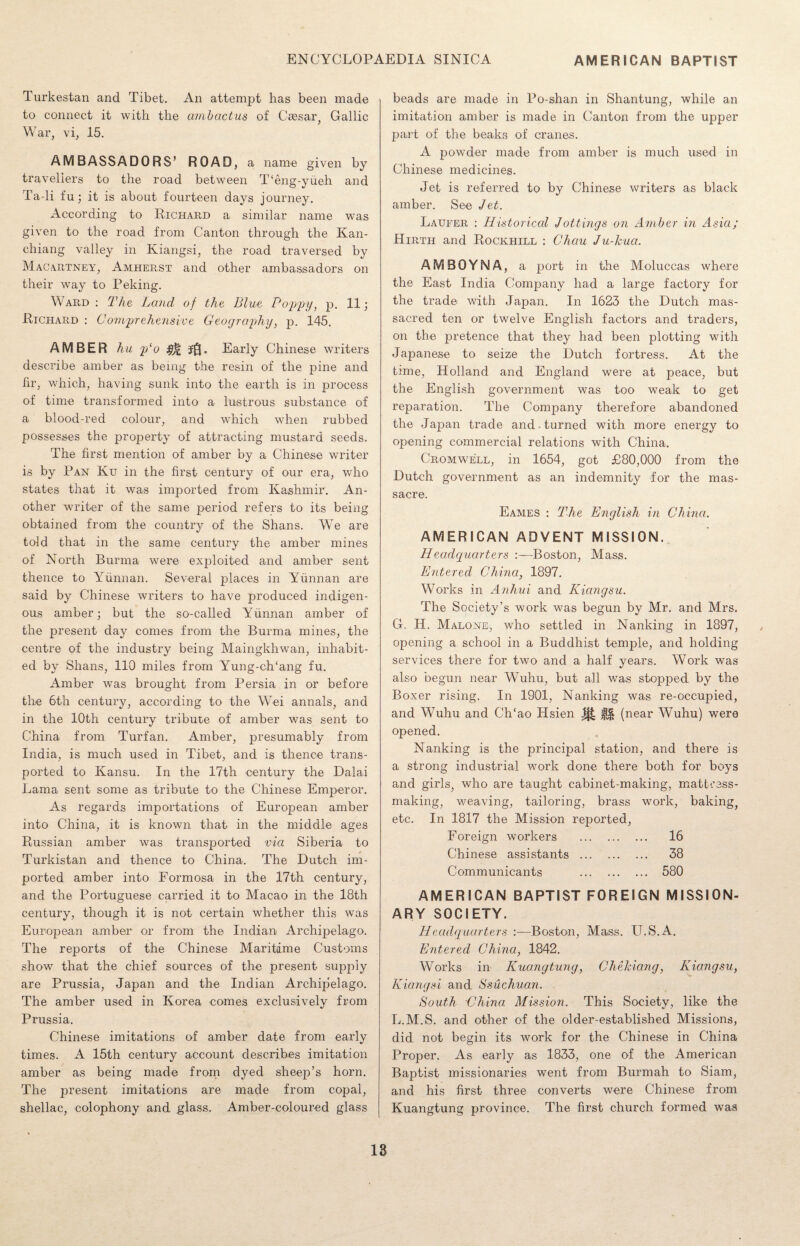 Turkestan and Tibet. An attempt has been made to connect it with the ambactus of Caesar, Gallic War, vi, 15. AMBASSADORS’ ROAD, a name given by travellers to the road between T‘eng-yueh and Ta-li fu; it is about fourteen days journey. According to Richard a similar name was given to the road from Canton through the Kan- chiang valley in Kiangsi, the road traversed by Macartney, Amherst and other ambassadors on their way to Peking. Ward : The Land of the Blue Poppy, p. 11; Richard : Comprehensive Geography, p. 145. AMBER hu plo j.Q. Early Chinese writers describe amber as being the resin of the pine and hr, which, having sunk into the earth is in process of time transformed into a lustrous substance of a blood-red colour, and which when rubbed possesses the property of attracting mustard seeds. The first mention of amber by a Chinese writer is by Pan Ku in the first century of our era, who states that it was imported from Kashmir. An¬ other writer of the same period refers to its being obtained from the country of the Shans. We are told that in the same century the amber mines of North Burma were exploited and amber sent thence to Yunnan. Several places in Yunnan are said by Chinese writers to have produced indigen¬ ous amber; but the so-called Yunnan amber of the present day comes from the Burma mines, the centre of the industry being Maingkhwan, inhabit¬ ed by Shans, 110 miles from Yung-ch/ang fu. Amber was brought from Persia in or before the 6th century, according to the Wei annals, and in the 10th century tribute of amber was sent to China from Turf an. Amber, presumably from India, is much used in Tibet, and is thence trans¬ ported to Kansu. In the 17th century the Dalai Lama sent some as tribute to the Chinese Emperor. As regards importations of European amber into China, it is known that in the middle ages Russian amber was transported via Siberia to Turkistan and thence to China. The Dutch im¬ ported amber into Formosa in the 17th century, and the Portuguese carried it to Macao in the 18th century, though it is not certain whether this was European amber or from the Indian Archipelago. The reports of the Chinese Maritime Customs show that the chief sources of the present supply are Prussia, Japan and the Indian Archipelago. The amber used in Korea comes exclusively from Prussia. Chinese imitations of amber date from early times. A 15th century account describes imitation amber as being made from dyed sheep’s horn. The present imitations are made from copal, shellac, colophony and glass. Amber-coloured glass beads are made in Po-shan in Shantung, while an imitation amber is made in Canton from the upper part of the beaks of cranes. A powder made from amber is much used in Chinese medicines. Jet is referred to by Chinese writers as black amber. See Jet. Laufer : Historical Jottings on Amber in Asia; Hirth and Rockhill : Chau Ju-Jcua. AMBOYNA, a port in the Moluccas where the East India Company had a large factory for the trade with Japan. In 1623 the Dutch mas¬ sacred ten or twelve English factors and traders, on the pretence that they had been plotting with Japanese to seize the Dutch fortress. At the time, Holland and England were at peace, but the English government was too weak to get reparation. The Company therefore abandoned the Japan trade and-turned with more energy to opening commercial relations with China. Cromwell, in 1654, got £80,000 from the Dutch government as an indemnity for the mas¬ sacre. Eames : The English in China. AMERICAN ADVENT MISSION. Headquarters Boston, Mass. Entered China, 1897. Works in Anhui and Kiangsu. The Society’s work was begun by Mr. and Mrs. G. H. Malone, who settled in Nanking in 1897, opening a school in a Buddhist temple, and holding services there for two and a half years. Work was also begun near Wuhu, but all was stopped by the Boxer rising. In 1901, Nanking was re-occupied, and Wuhu and Ch‘ao Hsien ^ $j$ (near Wuhu) were opened. Nanking is the principal station, and there is a strong industrial work done there both for boys and girls, who are taught cabinet-making, matteess- making, weaving, tailoring, brass work, baking, etc. In 1817 the Mission reported, Foreign workers . 16 Chinese assistants . 38 Communicants . 580 AMERICAN BAPTIST FOREIGN MISSION¬ ARY SOCIETY. Headquarters :—Boston, Mass. U.S.A. Entered China, 1842. Works in Kuangtung, Chekiang, Kiangsu, Kiangsi and Ssuchuan. South -China Mission. This Society, like the L.M.S. and other of the older-established Missions, did not begin its work for the Chinese in China Proper. As early as 1833, one of the American Baptist missionaries went from Burmah to Siam, and his first three converts were Chinese from Kuangtung province. The first church formed was