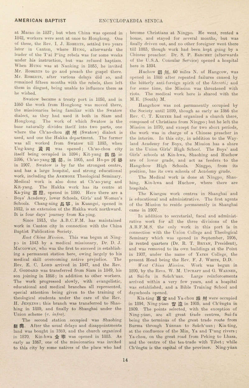 at Macao in 1837; but when China was opened in 1842, workers were sent at once to Hongkong. One of these, the Rev. I. J. Roberts, settled two years later in Canton, where Hung, afterwards the leader of the T‘ai P‘ing rebels was for some weeks under his instruction, but was refused haptism. When Hung was at Nanking in 1853, he invited Mr. Roberts to go and preach the gospel there. Mr. Roberts, after various delays did so, and remained fifteen months with the rebels, then left them in disgust, being unable to influence them as he wished. Swatow became a treaty port in 1858, and in 1860 the work from Hongkong was moved there, the missionaries being familiar with the Swatow dialect, as they had used it both in Siam and Hongkong. The work of which Swatow is the base naturally divides itself into two parts, one where the CITao-chou $>l] j)f{ (Swatow) dialect is used, and one the Hakka department. The former was all worked from Swatow till 1893, when Ung-kung ^ [2j| was opened; CITao-chou city itself being occupied in 1894; Kit-yang f?f| in 1896, CITao-yang H, in 1905, and Ho-po in 1907. Swatow is by far the strongest centre, and has a large hospital, and strong educational work, including the Ashmore Theological Seminary. Medical work is also done at CITao-yang and Kit-yang. The Hakka work has its centre at Ka-ying Jffg, opened in 1890. Here there are a Boys’ Academy, lower Schools, Girls’ and Women’s Schools. Chang-ning 5§£ , in Kuangsi, opened in 1912, is an extension of the Hakka work northward. It is four days’ journey from Ka-ying. Since 1913, the A.B.C.F.M. has maintained work in Canton city in connection with the China Baptist Publication Society. East China Mission. This was begun at Ning¬ po in 1843 by a medical missionary, Dr. D. J. Macgowan, who was the first to succeed in establish¬ ing a permanent station here, owing largely to his medical skill overcoming native prejudice. The Rev. E. C. Lord arrived in 1847, and the Rev. J. Goddard was transferred from Siam in 1849, his son joining in 1868; in addition to other workers. The work progressed slowly, with evangelistic, educational and medical branches all represented, special attention being given to the training of theological students under the care of the Rev. H. Jenkins ; this branch was transferred to Shao- hing in 1889, and finally to Shanghai under the Union scheme (v. infra). The second station occupied was Shaohing m After the usual delays and disappointments land was bought in 1869, and the church organized in 1870. Kin-hwa was opened in 1883. As earlv as 1867, one of the missionaries was invited V ' to this city by some natives of the place who had become Christians at Ningpo. He went, rented a house, and stayed for several months, but was finally driven out, and no other foreigner went there till 1883, though work had been kept going by a Chinese preacher. Dr. S. P. Barchet (afterwards of the U.S.A. Consular Service) opened a hospital here in 1894. Huchow j'1‘1, 60 miles N. of Hangcow, was opened in 1888 after repeated failures caused by the bitterly anti-foreign spirit of the literati; and for some time, the Mission was threatened with riots. The medical work here is shared with the M.E. (South) M. Hangchow was not permanently occupied by the Society until 1899, though as early as 1866 the Rev. C. T. Kreyer had organized a church there, composed of Christians from Ningpo; but he left the Mission in 1870, and except for two short periods, the work was in charge of a Chinese preacher in the interim. In this city, in addition to the Way- land Academy for Boys, the Mission has a share in the Union Girls’ High School. The Boys’ and Girls’ schools at Kin-hwa, Shaohing and Huchow are of lower, grade, and act as feeders to the Hangchow High Schools. Ningpo, from its position, has its own schools of Academy grade. The Medical work is done at Ningpo, Shao¬ hing, Kin-hwa and Huchow, where there are hospitals. The Kiangsu work centres in Shanghai and is educational and administrative. The first agents of the Mission to reside permanently in Shanghai came in 1907. In addition to secretarial, fiscal and administ¬ rative work for all the three divisions of the A.B.F.M.S. the only work in this port is in connection with the Union College and Theological Seminary which was opened in September, 1906, in rented quarters (Dr. R. T. Bryan, President), and was removed to its own buildings at the Point in 1907, under the name of Yates College, the present Head being the Rev. F. J. White, D.D. West China Mission. Work was begun in 1890, by the Revs. W. M. Upcraft and G. Warner, at Sui-fu in SsuelTuan. Large reinforcements arrived within a very few years, and a hospital was established, and a Bible Training School and dayschools opened. Kia-ting H % and Ya-chou Jft jty} were occupied in 1894, Ning-yuan ^ ^ in 1905, and Ch/engtu in 1909. The points selected, with the exception of Ning-yuan, are all great trade centres, Sui-fu being the terminus of the great trade route from Burma through Yunnan to SsuelTuan; Kia-ting, at the confluence of the Min, Ya and T‘ung rivers; Ya-chou, on the great road from Peking to Lhasa, and the centre of the tea-trade with Tibet; while CITengtu is the capital of the province. Ning-yuan