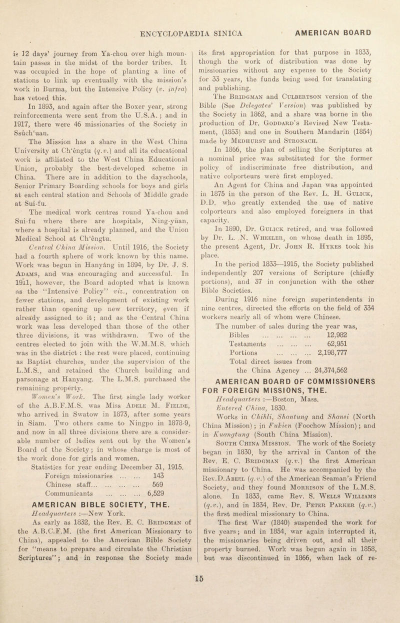 is 12 days’ journey from Ya-chou over high moun¬ tain passes in the midst of the border tribes. It was occupied in the hope of planting a line of stations to link up eventually with the mission’s work in Burma, but the Intensive Policy (v. infra) has vetoed this. In 1883, and again after the Boxer year, strong reinforcements were sent from the U.S.A. ; and in 1917, there were 46 missionaries of the Society in Ssuch‘uan. The Mission has a share in the West China University at Ch‘engtu (q.v.) and all its educational work is affiliated to the West China Educational Union, probably the best-developed scheme in China. There are in addition to the dayschools, Senior Primary Boarding schools for boys and girls at each central station and Schools of Middle grade at Sui-fu. The medical work centres round Ya-chou and Sui-fu where there are hospitals, Ning-yiian, where a hospital is already planned, and the Union Medical School at Ch'engtu. Central China Mission. Until 1916, the Society had a fourth sphere of work known by this name. Work was begun in Hanydng in 1894, by Dr. J. S. Adams, and was encouraging and successful. In 19ll, however, the Board adopted what is known as the “Intensive Policy” viz., concentration on fewer stations, and development of existing work rather than opening up new territory, even if already assigned to it; and as the Central China work was less developed than those of the other three divisions, it was withdrawn. Two of the centres elected to join with the W.M.M.S. which was in the district : the rest were placed, continuing as Baptist churches, under the supervision of the L.M.S., and retained the Church building and parsonage at Hanyang. The L.M.S. purchased the remaining property. Women’s Work. The first single lady worker of the A.B.F.M.S. was Miss Adele M. Fielde, who arrived in Swatow in 1873, after some years in Siam. Two others came to Ningpo in 1878-9, and now in all three divisions there are a consider¬ able number of ladies sent out by the Women’s Board of the Society; in whose charge is most of the work done for girls and women. Statistics for year ending December 31, 1915. Foreign missionaries . 143 Chinese staff. 569 Communicants . 6,529 AMERICAN BIBLE SOCIETY, THE. Headquarters :—New York. As early as 1832, the Rev. E. C. Bridgman of the A.B.C.F.M. (the first American Missionary to China), appealed to the American Bible Society for “means to prepare and circulate the Christian Scriptures”; and in response the Society made its first appropriation for that purpose in 1833, though the work of distribution was done by missionaries without any expense to the Society for 33 years, the funds being used for translating and publishing. The Bridgman and Culbertson version of the Bible (See Delegates’ Version) was published by the Society in 1862, and a share was borne in the production of Dr, Goddard’s Revised New Testa¬ ment, (1853) and one in Southern Mandarin (1854) made by Medhurst and Stronach. In 1866, the plan of selling the Scriptures at a nominal price was substituted for the former policy of indiscriminate free distribution, and native colporteurs were first employed. An Agent for China and Japan was appointed in 1875 in the person of the Rev. L. H. Gulick, D.D. who greatly extended the use of native colporteurs and also employed foreigners in that capacity. In 1890, Dr. Gulick retired, and was followed by Dr. L. N. Wheeler, on whose death in 1895, the present Agent, Dr. John R. Hykes took his place. In the period 1833—1915, the Society published independently 207 versions of Scripture (chiefly portions), and 37 in conjunction with the other Bible Societies. During 1916 nine foreign superintendents in nine centres, directed the efforts on the field of 334 workers nearly all of whom were Chinese. The number of sales during the year was, Bibles . 12,982 Testaments . 62,951 Portions . 2,198,777 Total direct issues from the China Agency ... 24,374,562 AMERICAN BOARD OF COMMISSIONERS FOR FOREIGN MISSIONS, THE. Headquarters :~Boston, Mass. Entered China, 1830. Works in Chihli, Shantung and Shansi (North China Mission) ; in Fukien (Foochow Mission) ; and in Kuangtung (South China Mission). South China Mission. The work of the Society began in 1830, by the arrival in Canton of the Rev. E. C. Bridgman (q.v.) the first American missionary to China. He was accompanied by the Rev.D.ABEEL (q.v.) of the American Seaman’s Friend Society, and they found Morrison of the L.M.S. alone. In 1833, came Rev. S. Wells Williams (q.v.), and in 1834, Rev. Dr. Peter Parker (q.v.) the first medical missionary to China. The first War (1840) suspended the work for five years; and in 1854, war again interrupted it, the missionaries being driven out, and all their property burned. Work was begun again in 1858, but was discontinued in 1866, when lack of re-