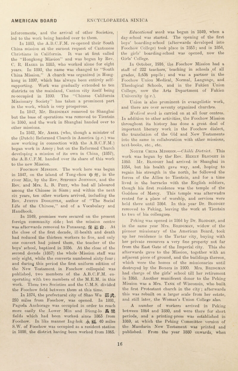 / AMERICAN BOARD ENCYCLOPAEDIA SINICA inforcements, and the arrival of other Societies, led to the work being handed over to them. In 1883, the A.B.C.F.M. re-opened their South China mission at the earnest request of Cantonese Christians in California. It was at first called the “Hongkong Mission” and was begun by Rev. C. R. Hager in 1883, who worked alone for eight years. In 1893, the name was changed to “South China Mission.” A church was organized in Hong¬ kong in 1897, which has always been entirely self- supporting. Work was gradually extended to ten districts on the mainland, Canton city itself being re-occupied in 1890. The “Chinese California Missionary Society” has taken a prominent part in the work, which is very prosperous. In 1847, Mr. Beidgman removed to Shanghai but the base of operations was removed to Tientsin in 1860, and the work in Shanghai handed over to other missions. In 1842, Mr. Abeel (who, though a minister of the (Dutch) Reformed Church in America (q.v.) was now working in connection with the A.B.C.F.M.) began work in Amoy; but on the Reformed Church developing a mission of its own in China, (1857), the A.B.C.F.M. handed over its share of this work to the new Mission. Foochow Mission. The work here was begun in 1847, on the island of Tong-chou tji Uf, in the river Min, by the Rev. Stephen Johnson, and the Rev. and Mrs. L. B. Peet, who had all laboured among the Chinese in Siam; and within the next six years, ten other workers arrived, including the Rev. Justus Doolittle, author of “The Social Life of the Chinese,” and of a Vocabulary and Handbook. In 1849, premises were secured on the present foreign community side; but the mission centre was afterwards removed to Ponasang, fJ& jffi ill . At the close of the first decade, ill-health and death had reduced the thirteen workers to five, and only one convert had joined them, the teacher of the boys’ school, baptized in 1856. At the close of the second decade (1867) the whole Mission staff was only eight, while the converts numbered sixty-four ; and during this period the first uniform edition of the New Testament in Foochow colloquial was published, two members of the A.B.C.F.M. co¬ operating with two members of the M.E.M. in this work. These two Societies and the C.M.S. divided the Foochow field between them at this time. In 1874, the prefectural city of Shao Wu 250 miles from Foochow, was opened. In 1891, Pagoda Anchorage was occupied in order to reach more easily the Lower Min and Diong-lo *£§ fields which had been worked since 1863 from Foochow. In like manner Ing-hok ^ jjjg, 40 miles S.W. of Foochow was occupied as a resident station in 1898, the district having been worked from 1865. Educational work was begun in 1849, when a day-school was started. The opening of the first boys’ boarding-school (afterwards developed into Foochow College) took place in 1853; and in 1854, the girls’ boarding-school was opened, now the Girls’ College. In October, 1916; the Foochow Mission had a staff of 222 teachers, teaching in schools .of all grades, 5,636 pupils; and was a partner in the Foochow Union Medical, Normal, Language, and Theological Schools, and in the Fukien Union College, now the Arts Department of Fukien University {q.v.). Union is also prominent in evangelistic work, and there are over seventy organized churches. Medical work is carried on at all four centres. In addition to other activities, the Foochow Mission throughout its history has done a great deal of important literary work in the Foochow dialect, the translation of the Old and New Testaments into the same in collaboration with other missions, text-books, etc., etc. North China Mission.—Chihli District. This work was begun by the* Rev. Henry Blodget in 1860. Mr. Blodget had arrived in Shanghai in 1854, but his health gave way, and, hoping to regain his strength in the north, he followed the forces of the Allies to Tientsin, and for a time lived in the barracks with the English soldiers, though his first residence was the temple of the Goddess of Mercy. This temple was afterwadrs rented for a place of worship, and services were held there until 1864. In this year Dr. Blodget removed to Peking, leaving the work at Tientsin to two of his colleagues. Peking was opened in 1864 by Dr. Blodget, and in the same year Mrs. Bridgman, widow of the pioneer missionary of the American Board, took up her residence in the Tartar city, buying with her private resources a very fine property not far from the East Gate of the Imperial city. This she afterwards gave to the Mission, together with an adjacent piece of ground, and the buildings thereon, which were the homes of the missionaries until destroyed by the Boxers in 1900. Mrs. Bridgman had charge of the girls’ school till her retirement in 1868. Another munificent donor to the Peking Mission was a Mrs. Tank of Wisconsin, who built the first Protestant church in the city ; afterwards this was rebuilt on a larger scale from her estate, and still later, the Woman’s Union College also. A number of workers arrived in Peking between 1864 and 1880, and were there for short periods, and a printing-press was established in 1869, at which the Peking Committee version of the Mandarin New Testament was printed and published. From the year 1880 onwards, when