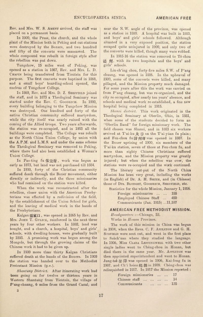 Rev. and Mrs. W. S. Ament arrived, the staff was placed on a permanent basis. In 1900, the Press, the church, and the whole plant of the Mission both in Peking and out-stations were destroyed by the Boxers, and two hundred and fifty of the converts were massacred. The whole compound was rebuilt in foreign style after the rebellion was put down. Tungchow, 15 miles west of Peking, was opened as a station in 1867, Rev. and Mrs. L. D. Chapin being transferred from Tientsin for this purpose. The first converts were baptized in 1868, and a small boys’ boarding-school opened, the nucleus of Tungchow College. In 1869, Rev. and Mrs. D. Z. Sheffield joined the staff, and in 1873 a Theological Seminary was started under the Rev. C. Goodrich. In 1900, every building belonging to the Tungchow Mission was destroyed. One hundred and forty of the native Christian community suffered martyrdom, while the city itself was nearly ruined with the coming of the Allied troops. Two years afterwards, the station was re-occupied, and in 1903 all the buildings were completed. The College was rebuilt as the North China Union College, by union with the A.P.M. and L.M.S. and under the same scheme the Theological Seminary was removed to Peking, where there had also been established a Woman’s Union College. In Pao-ting fu , work was begun as early as 1873, but land was not purchased till 1884. In 1900, forty of the Christian community suffered death through the Boxer movement, either directly or indirectly, and the three missionaries who had remained on the station were killed. When the work was reconstructed after the rebellion, closer union with the American Presby¬ terians was effected by a redivision of the field, by the establishment of the Union School for girls, and the leaving of medical work in the hands of the Presbyterians, Kalgan p , was opened in 1865 by Rev. and Mrs. John T. Gclick, reinforced in the next three years by four other workers. In 1882, land was bought, and a church, a hospital, boys’ and girls’ schools, with dwelling-houses, were gradually built by 1893. A promising work was begun among the Mongols, but through the growing claims of the Chinese work it had to be given up. In 1900 more than thirty Kalgan Christians suffered death at the hands of the Boxers. In 1909 the station was handed over to the Methodist Protestant Mission {q.v.). Shantung District. After itinerating work had ’been going on for twelve or thirteen years in Western Shantung from Tientsin, the village of P'ang-chuang, 6 miles from the Grand Canal, and near the N.W, angle of the province, was opened as a station in 1880. A hospital was built in 1883, and boys’ and girls’ schools followed. Although situated in a very exposed position, the station escaped quite uninjured in 1900, and only two of the converts were killed, though many were robbed. In 1915-16 the station was removed to Te-chou Wi M > with its two hospitals and the boys’ and girls’ schools. Lin-ch/ing chou, forty-five miles S.W. of P'ang chuang, was opened in 1886. In the upheaval of 1900, some of the converts were killed, and many pillaged, and the Mission property much damaged. For some years after this the work was carried on from P‘ang chuang, but was re-organized, and the city re-occupied, after nearly ten years’ absence, and schools and medical work re-established, a fine new hospital being completed in 1915. Shansi district. This work originated in the Theological Seminary at Oberlin, Ohio, in 1881, when some of the students decided to form an “Oberlin Band’’ for foreign missionary work. The field chosen was Shansi, and in 1883 six workers arrived at T‘ai-ku ^ ^ on the T'ai-yiian fu plain ; and Fen-chou fu was opened in 1887. In the Boxer uprising of 1900, six members of the T‘ai-ku station, seven of those at Fen-chou fu, and more than eighty Chinese Christians suffered martyrdom, and the Mission property was greatly in jured; but when the rebellion was over, the stations were re-occupied and the work continued. The literary out-put of the North China Mission has been very great, including the works (in English) of Dr. A. H. Smith, and (in Chinese) those of Drs. Blodget, Goodrich, Sheffield, etc. Statistics for the whole Mission, January 1, 1916. Foreign missionaries . 155 Employed Chinese Staff ... 450 Communicants (Jan. 1915) ...11,187 AMERICAN FREE METHODIST MISSION. Headquarters Chicago, Ill. Works in Honan Province. The work of this mission in China was begun in 1904, when the Revs. C. F. Appleton and G. H. Scofield were sent out, and went in the first place to SsuchTian where they studied the language. In 1906, Miss Clara Leffingwell with two other single ladies went to Cheng-chou in Honan, but died there in the same year. Mr. Appleton was then appointed superintendent and went to Flonan. Jung-tse m was opened in 1906, Kai-feng fu in 1907, and Ch£i hsienJH || in 1909. Cheng-chou was relinquished in 1917. In 1917 the Mission reported : Foreign missionaries . 17 Chinese staff . 14 Communicants . 135 3